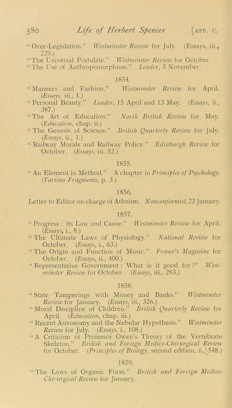 “ Over-Legislation.” Westminster Review for July. (Essays, iii., 229.) “ The Universal Postulate.” Westminster Review for October. “The Use of Anthropomorphism.” Leader, 5 November. 1854. “ Manners and Fashion.” Westminster Review for April. (Essays, iii., 1.) “Personal Beauty.” Leader, 15 April and 13 May. (Essays, ii., 387.) “The Art of Education.” North British Review for May. (.Education, chap, ii.) “ The Genesis of Science.” British Quarterly Review for July. (Essays, ii., 1.) “ Railway Morals and Railway Policy.” Edinburgh Review for October. (Essays, iii. 52.) 1855. “ An Element in Method.” A chapter in Principles of Psychology. (Various Fragments, p. 3.) 1856. Letter to Editor on charge of Atheism. Nonconformist, 23 January. 1857. “ Progress : its Law and Cause.” Westminster Review for April. (Essays, i., 8.) “ The Ultimate Laws of Physiology.” National Review for October. (Essays, i., 63.) “ The Origin and Function of Music.” Fraser’s Magazine for October. (Essays, ii., 400.) “ Representative Government : What is it good for ?” West- minster Review for October. (Essays, iii., 283.) 1858. “ State Tamperings with Money and Banks.” Westminster Review for January. (Essays, iii., 326.) “ Moral Discipline of Children.” British Quarterly Review for April. (Education, chap, iii.) “ Recent Astronomy and the Nebular Hypothesis.” Westminster Revieiv for July. (Essays, i., 108.) “ A Criticism of Professor Owen’s Theory of the Vertebrate Skeleton.” British and Foreign Medico-Chirurgical Revieiv for October. (Principles of Biology, second edition, ii.,U54S.) 1859. “ The Laws of Organic Form.” British and Foreign Medico- Chirurgical Revieiv for January.