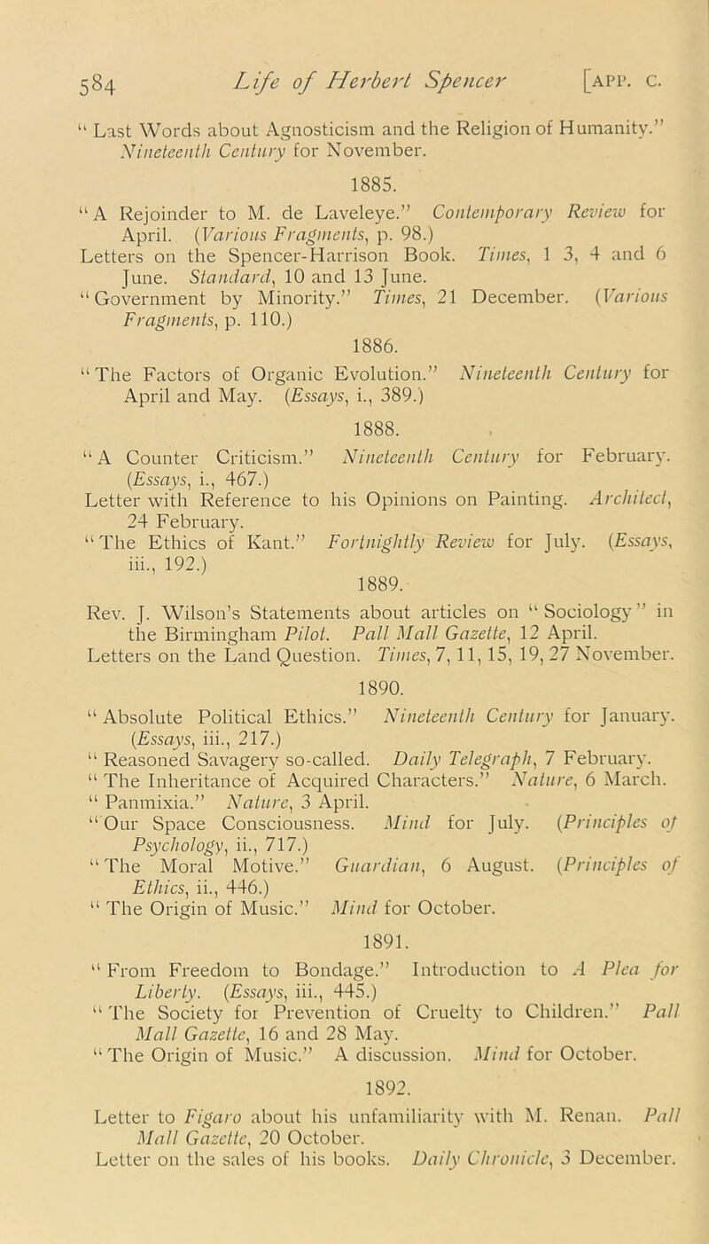u Last Words about Agnosticism and the Religion of Humanity.” Nineteenth Century for November. 1885. “ A Rejoinder to M. de Laveleye.” Contemporary Review for April. (Various Fragments, p. 98.) Letters on the Spencer-Harrison Book. Times, 1 3, 4 and 6 June. Standard, 10 and 13 June. “Government by Minority.” Times, 21 December. (Various Fragments, p. 110.) 1886. “The Factors of Organic Evolution.” Nineteenth Century for April and May. (Essays, i., 389.) 1888. “A Counter Criticism.” Nineteenth Century for February. (Essays, i., 467.) Letter with Reference to his Opinions on Painting. Architect, 24 February. “ The Ethics of Kant.” Fortnightly Review for July. (Essays, iii., 192.) 1889. Rev. J. Wilson’s Statements about articles on “Sociology'’ in the Birmingham Pilot. Pall Mall Gazette, 12 April. Letters on the Land Question. Times, 7, 11, 15, 19, 27 November. 1890. “ Absolute Political Ethics.” Nineteenth Century for January. (Essays, iii., 217.) “ Reasoned Savagery so-called. Daily Telegraphy 7 February. “ The Inheritance of Acquired Characters.” Nature, 6 March. “ Panmixia.” Nature, 3 April. “Our Space Consciousness. Mind for July. (Principles of Psychology, ii., 717.) “ The Moral Motive.” Guardian, 6 August. (Principles of Ethics, ii., 446.) “ The Origin of Music.” Mind for October. 1891. “ From Freedom to Bondage.” Introduction to 4 Plea for Liberty. (Essays, iii., 445.) “ The Society for Prevention of Cruelty to Children.” Pall Mall Gazette, 16 and 28 May. “ The Origin of Music.” A discussion. Mind for October. 1892. Letter to Figaro about his unfamiliarity with M. Renan. Pal! Mall Gazette, 20 October. Letter on the sales of his books. Daily Chronicle, 3 December.