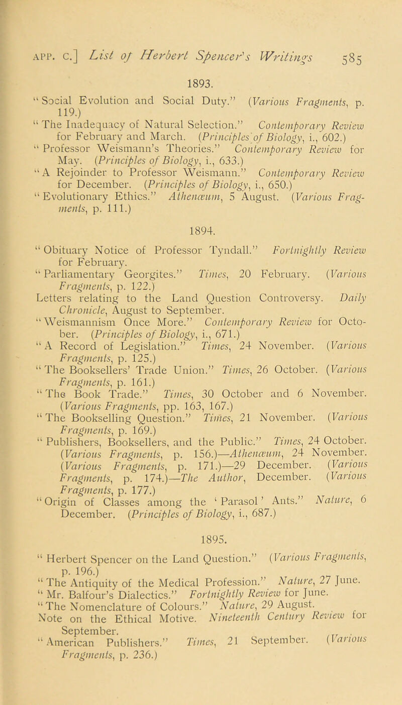 1893. “ Social Evolution and Social Duty.” (Various Fragments, p. 119.) “The Inadequacy of Natural Selection.” Contemporary Review for February and March. {Principles'of Biology, i., 602.)  Professor Weismann’s Theories.” Contemporary Review for May. (Principles of Biology, i., 633.) “ A Rejoinder to Professor Weismann.” Contemporary Review for December. (Principles of Biology, i., 650.) “ Evolutionary Ethics.” Athenceum, 5 August. {Various Frag- ments, p. 111.) 1894. “Obituary Notice of Professor Tyndall.” Fortnightly Review for February. “ Parliamentary Georgites.” Times, 20 February. (Various Fragments, p. 122.) Letters relating to the Land Question Controversy. Daily Chronicle, August to September. “Weismannism Once More.” Contemporary Review for Octo- ber. {Principles of Biology, i., 671.) “A Record of Legislation.” Times, 24 November. {Various Fragments, p. 125.) “ The Booksellers’ Trade Union.” Times, 26 October. {Various Fragments, p. 161.) “ The Book Trade.” Times, 30 October and 6 November. {Various Fragments, pp. 163, 167.) “The Bookselling Question.” Times, 21 November. {Various Fragments, p. 169.) “ Publishers, Booksellers, and the Public.” Tunes, 24 October. {Various Fragments, p. 156.)—Athenceum, 24 November. {Various Fragments, p. 171.)—29 December. {Various Fragments, p. 174.)—The Author, December. {Various Fragments, p. 177.) “Origin of Classes among the ‘Parasol’ Ants.” Nature, 6 December. {Principles of Biology, i., 687.) 1895. “ Herbert Spencer on the Land Question.” {Various Fragments, p. 196.) “ The Antiquity of the Medical Profession.’ Nature, 27 June. “ Mr. Balfour’s Dialectics.” Fortnightly Review for June. “The Nomenclature of Colours.” Nature, 29 August. Note on the Ethical Motive. Nineteenth Century Review for September. “American Publishers.” Times, 21 September. {la nous Fragments, p. 236.)
