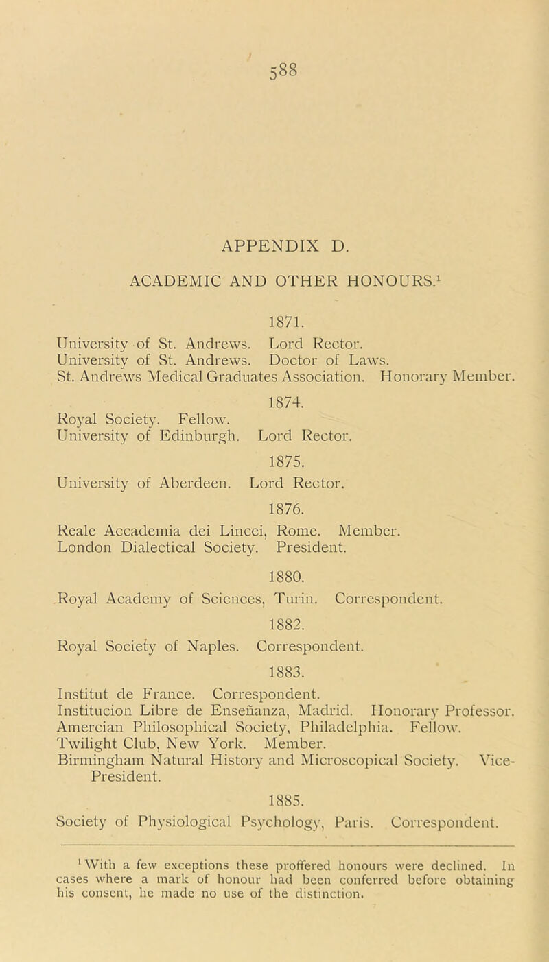 APPENDIX D. ACADEMIC AND OTHER HONOURS.1 1871. University of St. Andrews. Lord Rector. University of St. Andrews. Doctor of Laws. St. Andrews Medical Graduates Association. Honorary Member. 1874. Royal Society. Fellow. University of Edinburgh. Lord Rector. 1875. University of Aberdeen. Lord Rector. 1876. Reale Accademia dei Lincei, Rome. Member. London Dialectical Society. President. 1880. Royal Academy of Sciences, Turin. Correspondent. 1882. Royal Society of Naples. Correspondent. 1883. Institut de France. Correspondent. Institucion Libre de Ensenanza, Madrid. Honorary Professor. Amercian Philosophical Society, Philadelphia. Fellow. Twilight Club, New York. Member. Birmingham Natural History and Microscopical Society. Vice- President. 1885. Society of Physiological Psycholog)-, Paris. Correspondent. 'With a few exceptions these proffered honours were declined. In cases where a mark of honour had been conferred before obtaining his consent, he made no use of the distinction.