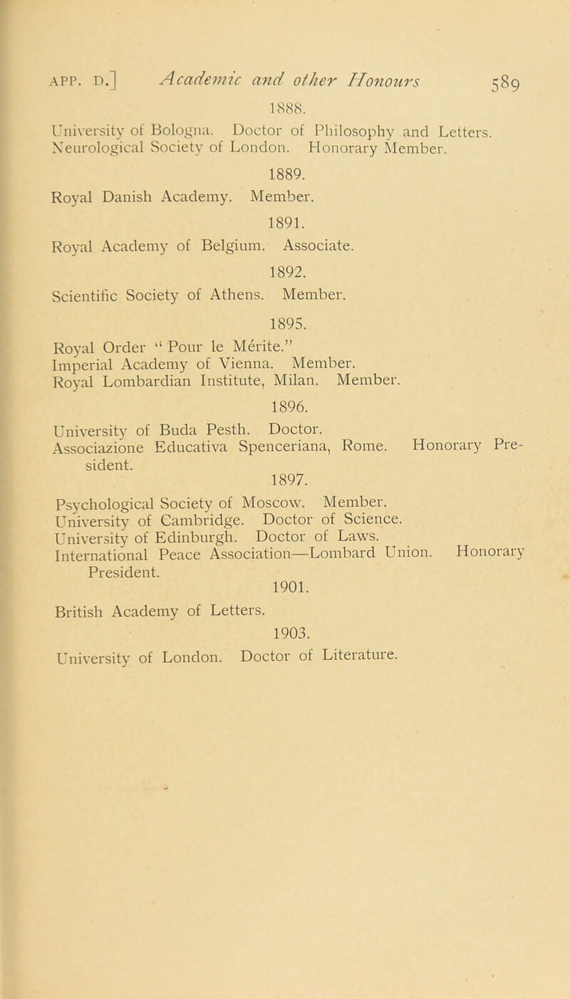 app. n.] Academic and other Honours 1888. University of Bologna. Doctor of Philosophy and Letters. Neurological Society of London. Honorary Member. 1889. Royal Danish Academy. Member. 1891. Royal Academy of Belgium. Associate. 1892. Scientific Society of Athens. Member. 1895. Royal Order “ Pour le Merite.” Imperial Academy of Vienna. Member. Royal Lombardian Institute, Milan. Member. 1896. University of Buda Pesth. Doctor. Associazione Educativa Spenceriana, Rome. Honorary Pre- sident. 1897. Psychological Society of Moscow. Member. University of Cambridge. Doctor of Science. University of Edinburgh. Doctor of Laws. International Peace Association—Lombard Union. Honorary President. 1901. British Academy of Letters. 1903. University of London. Doctor of Literature.