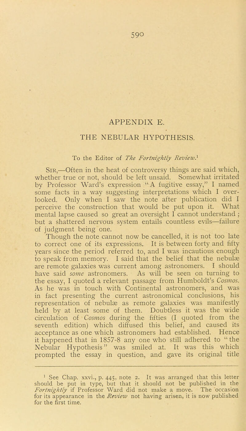 APPENDIX E. THE NEBULAR HYPOTHESIS. To the Editor of The Fortnightly Review.* Sir,—Often in the heat of controversy things are said which, whether true or not, should be left unsaid. Somewhat irritated by Professor Ward’s expression “ A fugitive essay,” I named some facts in a way suggesting interpretations which I over- looked. Only when I saw the note after publication did I perceive the construction that would be put upon it. What mental lapse caused so great an oversight I cannot understand ; but a shattered nervous system entails countless evils—failure of judgment being one. Though the note cannot now be cancelled, it is not too late to correct one of its expressions. It is between forty and fifty years since the period referred to, and I was incautious enough to speak from memory. I said that the belief that the nebulae are remote galaxies was current among astronomers. I should have said some astronomers. As will be seen on turning to the essay, I quoted a relevant passage from Humboldt’s Cosmos. As he was in touch with Continental astronomers, and was in fact presenting the current astronomical conclusions, his representation of nebulae as remote galaxies was manifestly held by at least some of them. Doubtless it was the wide circulation of Cosmos during the fifties (I quoted from the seventh edition) which diffused this belief, and caused its acceptance as one which astronomers had established. Hence it happened that in 1857-8 any one who still adhered to “the Nebular Hypothesis” was smiled at. It was this which prompted the essay in question, and gave its original title 1 See Chap, xxvi., p. 445, note 2. It was arranged that this letter should be put in type, but that it should not be published in the Fortnightly if Professor Ward did not make a move. The occasion for its appearance in the Review not having arisen, it is now published for the first time.