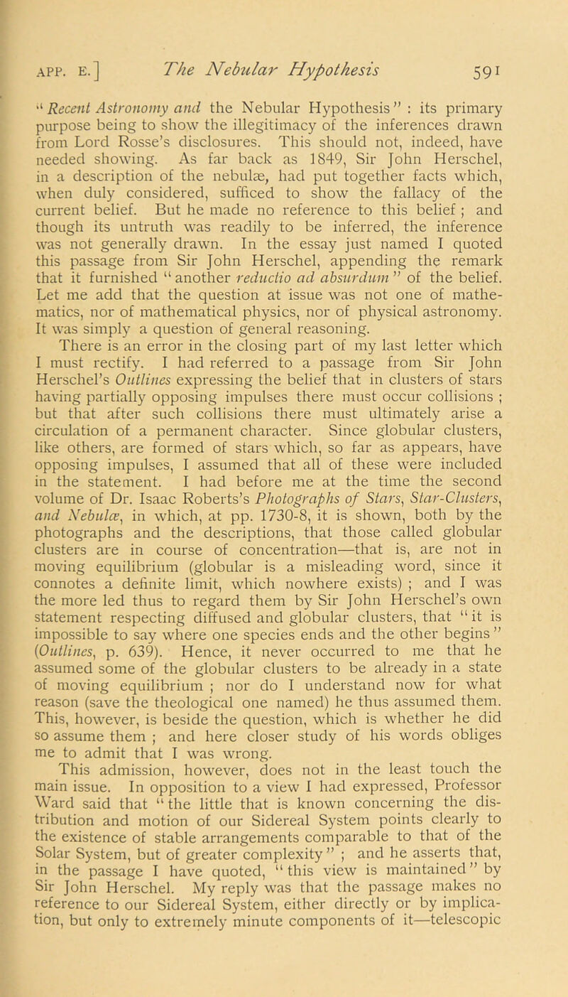 “ Recent Astronomy and the Nebular Hypothesis”: its primary purpose being to show the illegitimacy of the inferences drawn from Lord Rosse’s disclosures. This should not, indeed, have needed showing. As far back as 1849, Sir John Herschel, in a description of the nebulae, had put together facts which, when duly considered, sufficed to show the fallacy of the current belief. But he made no reference to this belief ; and though its untruth was readily to be inferred, the inference was not generally drawn. In the essay just named I quoted this passage from Sir John Herschel, appending the remark that it furnished “ another reductio ad absurdum ” of the belief. Let me add that the question at issue was not one of mathe- matics, nor of mathematical physics, nor of physical astronomy. It was simply a question of general reasoning. There is an error in the closing part of my last letter which I must rectify. I had referred to a passage from Sir John Herschel’s Outlines expressing the belief that in clusters of stars having partially opposing impulses there must occur collisions ; but that after such collisions there must ultimately arise a circulation of a permanent character. Since globular clusters, like others, are formed of stars which, so far as appears, have opposing impulses, I assumed that all of these were included in the statement. I had before me at the time the second volume of Dr. Isaac Roberts’s Photographs of Stars, Star-Clusters, and Nebulce, in which, at pp. 1730-8, it is shown, both by the photographs and the descriptions, that those called globular clusters are in course of concentration—that is, are not in moving equilibrium (globular is a misleading word, since it connotes a definite limit, which nowhere exists) ; and I was the more led thus to regard them by Sir John Herschel’s own statement respecting diffused and globular clusters, that “it is impossible to say where one species ends and the other begins ” (1Outlines, p. 639). Hence, it never occurred to me that he assumed some of the globular clusters to be already in a state of moving equilibrium ; nor do I understand now for what reason (save the theological one named) he thus assumed them. This, however, is beside the question, which is whether he did so assume them ; and here closer study of his words obliges me to admit that I was wrong. This admission, however, does not in the least touch the main issue. In opposition to a view 1 had expressed, Professor Ward said that “ the little that is known concerning the dis- tribution and motion of our Sidereal System points clearly to the existence of stable arrangements comparable to that of the Solar System, but of greater complexity” ; and he asserts that, in the passage I have quoted, “this view is maintained ” by Sir John Herschel. My reply was that the passage makes no reference to our Sidereal System, either directly or by implica- tion, but only to extremely minute components of it—telescopic