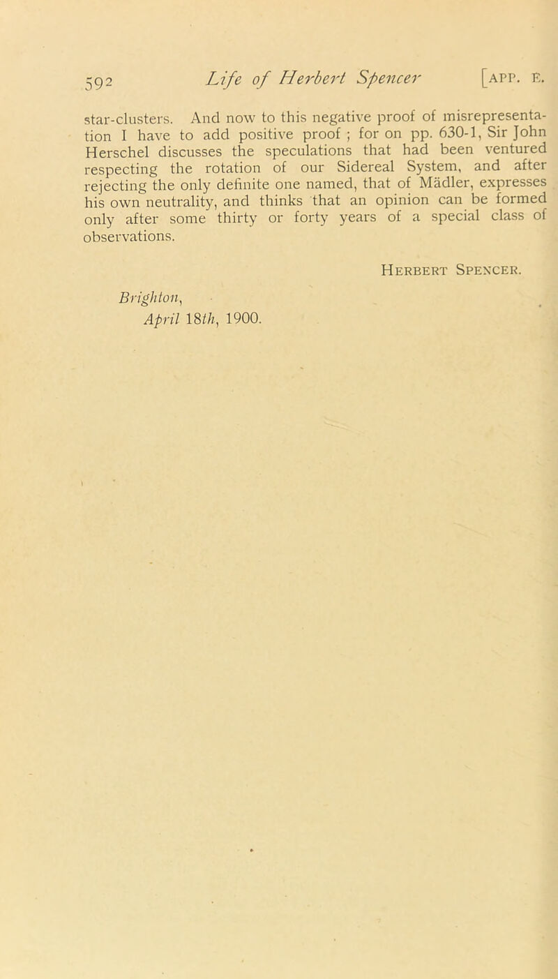 star-clusters. And now to this negative proof of misrepresenta- tion I have to add positive proof ; for on pp. 630-1, Sir John Herschel discusses the speculations that had been ventured respecting the rotation of our Sidereal System, and after rejecting the only definite one named, that of Madler, expresses his own neutrality, and thinks that an opinion can be formed only after some thirty or forty years of a special class of observations. Brighton, April 18//;, 1900. Herbert Spencer.