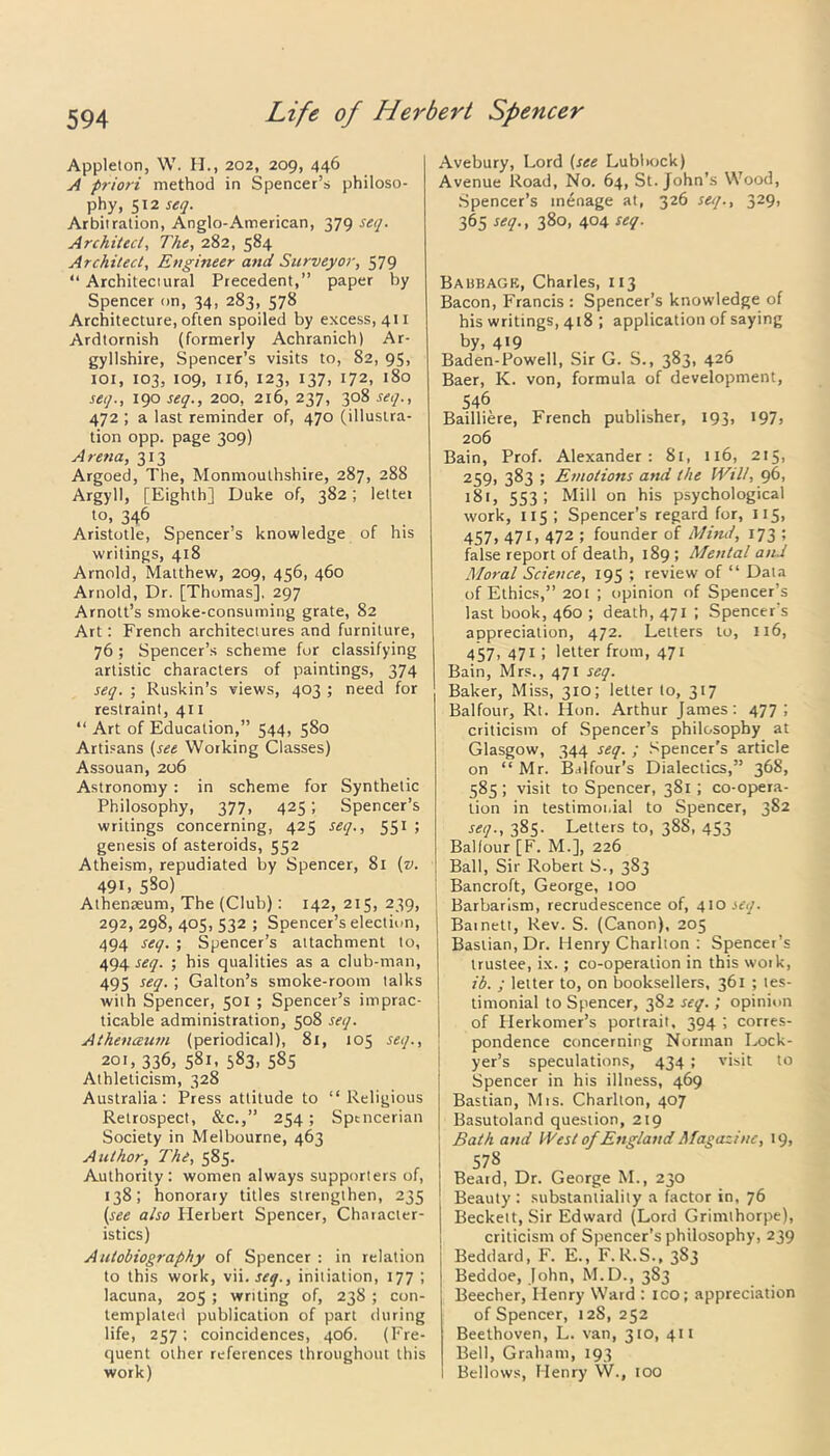 Appleton, W. H., 202, 209, 446 A priori method in Spencer’s philoso- phy, 512 seq. Arbitration, Anglo-American, 379 seq. Architect, The, 282, 584 Architect, Engineer and Surveyor, 579 “ Architectural Precedent,” paper by Spencer on, 34, 283, 578 Architecture, often spoiled by excess, 411 Ardtornish (formerly Achranich) Ar- gyllshire, Spencer’s visits to, 82, 95, 101, 103, 109, 116, 123, 137, 172, 180 seq., 190 seq., 200, 216, 237, 308 seq., 472 ; a last reminder of, 470 (illustra- tion opp. page 309) Arena, 313 Argoed, The, Monmouthshire, 287, 288 Argyll, [Eighth] Duke of, 382 ; lettet to, 346 Aristotle, Spencer’s knowledge of his writings, 418 Arnold, Matthew, 209, 456, 460 Arnold, Dr. [Thomas], 297 Arnott’s smoke-consuming grate, 82 Art: French architectures and furniture, 76 ; Spencer’s scheme for classifying artistic characters of paintings, 374 seq. ; Ruskin’s views, 403 ; need for restraint, 411 “ Art of Education,” 544, 580 Artisans (see Working Classes) Assouan, 206 Astronomy : in scheme for Synthetic Philosophy, 377, 425; Spencer’s writings concerning, 425 seq., 551 ; genesis of asteroids, 552 Atheism, repudiated by Spencer, 81 (v. 49i, 580) Athenaeum, The (Club): 142, 215, 239, 292, 298, 405, 532 ; Spencer’s election, 494 seq. ; Spencer’s attachment to, 494^17. ; his qualities as a club-man, 495 setl• i Galton’s smoke-room talks with Spencer, 501 ; Spencer’s imprac- ticable administration, 508 seq. Athenceum (periodical), 81, 105 seq., 201, 336, 581, 583, 585 Athleticism, 328 Australia: Press attitude to “Religious Retrospect, &c.,” 254; Spencerian Society in Melbourne, 463 Author, The, 585. Authority: women always supporters of, 138; honorary titles strengthen, 235 (see also Herbert Spencer, Character- istics) Autobiography of Spencer : in relation to this work, vii. seq., initiation, 177 ; lacuna, 205 ; writing of, 238 ; con- templated publication of part during life, 257; coincidences, 406. (Fre- quent other references throughout this work) Avebury, Lord (see Lubbock) Avenue Road, No. 64, St. John’s Wood, Spencer’s menage at, 326 seq., 329, 365 seq., 380, 404 seq. Babbage, Charles, 113 Bacon, Francis : Spencer’s knowledge of his writings, 418 ; application of saying by, 4«9 . _ „ „ Baden-Powell, Sir G. S., 383, 426 Baer, K. von, formula of development, 546 Bailliere, French publisher, 193, 197, 206 Bain, Prof. Alexander: 81, 116, 215, 259, 383 ; Emotions and the Wilt, 96, 181, 553 ; Mill on his psychological work, 115 ; Spencer’s regard for, 115, 457, 471, 472 ; founder of Mind, 173 ; false report of death, 189 ; Mental and Moral Science, 195 ; review of “ Data of Ethics,” 201 ; opinion of Spencer’s last book, 460 ; death, 471 ; Spencer’s appreciation, 472. Letters to, 116, 457, 471 ; letter from, 471 Bain, Mrs., 471 seq. Baker, Miss, 310; letter to, 317 Balfour, Rt. Hon. Arthur James: 477; criticism of Spencer’s philosophy at Glasgow, 344 seq. ; Spencer’s article on “ Mr. Balfour’s Dialectics,” 368, 585; visit to Spencer, 381; co-opera- tion in testimonial to Spencer, 382 seq., 385. Letters to, 388, 453 Ballour [F. M.], 226 Ball, Sir Robert S-, 3S3 Bancroft, George, 100 Barbarism, recrudescence of, 410 seq. I Bainett, Rev. S. (Canon), 205 Baslian.Dr. Henry Charlton : Spencer’s trustee, ix.; co-operation in this work, ib. ; letter to, on booksellers, 361 ; tes- timonial to Spencer, 382 seq.; opinion of Herkomer’s portrait, 394 ; corres- pondence concerning Norman Lock- yer’s speculations, 434 ; visit to Spencer in his illness, 469 Bastian, Mts. Charlton, 407 Basutoland question, 219 Bath and West of England Magazine, 19, 578 Beard, Dr. George M., 230 Beauty : substantiality a factor in, 76 Beckett, Sir Edward (Lord Grimthorpe), criticism of Spencer’s philosophy, 239 Beddard, F. E., F.R.S., 383 Beddoe, John, M.D., 383 Beecher, Henry Ward : ico; appreciation of Spencer, 12S, 252 Beethoven, L. van, 310, 411 Bell, Graham, 193 Bellows, Henry W., too