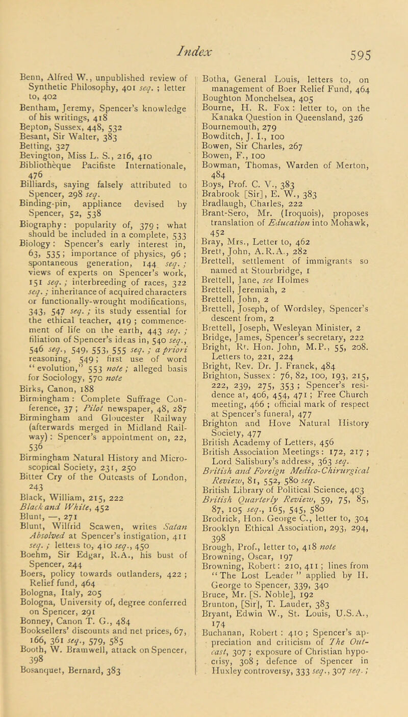 Benn, Alfred W., unpublished review of Synthetic Philosophy, 401 seq. ; letter to, 402 Bentham, Jeremy, Spencer’s knowledge of his writings, 41S Bepton, Sussex, 448, 532 Besant, Sir Walter, 383 Belting, 327 Bevington, Miss L. S., 216, 410 Bibliotheque Pacifiste Internationale, 476 Billiards, saying falsely attributed to Spencer, 298 seq. Binding-pin, appliance devised by Spencer, 52, 538 Biography: popularity of, 379; what should be included in a complete, 533 Biology: Spencer’s early interest in, 63, 535! importance of physics, 96 ; spontaneous generation, 144 seq.; views of experts on Spencer’s work, 151 seq.; interbreeding of races, 322 seq. ; inherilance of acquired characters or functionally-wrought modifications, 343> 547 seq. ; its study essential for the ethical teacher, 419 ; commence- ment of life on the earth, 443 seq. ; filiation of Spencer’s ideas in, 540 seq., 546 seq., 549, 553, 555 seq. ; a priori reasoning, 549; first use of word “evolution,” 553 note; alleged basis for Sociology, 570 note Birks, Canon, 188 Birmingham: Complete Suffrage Con- ference, 37 ; Pilot newspaper, 48, 287 Birmingham and Gloucester Railway (afterwards merged in Midland Rail- way) : Spencer’s appointment on, 22, 536 Birmingham Natural History and Micro- scopical Society, 231, 250 Bitter Cry of the Outcasts of London, 243 Black, William, 215, 222 Black and While, 452 Blunt, —, 271 Blunt, Wilfrid Scawen, writes Satan Absolved at Spencer’s instigation, 411 seq. ; letteis to, 410 seq., 450 Boehm, Sir Edgar, R.A., his bust of Spencer, 244 Boers, policy towards outlanders, 422 ; Relief fund, 464 Bologna, Italy, 205 Bologna, University of, degree conferred on Spencer, 291 Bonney, Canon T. G., 484 Booksellers’ discounts and net prices, 67, 166, 361 seq., 579, 585 Booth, W. Bratnwell, attack on Spencer, 398 Bosanquet, Bernard, 383 Botha, General Louis, letters to, on management of Boer Relief Fund, 464 Boughton Monchelsea, 405 Bourne, H. R. Fox : letter to, on the Kanaka Question in Queensland, 326 Bournemouth, 279 Bowditch, J. I., 100 Bowen, Sir Charles, 267 Bowen, F., 100 Bowman, Thomas, Warden of Merton, 484 Boys, Prof. C. V., 383 Brabrook [Sir], E. W., 383 Bradlaugh, Charles, 222 Brant-Sero, Mr. (Iroquois), proposes translation of Education into Mohawk, 452 Bray, Mrs., Letter to, 462 Brett, John, A.R.A., 282 Brettell, settlement of immigrants so named at Stourbridge, I Brettell, Jane, see Holmes Brettell, Jeremiah, 2 Brettell, John, 2 Brettell, Joseph, of Wordsley, Spencer’s descent from, 2 Brettell, Joseph, Wesleyan Minister, 2 Bridge, James, Spencer’s secretary, 222 Bright, Rr. Hon. John, M.P., 55, 208. Letters to, 221, 224 Bright, Rev. Dr. J. Franck, 484 Brighton, Sussex: 76, 82, 100, 193, 215, 222, 239, 275, 353 ; Spencer’s resi- dence at, 406, 454, 471 ; Free Church meeting, 466 ; official mark of respect at Spencer’s funeral, 477 Brighton and Hove Natural History Society, 477 British Academy of Letters, 456 British Association Meetings: 172, 217 ; Lord Salisbury’s address, 363 seq. British and Foreign Medico-Chirurgical Review, 81, 552, 580 seq. British Library of Political Science, 403 British Quarterly Review, 59, 75, 85, 87, 105 seq., 165, 545, 580 Brodrick, Hon. George C., letter to, 304 Brooklyn Ethical Association, 293, 294, 398 Brough, Prof., letter to, 418 tiote Browning, Oscar, 197 Browning, Robert: 210,411; lines from “The Lost Leader” applied by II. George to Spencer, 339, 340 Bruce, Mr. [S. Noble], 192 Brunton, [Sir], T. Lauder, 383 Bryant, Edwin W., St. Louis, U.S.A., 174 Buchanan, Robert : 410 ; Spencer’s ap- preciation and criticism of The Out- cast, 307 ; exposure of Christian hypo- crisy, 308; defence of Spencer in Huxley controversy, 333 seq., 307 seq.!