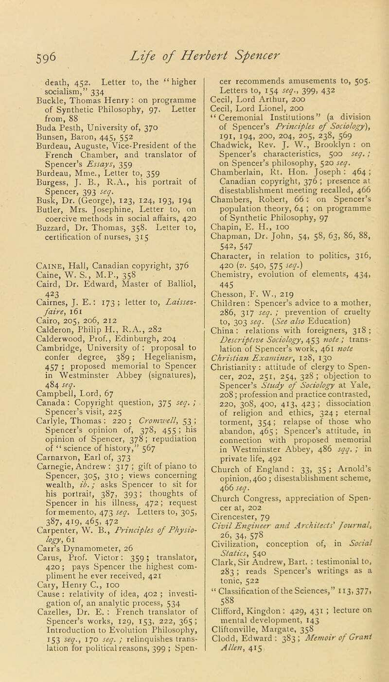 death, 452. Letter to, the “ higher socialism,” 334 Buckle, Thomas Henry : on programme of Synthetic Philosophy, 97. Letter from, 88 Buda Pesth, University of, 370 Bunsen, Baron, 445, 552 Burdeau, Auguste, Vice-President of the French Chamber, and translator of Spencer’s Essays, 359 Burdeau, Mme., Letter to, 359 Burgess, J. B., R.A., his portrait of Spencer, 393 seq. Busk, Dr. (George), 123, 124, 193, 194 Butler, Mrs. Josephine, Letter to, on coercive methods in social affairs, 420 Buzzard, Dr. Thomas, 358. Letter to, certification of nurses, 315 Caine, Hall, Canadian copyright, 376 Caine, W. S., M.P., 358 Caird, Dr. Edward, Master of Balliol, 423 Cairnes, J. E.: 173; letter to, Laissez- faire, 161 Cairo, 205, 206, 212 Calderon, Philip H., R.A., 282 Calderwood, Prof., Edinburgh, 204 Cambridge, University of: proposal to confer degree, 389 ; Hegelianism, 457 5 proposed memorial to Spencer in Westminster Abbey (signatures), 484 seq. Campbell, Lord, 67 Canada: Copyright question, 373 seq. ; Spencer’s visit, 225 Carlyle, Thomas : 220 ; Cromwell, 53 ; Spencer’s opinion of, 378, 455; his opinion of Spencer, 378; repudiation of “ science of history,” 567 Carnarvon, Earl of, 373 Carnegie, Andrew : 317; gift of piano to Spencer, 305, 310; views concerning wealth, ib.; asks Spencer to sit for his portrait, 387, 393; thoughts of Spencer in his illness, 472; request for memento, 473 seq. Letters to, 305, 387, 419, 465, 472 Carpenter, W. B., Principles of Physio- logy, 61 Carr’s Dynamometer, 26 Carus, Prof. Victor: 359; translator, 420; pays Spencer the highest com- pliment he ever received, 421 Cary, Plenry C., 100 Cause : relativity of idea, 402 ; investi- gation of, an analytic process, 534 Cazelles, Dr. E. : French translator of Spencer’s works, 129, 153, 222, 365; Introduction to Evolution Philosophy, 133 seq., 170 seq. ; relinquishes trans- lation for political reasons, 399 ; Spen- cer recommends amusements to, 505. Letters to, 154 seq., 399, 432 Cecil, Lord Arthur, 200 Cecil, Lord Lionel, 200 “Ceremonial Institutions” (a division of Spencer’s Principles of Sociology), 191, 194, 200, 204, 205, 238, 569 Chadwick, Rev. J. W., Brooklyn : on Spencer’s characteristics, 503 se<]' > on Spencer’s philosophy, 520 seq. Chamberlain, Rt. Hon. Joseph: 464 ; Canadian copyright, 376 ; presence at disestablishment meeting recalled, 466 Chambers, Robert, 66 : on Spencer’s population theory, 64 ; on programme of Synthetic Philosophy, 97 Chapin, E. H., 100 Chapman, Dr. John, 54, 58, 63, 86, 88, 542, 547 Character, in relation to politics, 316, 420 (v. 540, 575 seq.) Chemistry, evolution of elements, 434, 445 Chesson, F. W., 219 Children : Spencer’s advice to a mother, 286, 317 seq. ; prevention of cruelty to, 303 seq. (See also Education) China: relations with foreigners, 318; Descriptive Sociology, 453 note; trans- lation of Spencer’s work, 461 note Christian Examiner, 128, 130 Christianity : attitude of clergy to Spen- cer, 202, 251, 254, 328; objection to Spencer’s Study of Sociology at Yale, 208; profession and practice contrasted, 220, 308, 400, 413, 423 ; dissociation of religion and ethics, 324; eternal torment, 354; relapse of those who abandon, 465; Spencer’s attitude, in connection with proposed memorial in Westminster Abbey, 486 soq. ; in private life, 492 Church of England : 33, 35 ; Arnold’s opinion, 460 ; disestablishment scheme, 466 seq. Church Congress, appreciation of Spen- cer at, 202 Cirencester, 79 Civil Engineer and Architects' fournal, 26, 34> 578 Civilization, conception of, in Social Statics, 540 Clark, Sir Andrew, Bart. : testimonial to, 283; reads Spencer’s writings as a tonic, 522 “ Classification of the Sciences,” 113, 377, 58S Clifford, Kingdon: 429, 431 ; lecture on mental development, 143 Cliftonville, Margate, 35S Clodd, Edward: 383; Memoir of Grant Allen, 415