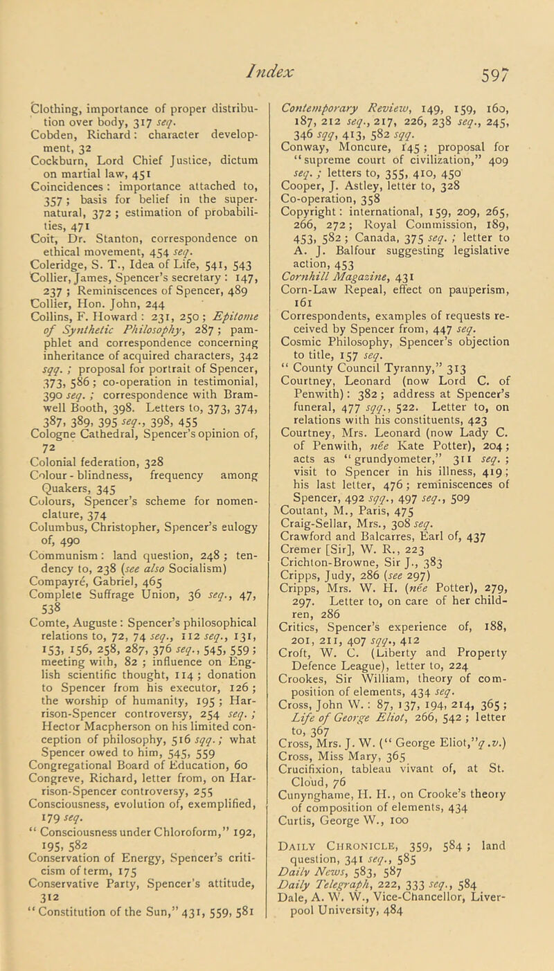 59? Clothing, importance of proper distribu- tion over body, 317 seq. Cobden, Richard: character develop- ment, 32 Cockburn, Lord Chief Justice, dictum on martial law, 451 Coincidences: importance attached to, 357; basis for belief in the super- natural, 372 ; estimation of probabili- ties, 471 Coit, Dr. Stanton, correspondence on ethical movement, 454 seq. Coleridge, S. T., Idea of Life, 541, 543 Collier, James, Spencer’s secretary : 147, 237 ; Reminiscences of Spencer, 489 Collier, Hon. John, 244 Collins, F. Howard : 231, 250 ; Epitome of Synthetic Philosophy, 287 ; pam- phlet and correspondence concerning inheritance of acquired characters, 342 sqq. ; proposal for portrait of Spencer, 373, 586; co-operation in testimonial, 390 seq. ; correspondence with Bram- well Booth, 398. Letters to, 373, 374, 387. 389- 395 seq., 398, 455 Cologne Cathedral, Spencer’s opinion of, 72 Colonial federation, 328 Colour-blindness, frequency among Quakers, 345 Colours, Spencer’s scheme for nomen- clature, 374 Columbus, Christopher, Spencer’s eulogy of, 490 Communism: land question, 248 ; ten- dency to, 238 (see also Socialism) Compayre, Gabriel, 465 Complete Suffrage Union, 36 seq., 47, 538 Comte, Auguste : Spencer’s philosophical relations to, 72, 74 seq., 112 seq., 131, 153. 156, 258, 287, 376 seq., 545, 559; meeting with, 82 ; influence on Eng- lish scientific thought, 114; donation to Spencer from his executor, 126 ; the worship of humanity, 195 ; Har- rison-Spencer controversy, 254 seq. ; Hector Macpherson on his limited con- ception of philosophy, 516 sqq.; what Spencer owed to him, 545, 559 Congregational Board of Education, 60 Congreve, Richard, letter from, on Har- rison-Spencer controversy, 255 Consciousness, evolution of, exemplified, 179 seq. “ Consciousness under Chloroform,” 192, 195. 582 Conservation of Energy, Spencer’s criti- cism of term, 175 Conservative Party, Spencer’s attitude, 312 “ Constitution of the Sun,” 431, 559, 581 Contemporary Revieiu, 149, 159, 160, 187, 212 seq., 217, 226, 238 seq., 245, 346 sqq, 413, 582 sqq. Conway, Moncure, 145 ; proposal for “supreme court of civilization,” 409 seq. ; letters to, 355, 410, 450 Cooper, J. Astley, letter to, 328 Co-operation, 358 Copyright: international, 159, 209, 265, 266, 272; Royal Commission, 189, 453, 5S2 ; Canada, 375 seq. ; letter to A. J. Balfour suggesting legislative action, 453 Cornhill Magazine, 431 Corn-Law Repeal, effect on pauperism, 161 Correspondents, examples of requests re- ceived by Spencer from, 447 seq. Cosmic Philosophy, Spencer’s objection to title, 157 seq. “ County Council Tyranny,” 313 Courtney, Leonard (now Lord C. of Penwith): 382 ; address at Spencer’s funeral, 477 sqq., 522. Letter to, on relations with his constituents, 423 Courtney, Mrs. Leonard (now Lady C. of Penwith, nee Kate Potter), 204; acts as “ grundyometer,” 311 seq. ; visit to Spencer in his illness, 419; his last letter, 476 ; reminiscences of Spencer, 492 sqq., 497 seq., 509 Coutant, M., Paris, 475 Craig-Sellar, Mrs., 308^. Crawford and Balcarres, Earl of, 437 Cremer [Sir], W. R., 223 Crichton-Browne, Sir J., 383 Cripps, Judy, 286 (see 297) Cripps, Mrs. W. H. (nee Potter), 279, 297. Letter to, on care of her child- ren, 286 Critics, Spencer’s experience of, 188, 201, 211, 407 sqq., 412 Croft, W. C. (Liberty and Property Defence League), letter to, 224 Crookes, Sir William, theory of com- position of elements, 434 seq. Cross, John W. : 87, 137, 194, 214, 365 ; Life of George Eliot, 266, 542; letter to, 367 Cross, Mrs. J. W. (“ George Eliot,”17 .v.) Cross, Miss Mary, 365 Crucifixion, tableau vivant of, at St. Cloud, 76 Cunynghame, H. H., on Crooke’s theory of composition of elements, 434 Curtis, George W., 100 Daily Chronicle, 359, 584 ; land question, 341 seq., 585 Dai/v News, 583, 587 Daily Telegraph, 222, 333 seq., 584 Dale, A. W. W., Vice-Chancellor, Liver- pool University, 484