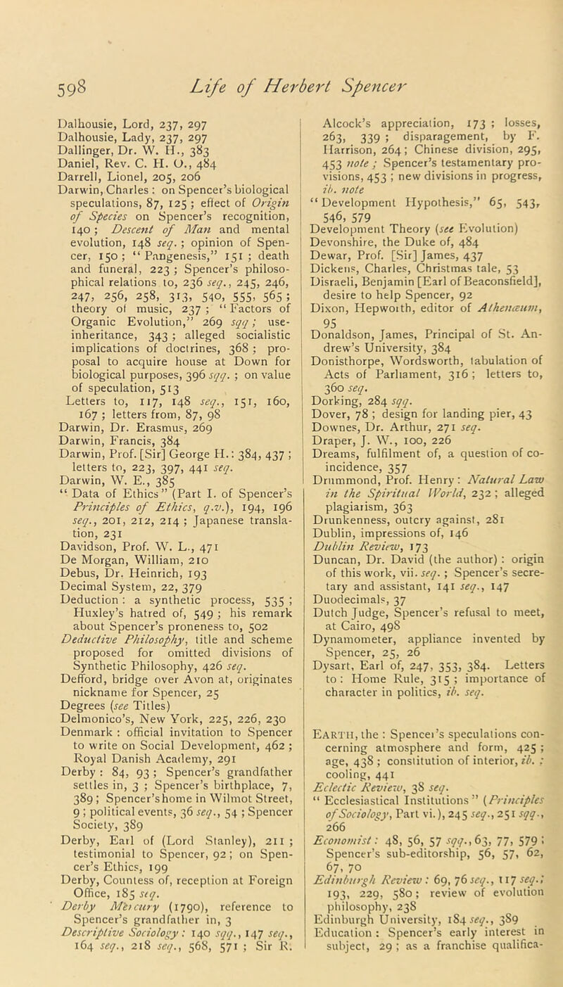 Dalhousie, Lord, 237, 297 Dalhousie, Lady, 237, 297 Dallinger, Dr. W. H., 383 Daniel, Rev. C. H. O., 484 Darrell, Lionel, 205, 206 Darwin, Charles : on Spencer’s biological speculations, 87, 125 ; eflect of Origin of Species on Spencer’s recognition, 140; Descent of Man and mental evolution, 148 seq.; opinion of Spen- cer, 150; “Pangenesis,” 151 ; death and funeral, 223 ; Spencer’s philoso- phical relations to, 236 seq., 245, 246, 247, 256, 258, 313, 540, 555, 565; theory of music, 237 ; “ Factors of Organic Evolution,” 269 sqq; use- inheritance, 343 ; alleged socialistic implications of doctrines, 368 ; pro- posal to acquire house at Down for biological purposes, 396 sqq. ; on value of speculation, 513 Letters to, 117, 148 seq., 151, 160, 167 ; letters from, 87, 98 Darwin, Dr. Erasmus, 269 Darwin, Francis, 384 Darwin, Prof. [Sir] George H.: 384, 437 ; letters to, 223, 397, 441 seq. Darwin, W. E., 385 “ Data of Ethics” (Part I. of Spencer’s Principles of Ethics, q.v.), 194, 196 seq., 201, 212, 214 ; Japanese transla- tion, 231 Davidson, Prof. W. L., 471 De Morgan, William, 210 Debus, Dr. Heinrich, 193 Decimal System, 22, 379 Deduction : a synthetic process, 535 ; Huxley’s hatred of, 549 ; his remark about Spencer’s proneness to, 502 Deductive Philosophy, title and scheme proposed for omitted divisions of Synthetic Philosophy, 426 seq. Defford, bridge over Avon at, originates nickname for Spencer, 25 Degrees (see Titles) Delmonico’s, New York, 225, 226, 230 Denmark : official invitation to Spencer to write on Social Development, 462 ; Royal Danish Academy, 291 Derby : 84, 93 ; Spencer’s grandfather settles in, 3 ; Spencer’s birthplace, 7, 389 ; Spencer’s home in Wilrnot Street, 9 ; political events, 36 seq., 54 ; Spencer Society, 389 Derby, Earl of (Lord Stanley), 211 ; testimonial to Spencer, 92; on Spen- cer’s Ethics, 199 Derby, Countess of, reception at Foreign Office, 185 seq. Derby M'etcury (1790), reference to Spencer’s grandfather in, 3 Descriptive Sociology: 140 sqq., 147 seq., 164 seq., 218 seq., 568, 571 ; Sir R. Alcock’s appreciation, 173 ; losses, 2^3, 339 ; disparagement, by F. Harrison, 264; Chinese division, 295, 453 note ; Spencer’s testamentary pro- visions, 453 ; new divisions in progress, ib. note “Development Hypothesis,” 65, 543, 546, 579 . Development Theory (see Evolution) Devonshire, the Duke of, 484 Dewar, Prof. [Sir] James, 437 Dickens, Charles, Christmas tale, 53 Disraeli, Benjamin [Earl of Beaconsfield], desire to help Spencer, 92 Dixon, Plepwoith, editor of Alkeiueum, 95 Donaldson, James, Principal of St. An- drew’s University, 384 Donisthorpe, Wordsworth, tabulation of Acts of Parliament, 316 ; letters to, 360 seq. Dorking, 284 sqq. Dover, 78 ; design for landing pier, 43 Downes, Dr. Arthur, 271 seq. Draper, J. W., 100, 226 Dreams, fulfilment of, a question of co- incidence, 357 Drummond, Prof. Plenry : Natural Law in the Spiritual World, 232; alleged plagiarism, 363 Drunkenness, outcry against, 281 Dublin, impressions of, 146 Dublin Review, 173 Duncan, Dr. David (the author) : origin of this work, vii. seq.; Spencer’s secre- tary and assistant, 141 seq., 147 Duodecimals, 37 Dutch Judge, Spencer’s refusal to meet, at Cairo, 49S Dynamometer, appliance invented by Spencer, 25, 26 Dysart, Earl of, 247, 353, 384. Letters to: Home Rule, 315; importance of character in politics, ib. seq. Earth, the : Spencei’s speculations con- cerning atmosphere and form, 425 ; age, 438 ; constitution of interior, ib. : cooling, 441 Eclectic Review, 3S seq. “ Ecclesiastical Institutions” (Principles of Sociology, Part vi.), 245 seq., 251 sqq., i66 Economist: 4S, 56, 57 sqq., 63, 77, 579 • Spencer’s sub-editorship, 56, 57, 62, 67, 70 Edinburgh Review: 69, 76 seq., 117 seq. 1 193, 229, 580; review of evolution philosophy, 23S Edinburgh University, iS4.ftfy., 3§9 Education : Spencer’s early interest in subject, 29 ; as a franchise qualifica-