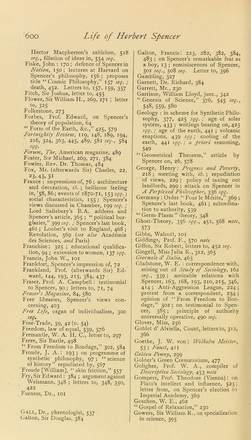 Hector Macpherson’s criticism, 518 seq., filiation of ideas in, 554 seq. Fiske, John : 170; defence of Spencer in Natio?i, 150 ; lectures at Harvard on Spencer’s philosophy, 156; proposes title “Cosmic Philosophy,” 157 seq. ; death, 452. Letters to, 157, 159, 357 Fitch, Sir Joshua, letter to, 455 Flower, Sir William H., 269, 271 ; letter to, 325 Folkestone, 273 Forbes, Prof. Edward, on Spencer’s theory of population, 64 “ Form of the Earth, &c.,”425, 579 Fortnightly Review, 119, 148, 189, 194, 216, 324, 363, 445, 489, 581 seq., 584 sqq. Forutn, The, American magazine, 489 Foster, Sir Michael, 269, 271, 384 Fowler, Rev. Dr. Thomas, 484 Fox, Mr. (afterwards Sir) Charles, 22, 23, 43. 51 France: impressions of, 76 ; architecture and decoration, ib. ; bellicose feeling in, ’58, 86; events of 1870-71, 153 sqq.; social characteristics, 155; Spencer’s views discussed in Chamber, 199 seq. ; Lord Salisbury’s B.A. address and Spencer’s article, 365 ; “ political bur- glaries,” 399 seq. ; Spencer’s last book, 461 ; Loubet’s visit to England, 468 ; Revolution, 569 (see also Academie des Sciences, and Paris) Franchise; 325 ; educational qualifica- tion, 94 ; extension to women, 137 sqq. Francis, John W., 101 Frankfort, Spencer’s impression of, 72 Frankland, Prof, (afterwards Sir) Ed- ward, 144, 193, 215, 384, 437 Fraser, Prof. A. Campbell : testimonial to Spencer, 90; letters to, 71, 74 Fraser's Magazine, 84, 580 Free libraries, Spencer’s views con- cerning, 403 Free Life, organ of individualism, 300 seq. Free-Trade, 39, 42 (v. 54) Freedom, law of equal, 539, 576 Fremantle, W. A. H. C., letter to, 297 Frere, Sir Bartle, 498 “ From Freedom to Bondage,” 302, 584 Froude, J. A. : 193 ; on programme of synthetic philosophy, 97; “science of history” repudiated by, 567 Froude [William], “skin friction,” 557 Fry, Sir Edward : 384; argument against Weismann, 348 ; letters to, 348, 350, 422 Furness, Dr., 101 Gall, Dr., phrenologist, 537 Calton, Sir Douglas, 384 Galton, p'rancis: 223, 282, 382, 384, 483 ; on Spencer’s remarkable feat as a boy, 13 ; reminiscences of Spencer, 501 seq., 508 seq. Letter to, 396 Gambling, 327 Garnett, Dr. Richard, 384 Garrett, Mr., 230 Garrison, William Lloyd, junr., 342 “ Genesis of Science,” 376, 545 seq., 548, 559, 580 Geology : in scheme for Synthetic Philo- sophy, 377, 425 sqq. ; age of solar system, 433 ; writings bearing on, 425 sqq. ; age of the earth, 441 ; volcanic eruptions, 439 sqq; cooling of the earth, 441 sqq. ; a priori reasoning, 549 “ Geometrical Theorem,” article by Spencer on, 26, 578 George, Henry: Progress a>id Poverty, 218; meeting with, ib.; repudiation of views, 229 ; policy of taxing out landlords, 299 ; attack on Spencer in A Perplexed Philosopher, 336 sqq. Germany : Order “ Pour le Merite,” 369 ; Spencer’s last book, 461 ; subordina- tion to authority, 539 “ Germ-Plasm ” theory, 348 Ghost-Theory, 356 sqq., 451, 568 note, 573 Gibbs, Walcott, 101 Giddings, Prof. F., 570 note Giffen, Sir Robert, letters to, 452 seq. Gingell, Miss Julia R., 312, 365 Giornale d’ Italia, 463 Gladstone, W. E. : correspondence with, arising out of Study of Sociology, 162 seq., 339; amicable relations with Spencer, 163, 168, 193,210,215, 346, 414 ; Anti-Aggression League, 224 ; protest from a correspondent, 254; opinion of “From Freedom to Bon- dage,” 3°2 j on testimonial to Spen- cer, 385; principle of authority universally operative, 490 seq. Glover, Miss, 256 Goblet d’Alviella, Count, letters to, 312, 366 Goethe, J. W. von : IVilhelm Meister, 53 ; Faust, 411 Golden Penny, 299 Golder’s Green Crematorium, 477 Goligher, Prof. W. A., compiler of Descriptive Sociology, 453 note Gomperz, Prof. Theodore (Vienna): on Plato’s intellect and influence, 523; letter from, on Spencer’s election to Imperial Academy, 369 Goschen, W. E., 462 “Gospel of Relaxation,” 230 Gowers, Sir William R., on specialization in science, 395