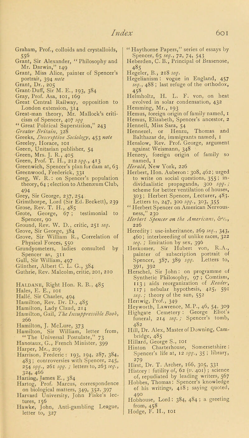 Graham, Prof., colloids and crystalloids, 556 Grant, Sir Alexander, “Philosophy and Mr. Darwin,” 149 Grant, Miss Alice, painter of Spencer’s portrait, 394 note Grant, Dr., 205 Grant-Duff, Sir M. E., 193, 384 Gray, Prof. Asa, 101, 169 Great Central Railway, opposition to London extension, 314 Great-man theory, Mr. Mallock’s criti- cism of Spencer, 407 sqq “ Great Political Superstition,” 243 Greater Britain, 328 Greeks, Descriptive Sociology, 453 note Greeley, Plorace, 101 Green, Unitarian publisher, 54 Green, Mrs. J. R., 405 Green, Prof. T. H., 212 sqq., 413 Greenwich, Spencer’s plan for dam at, 63 Greenwood, Frederick, 331 Greg, W. R.: on Spencer’s population theory, 64 ; election to Athenseum Club, 494 Grey, Sir George, 237, 254 Grimthorpe, Lord (Sir Ed. Beckett), 239 Grose, Rev. T. H., 485 Grote, George, 67 ; testimonial to Spencer, 90 Ground, Rev. W. D., critic, 251 seq. Grove, Sir George, 384 Grove, Sir William R., Correlation of Physical Forces, 550 Grundyometers, ladies consulted by Spencer as, 311 Gull, Sir William, 497 Gunther, Albert C. L. G., 384 Guthrie, Rev. Malcolm, critic, 201, 210 Haldane, Right Hon. R. B., 485 Hales, E. E., 101 Halle, Sir Charles, 494 Hamilton, Rev. Dr. D., 485 Hamilton, Lady Claud, 214 Hamilton, Gail, The Insuppressible Book, 266 Hamilton, J. McLure, 373 Hamilton, Sir William, letter from, “The Universal Postulate,” 73 Planotaux, G., French Minister, 399 Harper, Mr., 209 Harrison, Frederic: 193, 194, 287, 384, 483 ; controversies with Spencer, 245, 254 sqq., 261 sqq. ; letters to, 263 seq., 324, 466 Harting, James E., 384 Hartog, Prof. Marcus, correspondence on biological matters, 349, 352, 397 Harvard University, John Fiske’s lec- tures, 156 Hawke, John, Anti-gambling League, letter to, 327 “ Haythorne Papers,” series of essays by Spencer, 65 seq., 72, 74, 543 Heberden, C. B., Principal of Brasenose, 485 Plegeler, B., 218 seq. Hegelianism: vogue in England, 457 seq., 488 ; last refuge of the orthodox, 458 Helmholtz, H. L. F. von, on heat evolved in solar condensation, 432 Hemming, Mr., 193 Hemus, foreign origin of family named, 1 Hemus, Elizabeth, Spencer’s ancestor, 2 Hennell, Miss Sara, 54 Hennezel, or Henzu, Thomas and Balthazar de, immigrants named, 1 Henslow, Rev. Prof. George, argument against Weismann, 348 Henzey, foreign origin of family so named, 1 Hei-ald, New York, 226 Herbert, Hon. Auberon : 308, 462; urged to write on social questions, 355 > *n dividualistic propaganda, 300 sqq.; scheme for better ventilation of houses, 303 ; Herbert Spencer, Lecturer, 483. Letters to, 247, 300 sqq., 303, 355 “ Herbert Spencer on American Nervous- ness,” 230 Herbert Spencer on the Americans, dr’e., 226 Heredity: use-inheritance, 269 seq., 343, 460; interbreeding of unlike races, 322 seq. ; limitation by sex, 396 Herkomer, Sir Hubert von, R.A., painter of subscription portrait of Spencer, 387, 389 sqq. Letters to, 391, 392 Herschel, Sir John: on programme of Synthetic Philosophy, 97 ; Comtism, XI3; aids reorganization of Reader, 117 ; nebular hypothesis, 425, 591 seq. ; theory of the sun, 552 Hertwig, Prof., 349 Heyworth, Lawrence, M.P., 46, 54, 309 Highgate Cemetery : George Eliot’s funeral, 214 seq.; Spencer’s tomb, 482 Hill, Dr. Alex, Master of Downing, Cam- bridge, 485 Hillard, George S., 101 Hinton Charterhouse, Somersetshire: Spencer’s life at, 12 sqq., 35 ; library, 279 Hirst, Dr. T. Archer, 166, 305, 331 History : futility of, 62 (v. 401) ; science of, repudiated by leading writers, 567 Hobbes, Thomas: Spencer’s knowledge of his writings, 418; saying quoted, 490 Hobhouse, Lord : 384, 484 ; a greeting from, 458 Hodge, F. H., 101