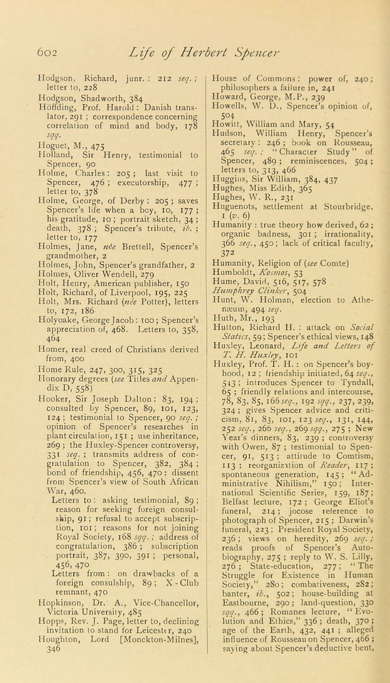 Hodgson, Richard, junr. : 212 seq.; letter to, 228 Hodgson, Shadworth, 384 Iloffding, Prof. Harold : Danish trans- lator, 291 ; correspondence concerning correlation of mind and body, 178 sqq- Iloguet, M., 475 Holland, Sir Henry, testimonial to Spencer, 90 Holme, Charles: 205 ; last visit to Spencer, 476 ; executorship, 477 ; letter to, 378 Holme, George, of Derby : 205 ; saves Spencer’s life when a bey, 10, 177 ; his gratitude, 10; portrait sketch, 34; death, 378 ; Spencer’s tribute, ib. ; letter to, 177 Holmes, Jane, n6e Brettell, Spencer’s grandmother, 2 Holmes, John, Spencer’s grandfather, 2 Holmes, Oliver Wendell, 279 Holt, Henry, American publisher, 150 Holt, Richard, of Liverpool, 195, 225 Holt, Mrs. Richard (nee Potter), letters to, 172, 186 Holyoake, GeorgeJacob: too; Spencer’s appreciation of, 468. Letters to, 358, 464 Homer, real creed of Christians derived from, 400 Home Rule, 247, 300, 315, 325 Honorary degrees (see Titles and Appen- dix D, 558) Hooker, Sir Joseph Dalton: 83, 194; consulted by Spencer, 89, 101, 123, 124; testimonial to Spencer, 90 seq.; opinion of Spencer’s researches in plant circulation, 151 ; use inheritance, 269 ; the Huxley-Spencer controversy, 331 seq. ; transmits address of con- gratulation to Spencer, 382, 384 ; bond of friendship, 456, 470: dissent from Spencer’s view of South African War, 460. Letters to : asking testimonial, 89 ; reason for seeking foreign consul- ship, 91; refusal to accept subscrip- tion, iox; reasons for not joining Royal Society, 168 sqq.; address of congratulation, 386 ; subscription portrait, 387, 390, 391 ; personal, 456, 470 Letters from: on drawbacks of a foreign consulship, 89; X-Club remnant, 470 Hopkinson, Dr. A., Vice-Chancellor, Victoria University, 485 IIopps, Rev. J. Page, letter to, declining invitation to stand for Leicester, 240 Houghton, Lord [Monckton-Milnes], 346 House of Commons: power of, 240; philosophers a failure in, 241 Howard, George, M. P., 239 Howells, W. D., Spencer’s opinion of, 504 Howitt, William and Mary, 54 Hudson, William Henry, Spencer’s secretary: 246 ; book on Rousseau, 465 seq. ; “ Character Study ” of Spencer, 489 ; reminiscences, 504; letters to, 313, 466 Huggins, Sir William, 384, 437 Hughes, Miss Edith, 365 Hughes, W. R., 231 Huguenots, settlement at Stourbridge, 1 (v. 6) Humanity : true theory how derived, 62 ; organic badness, 301 ; irrationality, 366 seq., 450; lack of critical faculty, 372 Humanity, Religion of (see Comte) Humboldt, /Cosmos, 53 Hume, David, 516, 517, 578 Humphrey Clinker, 504 Hunt, W. Holman, election to Athe- nreum, 494 seq. ITuth, Mr., 193 Hutton, Richard If. : attack on Social Statics, 59; Spencer’s ethical views, 148 Huxley, Leonard, Life and Letters of T. H. Huxley, 101 Huxley, Prof. T. H. : on Spencer’s boy- hood, 12; friendship initiated, 64 seq., 543 ; introduces Spencer to Tyndall, 65 ; friendly relations and intercourse, 78, 83, 85, 166seq., 192 sqq., 237, 239, 324 ; gives Spencer advice and criti- cism, 81, 83, 101, 123 seq., 131, 144, 252 seq., 266 seq., 269 sqq., 275 ; New Vear’s dinners, 83, 239 ; controversy with Owen, 87 ; testimonial to Spen- cer, 91, 513 ; attitude to Comtism, 113 ; reorganization of Reader, 117; spontaneous generation, 145; “Ad- ministrative Nihilism,” 150; Inter- national Scientific Series, 159, 187; Belfast lecture, 172 ; George Eliot’s funeral, 214; jocose reference to photograph of Spencer, 215 ; Darwin’s funeral, 223; President Royal Society, 236; views on heredity, 269 seq.; reads proofs of Spencer’s Auto- biography, 275 ; reply to W. S. Lilly, 276 ; State-education, 277; “ The Struggle for Existence in Human Society,” 280; combativeness, 2S2; banter, ib., 502; house-building at Eastbourne, 290; land-question, 330 sqq., 466; Romanes lecture, “Evo- lution and Ethics,” 336 ; death, 370 ; age of the Earth, 432, 441 ; alleged influence of Rousseau on Spencer, 466 ; saying about Spencer’s deductive bent,