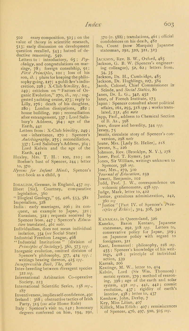 502 erary composition, 503 ; on the value of theory in scientific research, 513; early discussion on development question recalled, 543; hatred of de- ductive reasoning, 549. Letters to : introductory, 65 ; Psy- chology, and congratulations on mar- riage, 78; foreign consulship, 91; First Principles, 101 ; loss of his son, id. ; plans for keeping the philo- sophygoing, 127; apubli-her’sindis- cretion, 228 ; X-Club frivolity, &c., 249; criticism on “ Factors of Or- ganic Evolution,” 270, id., set/.; sug- gested yachting cruise, 273 ; reply to Lilly, 276; death of his daughter, 280; London dissipations, 282 ; house building, 290 ; reconciliation after estrangement, 337 ; Lord Salis- bury’s Address, 364; age of the Earth, 441 Letters from : X-Club frivolity, 249 ; use - inheritance, 270 ; Spencer’s Autobiography, 275 ; reconciliation, 337; Lord Salisbury’s Address, 364; Lord Kelvin and the age of the Earth, 441 Huxley, Mrs. T. H. : 100, 210; on Boehm’s bust of Spencer, 244 ; letter to, 370 Hymns for Infant Minds, Spencer’s text-book as a child, 9 Idealism, German, in England, 457 set/. Ilbert [Sir], Courtney, comparative legislation, 360 “ Illogical Geology,” 95, 426, 553, 581 Imperialism, 328 India; early marriages, 296; its con- quest, an example to Japan, 321 ; Eurasians, 322 ; requests received by- Spencer from, 447 ; Spencer’s Educa- tion translated, 461 note. Individualism, does not mean individual isolation, 354 (see Social State) Industrial Freedom League, 468 “Industrial Institutions” [division of Principles of Sociology}, 380, 573 st/q. Inorganic evolution, omitted division of Spencer’s philosophy, 377, 424 sqq.; writings bearing thereon, 425 sqq. Insuppressible Book, The, 266 Inter-breeding between divergent species 322 seq. International Arbitration Co-operative Society, 223 International Scientific Series, 158^/., 187 Inventiveness, implies self-confidence, 491 Ireland : 368 ; obstructive tactics of Irish Party, 315 (see also Home Rule) Italy : Spencer’s visit to, 142 ; honorary degrees conferred on him, 194, 291, 370 (v. 588) ; translations, 461 ; official condolences on his death, 482 Ito, Count (now Marquis) Japanese statesman, 292, 320, 321, 323 Jackson, Rev. B. W., Oxford, 485 Jackson, G. B. W. (Spencer’s engineer- ing colleague), 52, 62 ; letters from, 34. 35 Jackson, Dr. H., Cambudge, 485 Jackson, Dr. Ilughlings, 227, 384 Jacob, Colonel, Chief Commissioner iir Scinde, and Social Statics, 86 Janes, Dr. L. G., 342, 452 Janet, of French Institute, 173 Japan : Spencer consulted about political affairs, 161, 293, 318^.; works trans- lated, 231, 461 note Japp, Prof., address to Chemical Section of B. As., 398 Jaws, disuse and heredity, 344 sqq. Jersey, 75 Jesuits, circulate story of Spencer s con- version, 298 note Jeune, Mrs. [Lady St. Helier], 218 Jevons, S., 226 Johnson, Rev. (Brooklyn, N. Y.), 278 [ones, Prof. T. Rymer, 540 Jones, Sir William, writings unknown to Spencer, 398 seq. Jose, Mrs., 279, 310 Journal of Education, 259 Jowett, Benjamin, 102 Judd, Prof. J. W., correspondence on volcanic phenomena, 438 sqq. Judge, Mark, letter to, 4.22 Justice, gratuitous administration, 242, 360 seq “ Justice ” [Part IV. of Spencer’s Prin- ciples of Ethics], 304, 308, 342 Kanakas, in Queensland, 326 Kaneko, Baron Kentaro, Japanese statesman, 292, 318 sqq. Letters to, conservative policy fur Japan, 319; on Japanese policy with regard to foreigners, 321 Kant, Immanuel: philosophy, 228 seq. 455 5 Spencer's knowledge of his writ- ings, 418 ; principle of individual action, 539 Karnak, 206 Keatinge, M. W., letter to, 404 Kelvin, Lord (Sir Wm. Thomson) : metric system, 379 ; method of reason- ing, 396 ; age of the earth and solar system, 432 seq., 441, 442 ; cosmic evolution, 437 ; rigidity of earth’s interior, 438 ; letter to, 437 Kershaw, John, Derby, 7 Key, Miss Lilian, 407 Ivillick, Miss Edith: 407; reminiscences of Spencer, 476, 497. 5°°> 5°5 setP