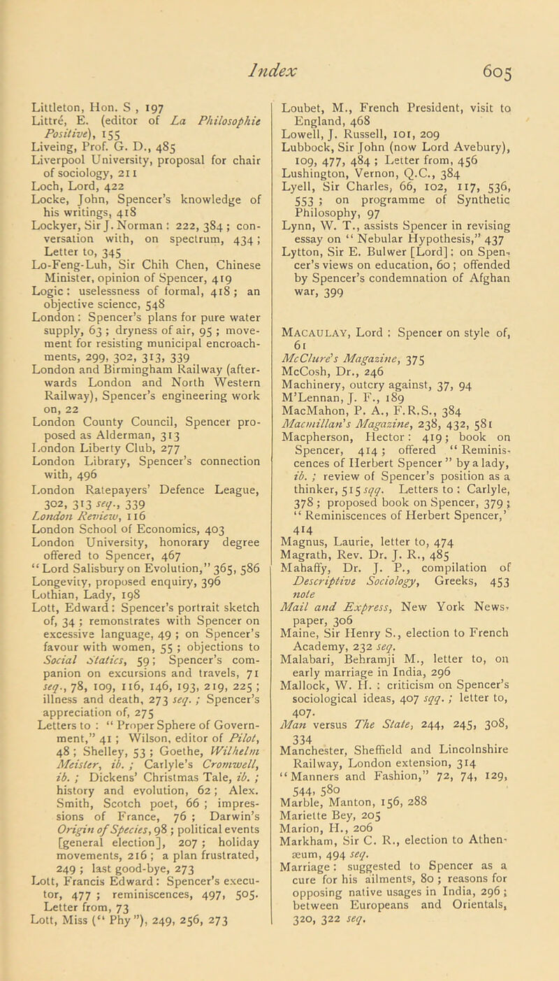 Littleton, Hon. S , 197 Littre, E. (editor of La Philosophic Positive), 155 Liveing, Prof. G. D., 485 Liverpool University, proposal for chair of sociology, 211 Loch, Lord, 422 Locke, John, Spencer’s knowledge of his writings, 41S Lockyer, Sir J. Norman : 222,384; con- versation with, on spectrum, 434; Letter to, 345 Lo-Feng-Luh, Sir Chih Chen, Chinese Minister, opinion of Spencer, 419 Logic: uselessness of formal, 418; an objective science, 548 London : Spencer’s plans for pure water supply, 63 ; dryness of air, 95 ; move- ment for resisting municipal encroach- ments, 299, 302, 313, 339 London and Birmingham Railway (after- wards London and North Western Railway), Spencer’s engineering work on, 22 London County Council, Spencer pro- posed as Alderman, 313 London Liberty Club, 277 London Library, Spencer’s connection with, 496 London Ratepayers’ Defence League, 302, 313 seq., 339 London Revieiu, 116 London School of Economics, 403 London University, honorary degree offered to Spencer, 467 “Lord Salisbury on Evolution,” 365, 586 Longevity, proposed enquiry, 396 Lothian, Lady, 198 Lott, Edward: Spencer’s portrait sketch of, 34 ; remonstrates with Spencer on excessive language, 49 ; on Spencer’s favour with women, 55 ; objections to Social Statics, 59; Spencer’s com- panion on excursions and travels, 71 seq., 78, 109, 116, 146, 193, 219, 225 ; illness and death, 273 seq. ; Spencer’s appreciation of, 275 Letters to : “ Proper Sphere of Govern- ment,” 41 ; Wilson, editor of Pilot, 48 ; Shelley, 53 ; Goethe, Wilhelm Meister, ib. ; Carlyle’s Cromwell, ib. ; Dickens’ Christmas Tale, ib. ; history and evolution, 62; Alex. Smith, Scotch poet, 66 ; impres- sions of France, 76 ; Darwin’s Origin of Species, 98 ; political events [general election], 207 ; holiday movements, 216 ; a plan frustrated, 249 ; last good-bye, 273 Lott, Francis Edward: Spencer’s execu- tor, 477 ; reminiscences, 497, 505. Letter from, 73 Lott, Miss (“ Phy”), 249, 256, 273 Loubet, M., French President, visit to England, 468 Lowell, J. Russell, xoi, 209 Lubbock, Sir John (now Lord Avebury), 109, 477, 484 ; Letter from, 456 Lushington, Vernon, Q.C., 384 Lyell, Sir Charles, 66, 102, 117, 536, 553 ; on programme of Synthetic Philosophy, 97 Lynn, W. T., assists Spencer in revising essay on “ Nebular Hypothesis,” 437 Lytton, Sir E. Bulwer [Lord]: on Spen- cer’s views on education, 60 ; offended by Spencer’s condemnation of Afghan war, 399 Macaulay, Lord : Spencer on style of, 6i McClure's Magazine, 375 McCosh, Dr., 246 Machinery, outcry against, 37, 94 M’Lennan, J. F., 189 MacMahon, P. A., F.R.S., 384 Macmillan's Magazine, 238, 432, 581 Macpherson, Hector: 419; book on Spencer, 414; offered “ Reminis- cences of Herbert Spencer ” by a lady, ib. ; review of Spencer’s position as a thinker, 5x5 sqq. Letters to : Carlyle, 378 ; proposed book on Spencer, 379 ; “ Reminiscences of Herbert Spencer,’ 414 Magnus, Laurie, letter to, 474 Magrath, Rev. Dr. J. R., 485 Mahaffy, Dr. J. P., compilation of Descriptive Sociology, Greeks, 453 note Mail and Express, New York News- paper, 306 Maine, Sir Henry S., election to French Academy, 232 seq. Malabari, Behramji M., letter to, on early marriage in India, 296 Mallock, W. H. : criticism on Spencer’s sociological ideas, 407 sqq. ; letter to, 407. Man versus The State, 244, 245, 308, 334 Manchester, Sheffield and Lincolnshire Railway, London extension, 314 “Manners and Fashion,” 72, 74, 129, 544- 580 Marble, Manton, 156, 288 Mariette Bey, 205 Marion, PI., 206 Markham, Sir C. R., election to Athen- aeum, 494 seq. Marriage: suggested to Spencer as a cure for his ailments, 80 ; reasons for opposing native usages in India, 296 ; between Europeans and Orientals, 320, 322 seq.