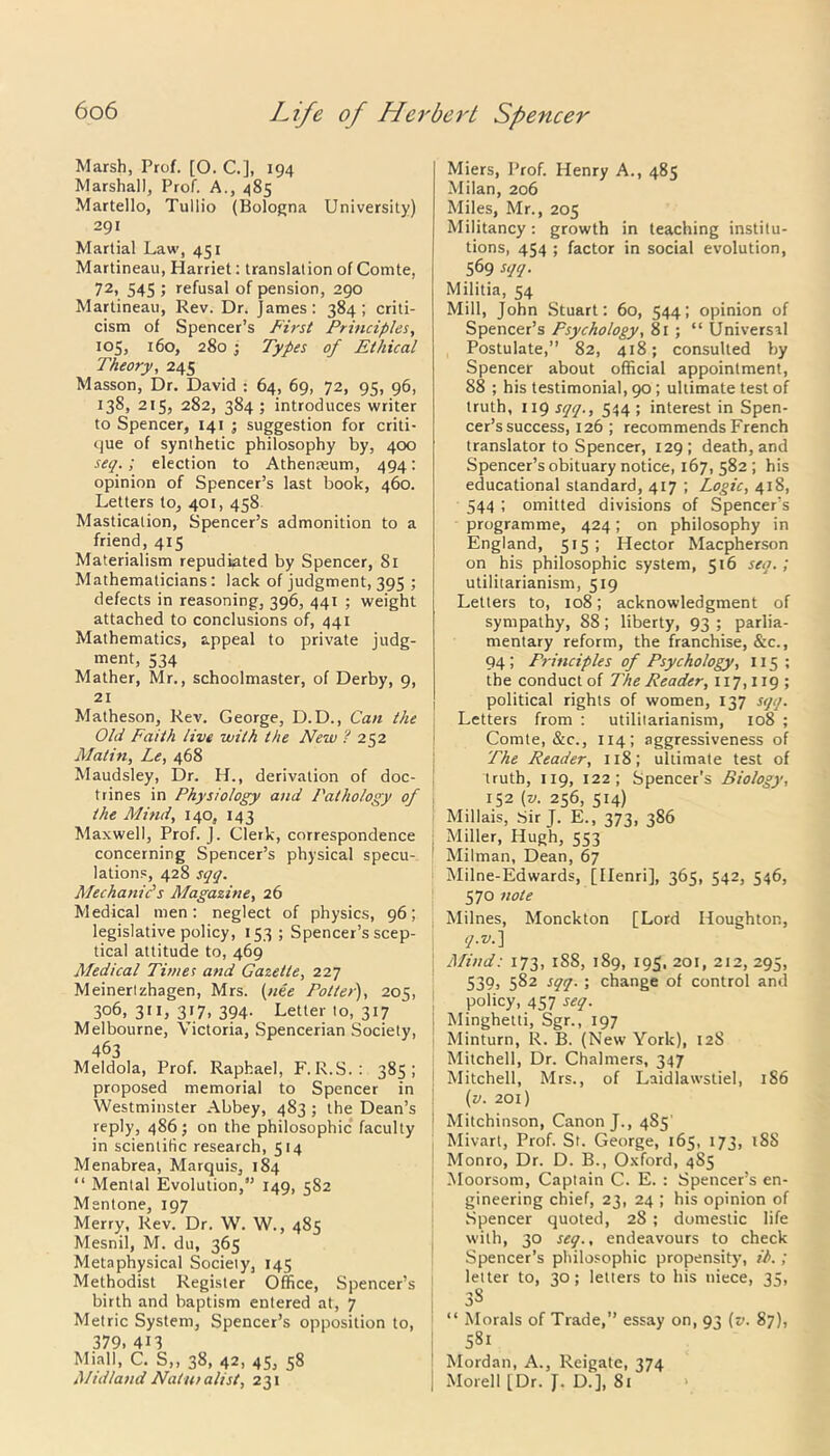 Marsh, Prof. [0. C.], 194 Marshall, Prof. A., 485 Martello, Tullio (Bologna University) 291 Martial Law, 451 Martineau, Harriet: translation of Comte, 72, 545 ; refusal of pension, 290 Martineau, Rev. Dr. James: 384; criti- cism of Spencer’s First Principles, 105, 160, 280 ; Types of Ethical Theory, 245 Masson, Dr. David : 64, 69, 72, 95, 96, 138, 215, 282, 384 ; introduces writer to Spencer, 141 ■ suggestion for criti- que of synthetic philosophy by, 400 seq.; election to Athenaeum, 494: opinion of Spencer’s last book, 460. Letters to, 401, 458 Mastication, Spencer’s admonition to a friend, 415 Materialism repudiated by Spencer, 81 Mathematicians: lack of judgment, 395 ; defects in reasoning, 396, 441 ; weight attached to conclusions of, 441 Mathematics, appeal to private judg- ment, 534 Mather, Mr., schoolmaster, of Derby, 9, 21 Matheson, Rev. George, D.D., Can the Old Faith live with the New ? 252 Matin, Le, 468 Maudsley, Dr. H., derivation of doc- trines in Physiology and Pathology of the Mind, 140, 143 Maxwell, Prof. J. Clerk, correspondence concerning Spencer’s physical specu- lations, 428 sqq. Mechanic's Magazine, 26 Medical men: neglect of physics, 96; legislative policy, 153 ; Spencer’s scep- tical attitude to, 469 Medical Tunes and Gazette, 227 Meinertzhagen, Mrs. (nee Poller), 205, 306, 311, 317, 394. Letter to, 317 Melbourne, Victoria, Spencerian Society, 463 Meldola, Prof. Raphael, F. R.S.: 385; proposed memorial to Spencer in Westminster Abbey, 483 ; the Dean’s reply, 486; on the philosophic faculty in scientific research, 514 Menabrea, Marquis, 184 “ Mental Evolution, 149, 582 Mentone, 197 Merry, Rev. Dr. W. W., 485 Mesnil, M. du, 365 Metaphysical Society, 145 Methodist Register Office, Spencer’s birth and baptism entered at, 7 Metric System, Spencer’s opposition to, 379. 4n Miall, C. S,, 38, 42, 45, 58 Midland Naturalist, 231 Miers, Prof. Henry A., 485 Milan, 206 Miles, Mr., 205 Militancy: growth in teaching institu- tions, 454 ; factor in social evolution, 569 sqq. Militia, 54 Mill, John Stuart: 60, 544; opinion of Spencer’s Psychology, 81 ; “ Universal Postulate,” 82, 418; consulted by Spencer about official appointment, 88 ; his testimonial, 90 ; ultimate test of truth, 119 sqq., 544 ; interest in Spen- cer’s success, 126 ; recommends French translator to Spencer, 129 ; death, and Spencer’s obituary notice, 167, 582 ; his educational standard, 417 ; Logic, 418, 544 ; omitted divisions of Spencer’s programme, 424; on philosophy in England, 515; Hector Macpherson on his philosophic system, 516 seq.; utilitarianism, 519 Letters to, 108; acknowledgment of sympathy, 88; liberty, 93 ; parlia- mentary reform, the franchise, See., 94; Principles of Psychology, 115 ; the conduct of The Reader, 117,119; political rights of women, 137 sqq. Letters from : utilitarianism, 108 ; Comte, &c., 114; aggressiveness of The Reader, 118; ultimate test of truth, 119, 122; Spencer's Biology, 152 (v. 256, 514) Millais, Sir J. E., 373, 386 Miller, Hugh, 553 Milman, Dean, 67 Milne-Edwards, [Henri], 365, 542, 546, 570 note Milnes, Monckton [Lord Houghton, q.v.) Mind: 173, 1S8, 189, 195. 201, 212, 295, 539. 582 sqq. ; change of control and policy, 457 seq. Minghetti, Sgr., 197 Minturn, R. B. (New York), 128 Mitchell, Dr. Chalmers, 347 Mitchell, Mrs., of Laidlawstiel, 186 (v. 201) Mitchinson, Canon J., 485’ Mivart, Prof. St. George, 165, 173, 18S Monro, Dr. D. B., Oxford, 4S5 Moorsom, Captain C. E. : Spencer’s en- gineering chief, 23, 24 ; his opinion of Spencer quoted, 28 ; domestic life with, 30 seq., endeavours to check Spencer’s philosophic propensity, ib.; letter to, 30; letters to his niece, 35, 3S “ Morals of Trade,” essay on, 93 (v. 87), 581 Mordan, A., Reigate, 374 Morel 1 [Dr. J. D.], 81