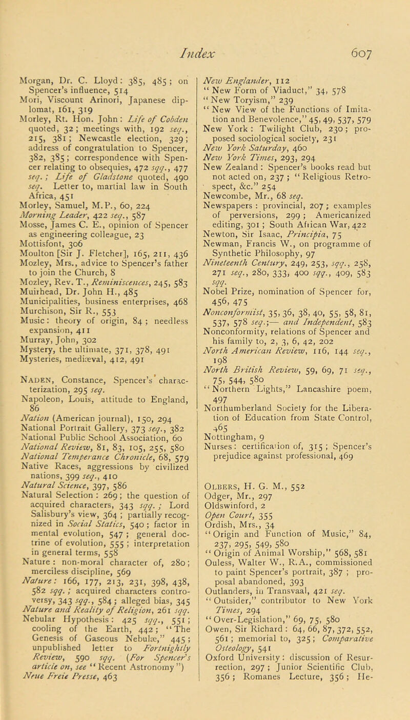 Morgan, Dr. C. Lloyd: 385, 485 ; on Spencer’s influence, 514 Mori, Viscount Arinori, Japanese dip- lomat, 161, 319 Morley, Rt. Hon. John : Life of Cobdeti quoted, 32; meetings with, 192 se//., 215, 381; Newcastle election, 329; address of congratulation to Spencer, 382, 385; correspondence with Spen- cer relating to obsequies, 472 sqq., 477 seq.; Life of Gladstone quoted, 490 seq. Letter to, martial law in South Africa, 451 Morley, Samuel, M.P., 60, 224 Morning Leader, 422 seq., 587 Mosse, James C. E., opinion of Spencer as engineering colleague, 23 Mottisfont, 306 Moulton [Sir J. Fletcher], 165, 211, 436 Mozley, Mrs., advice to Spencer’s father to join the Church, 8 Mozley, Rev. T., Reminiscences, 245, 583 Muirhead, Dr. John H., 485 Municipalities, business enterprises, 468 Murchison, Sir R., 553 Music: theory of origin, 84 ; needless expansion, 411 Murray, John, 302 Mystery, the ultimate, 371, 378, 491 Mysteries, mediaeval, 412, 491 Naden, Constance, Spencer’s charac- terization, 295 seq. Napoleon, Louis, altitude to England, 86 Nation (American journal), 150, 294 National Portrait Gallery, 373 seq., 382 National Public School Association, 60 National Review, 81, 83, 105, 255, 580 National Tetnperance Chronicle, 68, 579 Native Races, aggressions by civilized nations, 399 seq., 410 Natural Science, 397, 586 Natural Selection : 269; the question of acquired characters, 343 sqq. ; Lord Salisbury’s view, 364 ; partially recog- nized in Social Statics, 540 ; factor in mental evolution, 547 ; general doc- trine of evolution, 555 ; interpretation in general terms, 558 Nature : non-moral character of, 280; merciless discipline, 569 Nature: 166, 177, 213, 231, 398, 438, 582 sqq. ; acquired characters contro- versy, 343 sqq., 584; alleged bias, 345 Nature and Reality of Religion, 261 sqq. Nebular Hypothesis: 425 sqq., 551; cooling of the Earth, 442; “The Genesis of Gaseous Nebulae,” 445; unpublished letter to Fortnightly Review, 590 sqq. (For Spencer's article on, see “ Recent Astronomy”) Neue Freie Presse, 463 New Englander, 112 “ New Form of Viaduct,” 34, 578 “ New Toryism,” 239 “New View of the Functions of Imita- tion and Benevolence,” 45, 49, 537, 579 New York: Twilight Club, 230; pro- posed sociological society, 231 New York Saturday, 460 New York Times, 293, 294 New Zealand : Spencer’s books read but not acted on, 237 ; “ Religious Retro- spect, &c.” 254 Newcombe, Mr., 68 seq. Newspapers : provincial, 207 ; examples of perversions, 299 ; Americanized editing, 301 ; South Afiican War, 422 Newton, Sir Isaac, Principia, 75 Newman, Francis W., on programme of Synthetic Philosophy, 97 Nineteenth Century, 249, 253, sqq., 258, 271 seq., 280, 333, 400 sqq., 409, 583 sqq. Nobel Prize, nomination of Spencer for, 456, 475 Nonconformist, 35, 36, 38, 40, 55, 58, 81, 537, 578 seq.-,— and Lndependent, 583 Nonconformity, relations of Spencer and his family to, 2, 3, 6, 42, 202 North American Review, 116, 144 seq., 198 North British Review, 59, 69, 71 seq., 75. 544, 58° “Northern Lights,” Lancashire poem, 497 Northumberland Society for the Libera- tion of Education from Slate Control, 465 Nottingham, 9 Nurses: certifica'ion of, 315; Spencer’s prejudice against professional, 469 Olbers, H. G. M., 552 Odger, Mr., 297 Oldswinford, 2 Open Court, 355 Ordish, Mrs., 34 “Origin and Function of Music,” 84, 237, 295, 549, 580 ; “ Origin of Animal Worship, 568, 581 ! Ouless, Walter W., R.A., commissioned to paint Spencer’s portrait, 387 ; pro- posal abandoned, 393 Outlanders, in Transvaal, 421 seq. \ “ Outsider,” contributor to New York Times, 294 “Over-Legislation,” 69, 75, 580 Owen, Sir Richard : 64, 66, 87, 372, 552, 561; memorial to, 325; Comparative Osteology, 541 Oxford University: discussion of Resur- rection, 297 ; Junior Scientific Club, 356; Romanes Lecture, 356; He-