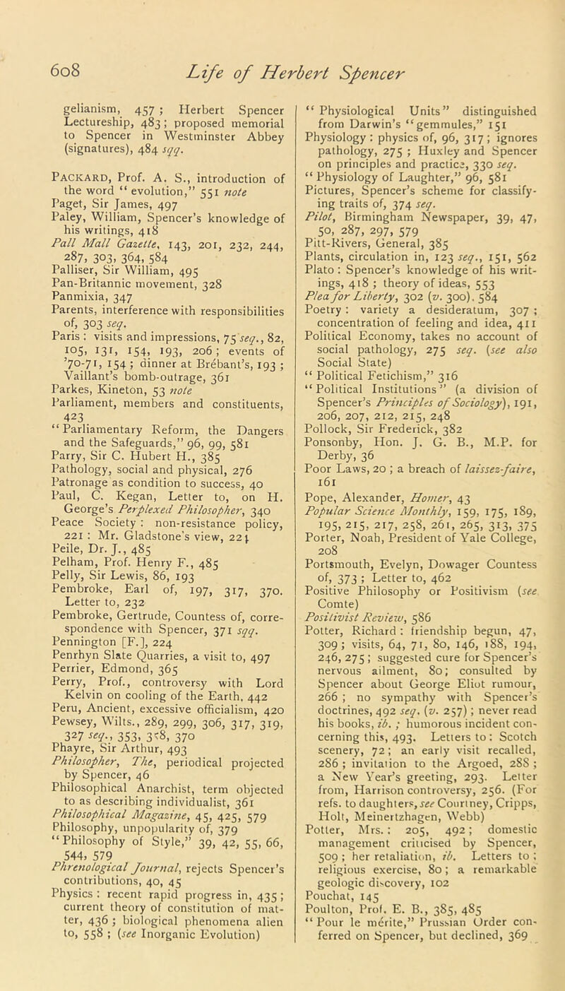 gelianism, 457 ; Herbert Spencer Lectureship, 483; proposed memorial to Spencer in Westminster Abbey (signatures), 484 sqq. Packard, Prof. A. S., introduction of the word “ evolution,” 551 note Paget, Sir James, 497 Paley, William, Spencer’s knowledge of his writings, 418 Pall Mall Gazette, 143, 201, 232, 244, 287, 303, 364, 584 Palliser, Sir William, 495 Pan-Britannic movement, 328 Panmixia, 347 Parents, interference with responsibilities of, 303 seq. Paris : visits and impressions, 75 seq., 82, i°S. I3I> I54> 193> 206; events of ’70-71, 154 ; dinner at Brebant’s, 193 ; Vaillant’s bomb-outrage, 361 Parkes, Kineton, 53 note Parliament, members and constituents, 423 “ Parliamentary Reform, the Dangers and the Safeguards,” 96, 99, 581 Parry, Sir C. Hubert H., 385 Pathology, social and physical, 276 Patronage as condition to success, 40 Paul, C. Kegan, Letter to, on H. George’s Perplexed Philosopher, 340 Peace Society : non-resistance policy, 221 : Mr. Gladstone’s view, 22). Peile, Dr. J., 485 Pelham, Prof. Henry F., 485 Pelly, Sir Lewis, 86, 193 Pembroke, Earl of, 197, 317, 370. Letter to, 232 Pembroke, Gertrude, Countess of, corre- spondence with Spencer, 371 sqq. Pennington [F.], 224 Penrhyn Slate Quarries, a visit to, 497 Perrier, Edmond, 365 Perry, Prof., controversy with Lord Kelvin on cooling of the Earth. 442 Peru, Ancient, excessive officialism, 420 Pewsey, Wilts., 289, 299, 306, 317, 319, 327 seq., 353, 3 <8, 370 Phayre, Sir Arthur, 493 Philosopher, The, periodical projected by Spencer, 46 Philosophical Anarchist, term objected to as describing individualist, 361 Philosophical Magazine, 45, 425, 579 Philosophy, unpopularity of, 379 “Philosophy of Style,” 39, 42, 55, 66, 544, 579 Phrenological Journal, rejects Spencer's contributions, 40, 45 Physics: recent rapid progress in, 435; current theory of constitution of mat- ter, 436 ; biological phenomena alien to, 558 ; (see Inorganic Evolution) “ Physiological Units” distinguished from Darwin’s “gemmules,” 151 Physiology : physics of, 96, 317; ignores pathology, 275 ; Huxley and Spencer on principles and practice, 330 seq. “ Physiology of Laughter,” 96, 581 Pictures, Spencer’s scheme for classify- ing traits of, 374 seq. Pilot, Birmingham Newspaper, 39, 47, 50, 287, 297, 579 Pitt-Rivers, General, 385 Plants, circulation in, 1234^., 151, 562 Plato : Spencer’s knowledge of his writ- ings, 418 ; theory of ideas, 553 Plea for Liberty, 302 (v. 300). 584 Poetry : variety a desideratum, 307 ; concentration of feeling and idea, 411 Political Economy, takes no account of social pathology, 275 seq. (see also Social State) “ Political Fetichism,” 316 “Political Institutions” (a division of Spencer’s Principles of Sociology), 191, 206, 207, 212, 215, 248 Pollock, Sir Frederick, 382 Ponsonby, Hon. J. G. B., M.P. for Derby, 36 Poor Laws, 20 ; a breach of laissez-faire, 161 Pope, Alexander, Homer, 43 Popular Science Monthly, 159, 175, 1S9, 195, 215, 217, 258, 261, 265, 313, 375 Porter, Noah, President of Yale College, 208 Portsmouth, Evelyn, Dowager Countess of, 373 5 Letter to, 462 Positive Philosophy or Positivism (see Comte) Positivist Review, 586 Potter, Richard : friendship begun, 47, 309; visits, 64, 71, So, 146, 188, 194, 246, 275 ; suggested cure for Spencer’s nervous ailment, 80; consulted by Spencer about George Eliot rumour, 266 ; no sympathy with Spencer’s doctrines, 492 seq. (v. 257); never read his books, ib. ; humorous incident con- cerning this, 493. Letters to : Scotch scenery, 72; an early visit recalled, 286 ; invitation to the Argoed, 28S ; a New Year’s greeting, 293. Letter from, Harrison controversy, 256. (For refs, to daughters, 4<j«” Courtney, Cripps, Holt, Meinertzhagen, Webb) Potter, Mrs. : 205, 492; domestic management criticised by Spencer, 509 ; her retaliation, ib. Letters to ; religious exercise, 80; a remarkable geologic discovery, 102 Pouchat, 145 Poulton, Prof. E. B., 385, 485 “Pour le merite,” Prussian Order con- ferred on Spencer, but declined, 369