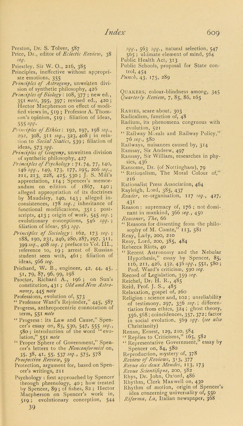 Preston, Dr. S. Tolver, 587 Price, Dr., editor of Eclectic Review, 38 seif. Priestley, Sir W. O., 216, 385 Principles, ineffective without appropri- ate emotions, 355 Principles of Astrogeny, unwritten divi- sion of synthetic philosophy, 426 Principles of Biology : 108, 377 ; new ed., 351 note, 395, 397; revised ed., 420 ; Hector Macpherson on effect of modi- fied views in, 519 ; Professor A. Thom- son's opinion, 519 ; filiation of ideas, 555 Sll‘/' Principles of Ethics'. 192, 197, 198 set/., 292, 308, 311 seq., 323, 408 ; in rela- tion to Social Statics, 539; filiation of ideas, 573 sqq. Principles of Geogeny, unwritten division of synthetic philosophy, 427 Principles of Psychology : 71.74, 77, 140, 146^., 149’, 173, 177. 195. 206 seq., 211,213, 228, 425. 530 ; J- S. Mill’s appreciation, 114 ; Spencer’s memor- andum on edition of 1867, 140; alleged appropriation of its doctrines by Maudsley, 140, 143; alleged in- consistences, 178 seq.; inheritance of functional modifications, 351 ; post- scripts, 413 ; origin of work, 545 seq. ; evolutionary conceptions, 546 sqq. ; filiation of ideas, 563 sqq. Principles of Sociology : 162, 173 seq. ; 188, 190, 231, 246, 280,287, 297, 311, 399 seq., 408 seq. ; preface to Yol. III., reference to, 19; arrest of Russian student seen with, 461 ; filiation of ideas, 566 seq. Prichard, W. B., engineer, 42, 44, 45, 5*. 79. 87, 96. 99, 198 Proctor, Richard A., 196 ; on Sun’s constitution, 431 ; Old and New Astro- nomy, 445 note Professions, evolution of, 573 “ Professor Ward’s Rejoinder,” 445, 587 Progress, anthropocentric connotation of term, 551 note “ Progress: its Law and Cause,” Spen- cer’s essay on, 83, 530, 547, 555 seq., 580; introduction of the word “evo- lution,” 551 note “ Proper Sphere of Government,” Spen- cer’s letters to the Nonconformist on, 35- 38, 41. 55. 537 *eq.t 575, 57» Prospective Review, 59 Protection, argument for, based on Spen- cer’s writings, 211 Psychology : first approached by Spencer through phrenology, 40; how treated by Spencer, 89 ; of fishes, 82 ; Hector Macpherson on Spencer’s work in, 519; evolutionary conception, 544 39 sqq., 563 sqq., natural selection, 547 565 ; ultimate element of mind, 564 Public Health Act, 313 Public Schools, proposal for State con- trol, 454 Punch, 43, 175, 289 Quakers; colour-blindness among, 345 Quarterly Review, 7, 85, 86, 165 Raisies, scare about, 303 Radicalism, function of, 48 Radium, its phenomena congruous with evolution, 521 “ Railway Morals and Railway Policy,” 76 seq., 580 Railways, nuisances caused by, 314 Ramsay, Sir Andrew, 497 Ramsay, Sir William, researches in phy- sics, 436 Ransome, Dr. (of Nottingham), 79 “ Rationalism, The Moral Colour of,” 216 Rationalist Press Association, 464 Rayleigh, Lord, 385, 437 Reader, re-organisation, 1x7 seq., 427, 431 „ Reason : supremacy of, 176 ; not domi- nant in mankind, 366 seq., 450 Reasoner, The, 66 “ Reasons for dissenting from the philo- sophy of M. Comte,” 113, 581 Reay, Lady, 200, 210 Reay, Lord, 200, 385, 484 Rebecca Riots, 40 “ Recent Astronomy and the Nebular Hypothesis,” essay by Spencer, 85, 116, 211, 426, 432, 436^., 551, 580; Prof. Ward’s criticism, 590 seq. Record of Legislation, 359 seq. Reichel, Dr. H. R., 485 Reid, Prof. J. S., 485 Relaxation, gospel of, 260 Religion : science and, 102 ; unreliability of testimony, 297, 356 seq.; differen- tiation from ethics, 324 ; ghost theory, 356,568; coincidences, 357, 372; factor in social evolution, 569 sqq. (see also Christianity) Renan, Ernest, 129, 210, 584 “ Replies to Criticisms,” 165, 582 “ Representative Government,” essay by Spencer on, 84, 580 Reproduction, mystery of, 378 Review of Reviews, 313, 377 Revue des deux Mondes, 113, 173 Revue Scientifique, 200, 582 Rhys, Dr. John, Oxford, 486 Rhythm, Clerk Maxwell on, 430 Rhythm of motion, origin of Spencer’s idea concerning universality of, 550 Riforma, La, Italian newspaper, 368