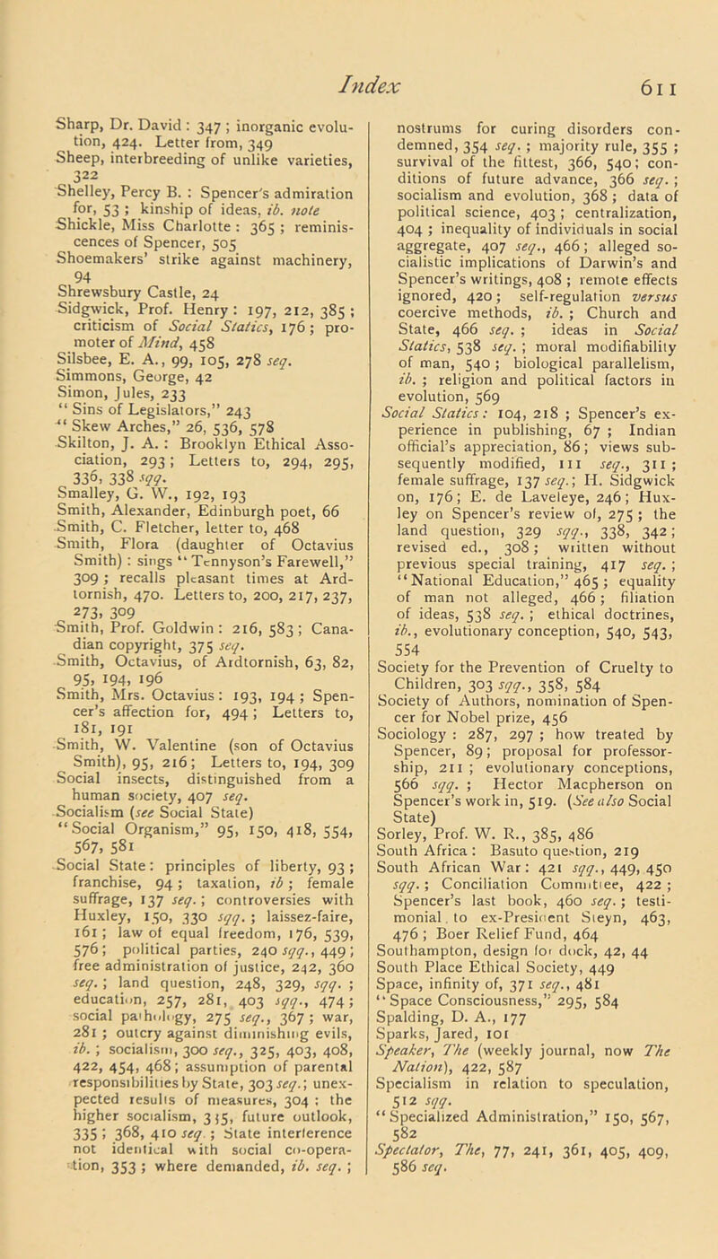 Sharp, Dr. David : 347 ; inorganic evolu- tion, 424. Letter from, 349 Sheep, interbreeding of unlike varieties, 322 Shelley, Percy B. : Spencer's admiration for, 53 5 kinship of ideas, ib. note Shickle, Miss Charlotte : 365 ; reminis- cences of Spencer, 505 Shoemakers’ strike against machinery, 94 Shrewsbury Castle, 24 Sidgwick, Prof. Henry: 197, 212,385; criticism of Social Statics, 176 ; pro- moter of Mind, 458 Sjlsbee, E. A., 99, 105, 278 seq. Simmons, George, 42 Simon, Jules, 233 “ Sins of Legislators,” 243 Skew Arches,” 26, 536, 578 Skilton, J. A. : Brooklyn Ethical Asso- ciation, 293; Letters to, 294, 295, 336i 338 sqq. Smalley, G. W., 192, 193 Smith, Alexander, Edinburgh poet, 66 Smith, C. Fletcher, letter to, 468 Smith, Flora (daughter of Octavius Smith): sings “ Tennyson’s Farewell,” 309 ; recalls pleasant times at Ard- tornish, 470. Letters to, 200, 217, 237, 273. 309 Smith, Prof. Goldwin : 216, 583; Cana- dian copyright, 375 seq. -Smith, Octavius, of Ardtornish, 63, 82, 95. 194. 196 Smith, Mrs. Octavius: 193, 194; Spen- cer’s affection for, 494; Letters to, 181, 191 Smith, W. Valentine (son of Octavius Smith), 95, 216; Letters to, 194, 309 Social insects, distinguished from a human society, 407 seq. Socialism (see Social Stale) “Social Organism,” 95, 150, 418, 554, 567. 58i -Social State: principles of liberty, 93 ; franchise, 94; taxation, ib; female suffrage, 137 seq.; controversies with Huxley, 150, 330 sqq. ; laissez-faire, 161 ; law of equal freedom, 176, 539, 576; political parties, 240 sqq., 449 ; free administration of justice, 242, 360 seq. ; land question, 248, 329, sqq. ; education, 257, 281, 403 sqq., 474; social paihology, 275 seq., 367; war, 281 ; outcry against diminishing evils, ib. ; socialism, 300 seq., 325, 403, 408, 422, 454, 468; assumption of parental responsibilities by State, qp^seq.', unex- pected results of measures, 304 ; the higher socialism, 355, future outlook, 335 > 368, 410 seq.) State interference not identical with social co-opera- tion, 353 ; where demanded, ib. seq. ; nostrums for curing disorders con- demned, 354 seq. ; majority rule, 355 ; survival of the fittest, 366, 540; con- ditions of future advance, 366 seq. ; socialism and evolution, 368 ; data of political science, 403 ; centralization, 404 ; inequality of individuals in social aggregate, 407 seq., 466; alleged so- cialistic implications of Darwin’s and Spencer’s writings, 408 ; remote effects ignored, 420; self-regulation versus coercive methods, ib. ; Church and State, 466 seq. ; ideas in Social Statics, 538 seq. ; moral modifiability of man, 540 ; biological parallelism, ib. ; religion and political factors in evolution, 569 Social Statics: 104, 218 ; Spencer’s ex- perience in publishing, 67 ; Indian official’s appreciation, 86 ; views sub- sequently modified, hi seq., 311; female suffrage, 137^.; H. Sidgwick on, 176; E. de Laveleye, 246; Hux- ley on Spencer’s review of, 275 ; the land question, 329 sqq., 338, 342; revised ed., 308; written without previous special training, 417 seq. ; “National Education,” 465 ; equality of man not alleged, 466; filiation of ideas, 538 seq. ; ethical doctrines, ib., evolutionary conception, 540, 543, 554 Society for the Prevention of Cruelty to Children, 303 sqq., 358, 584 Society of Authors, nomination of Spen- cer for Nobel prize, 456 Sociology : 287, 297 ; how treated by Spencer, 89; proposal for professor- ship, 211 ; evolutionary conceptions, 566 sqq. ; Hector Macpherson on Spencer’s work in, 519. (See also Social State) Sorley, Prof. W. R., 385, 486 South Africa : Basuto question, 219 South African War: 421 sqq., 449,450 sqq.; Conciliation Comnntiee, 422; Spencer’s last book, 460 seq.; testi- monial to ex-Presinent Sieyn, 463, 476 ; Boer Relief Fund, 464 Southampton, design for dock, 42, 44 South Place Ethical Society, 449 Space, infinity of, 371 seq., 481 “Space Consciousness,” 295, 584 Spalding, D. A., 177 Sparks, Jared, 101 Speaker, The (weekly journal, now The Nation), 422, 587 Specialism in relation to speculation, 512 sqq. “Specialized Administration,” 150, 567, 582 Spectator, The, 77, 241, 361, 405, 409, 586 seq.