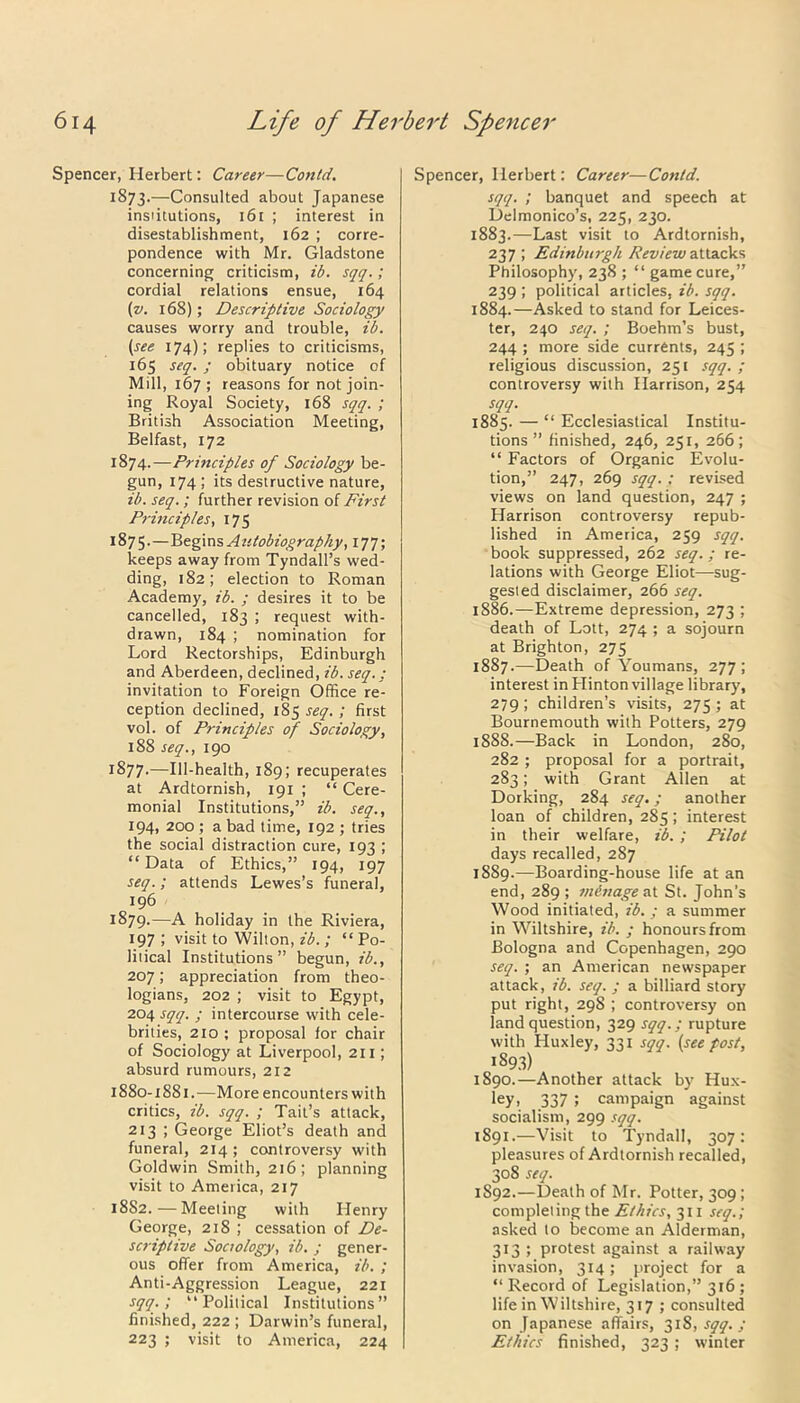 Spencer, Herbert: Career—Contd. 1873. —Consulted about Japanese institutions, i6t ; interest in disestablishment, 162 ; corre- pondence with Mr. Gladstone concerning criticism, ib. sqq.; cordial relations ensue, 164 (v. 168); Descriptive Sociology causes worry and trouble, ib. (see 174); replies to criticisms, 165 seq. ; obituary notice of Mill, 167 ; reasons for not join- ing Royal Society, 168 sqq. ; British Association Meeting, Belfast, 172 1874. —Prmciples of Sociology be- gun, 174 ; its destructive nature, ib. seq.; further revision of First Principles, 175 1875. —Begins Autobiography, 177; keeps away from Tyndall’s wed- ding, 182; election to Roman Academy, ib. ; desires it to be cancelled, 183 ; request with- drawn, 184 ; nomination for Lord Rectorships, Edinburgh and Aberdeen, declined, ib. seq.; invitation to Foreign Office re- ception declined, 185 seq. ; first vol. of Principles of Sociology, 188 seq., 190 1877.—Ill-health, 189; recuperates at Ardtornish, 191 ; “ Cere- monial Institutions,” ib. seq., 194, 200 ; a bad time, 192 ; tries the social distraction cure, 193 ; “ Data of Ethics,” 194, 197 seq.; attends Lewes’s funeral, 196 1879.—A holiday in the Riviera, 197 ; visit to Wilton, ib.; “ Po- litical Institutions” begun, ib., 207; appreciation from theo- logians, 202 ; visit to Egypt, 204 sqq. ; intercourse with cele- brities, 210 ; proposal for chair of Sociology at Liverpool, 211; absurd rumours, 212 1880-1881.—More encounters with critics, ib. sqq. ; Tail’s attack, 213 ; George Eliot’s death and funeral, 214; controversy with Goldwin Smith, 216; planning visit to America, 217 18S2.—Meeting with Henry George, 218 ; cessation of De- scriptive Soctology, ib. ; gener- ous offer from America, ib. ; Anti-Aggression League, 221 sqq.; “Political Institutions” finished, 222 ; Darwin’s funeral, 223 ; visit to America, 224 Spencer, Herbert: Career—Contd. sqq. ; banquet and speech at Delmonico’s, 225, 230. 1883. —Last visit to Ardtornish, 237 ; Edinburgh Review attacks Philosophy, 238 ; “ game cure,” 239 ; political articles, ib. sqq. 1884. —Asked to stand for Leices- ter, 240 seq. ; Boehm’s bust, 244 ; more side currents, 245 ; religious discussion, 251 sqq. ; controversy with Harrison, 234 sqq. 1885. — “ Ecclesiastical Institu- tions ” finished, 246, 251, 266; “ Factors of Organic Evolu- tion,” 247, 269 sqq. ; revised views on land question, 247 ; Harrison controversy repub- lished in America, 259 sqq. book suppressed, 262 seq.; re- lations with George Eliot—sug- gested disclaimer, 266 seq. 1886. —Extreme depression, 273 ; death of Lott, 274 ; a sojourn at Brighton, 275 1887. —Death of Youmans, 277 ; interest in Ffinton village library, 279; children’s visits, 275; at Bournemouth with Potters, 279 1888. —Back in London, 280, 282 ; proposal for a portrait, 283; with Grant Allen at Dorking, 284 seq.; another loan of children, 285; interest in their welfare, ib. ; Pilot days recalled, 287 1889. -—Boarding-house life at an end, 289 ; menage at St. John’s Wood initiated, ib. ; a summer in Wiltshire, ib. ; honours from Bologna and Copenhagen, 290 seq. ; an American newspaper attack, ib. seq. ; a billiard story put right, 29S ; controversy on land question, 329 sqq.; rupture with Huxley, 331 sqq. (see post, iS93) 1890. —Another attack by Hux- ley, 337; campaign against socialism, 299 sqq. 1891. —Visit to Tyndall, 307: pleasures of Ardtornish recalled, 308 seq. 1S92.—Death of Mr. Potter, 309 ; completing the Ethics, 311 seq.; asked to become an Alderman, 313 ; protest against a railway invasion, 314; project for a “ Record of Legislation,” 316 ; life in Wiltshire, 317 ; consulted on Japanese affairs, 31S, sqq. ; Ethics finished, 323 ; winter