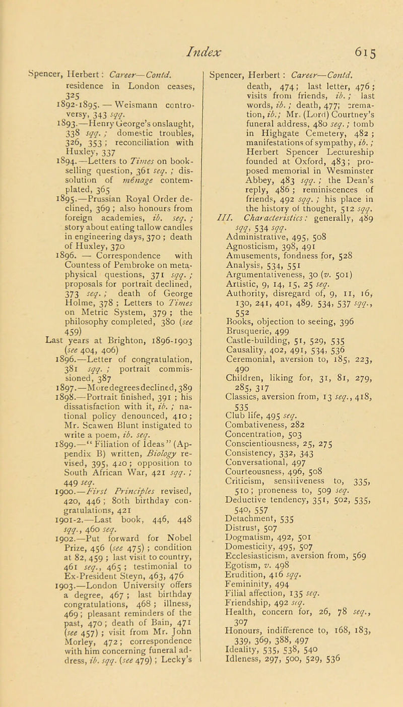 Spencer, Herbert: Career—Contd. residence in London ceases, 325 1892-1895. — Weismann contro- versy, 343 sqq. 1S93.—Henry George’s onslaught, 33S sqq. ; domestic troubles, 326, .353 ! reconciliation with Huxley, 337 1894. —Letters to Times on book- selling question, 361 seq. ; dis- solution of menage contem- plated, 365 1895. —Prussian Royal Order de- clined, 369 ; also honours from foreign academies, ib. seq. ; story about eating tallow candles in engineering days, 370 ; death of Huxley, 370 1896. — Correspondence with Countess of Pembroke on meta- physical questions, 371 sqq. ; proposals for portrait declined, 373 seq. ; death of George Holme, 378 ; Letters to Times on Metric System, 379 ; the philosophy completed, 380 (see 459) Last years at Brighton, 1896-1903 (see 404, 406) 1896. —Letter of congratulation, 381 sqq. ; portrait commis- sioned, 387 1897. —Moredegreesdeclined, 389 1898. —Portrait finished, 391 ; his dissatisfaction with it, ib. ; na- tional policy denounced, 410; Mr. Scawen Blunt instigated to write a poem, ib. seq. 1899. —“ Filiation of Ideas” (Ap- pendix B) written, Biology re- vised, 395, 420; opposition to South African War, 421 sqq. ; 449 seq. 1900. —First Principles revised, 420, 446 ; 80th birthday con- gratulations, 421 1901-2.—Last book, 446, 448 sqq., 460 seq. 1902. —Put forward for Nobel Prize, 456 (see 475); condition at 82, 459 ; last visit to country, 461 seq., 465 ; testimonial to Ex-President Steyn, 463, 476 1903. —London University offers a degree, 467 ; last birthday congratulations, 468 ; illness, 469 ; pleasant reminders of the past, 470; death of Bain, 471 (see 457) ; visit from Mr. John Morley, 472; correspondence with him concerning funeral ad- dress, ib. sqq. (see 479); Lecky’s Spencer, Herbert: Career—Contd. death, 474; last letter, 476 ; visits from friends, ib.; last words, ib. ; death, 477; crema- tion, ib.; Mr. (Lord) Courtney’s funeral address, 480 seq.; tomb in Highgate Cemetery, 482 ; manifestations of sympathy, ib. ; Herbert Spencer Lectureship founded at Oxford, 483; pro- posed memorial in Wesminster Abbey, 483 sqq. ; the Dean’s reply, 486; reminiscences of friends, 492 sqq. ; his place in the history of thought, 512 sqq. III. Characteristics: generally, 489 sqq, 534 sqq. Administrative, 495, 508 Agnosticism, 398, 491 Amusements, fondness for, 528 Analysis, 534, 551 Argumentativeness, 30 (v. 501) Artistic, 9, 14, 15, 25 seq. Authority, disregard of, 9, II, 16, 130, 241, 401, 489, 534, 537 sqq., 552 Books, objection to seeing, 396 Brusquerie, 499 Castle-building, 51, 529, 535 Causality, 402, 491, 534, 536 Ceremonial, aversion to, 185, 223, 490 Children, liking for, 31, 81, 279, 285, 317 Classics, aversion from, 13 seq., 418, 535 Club life, 495 seq. Combativeness, 282 Concentration, 503 Conscientiousness, 25, 275 Consistency, 332, 343 Conversational, 497 Courteousness, 496, 508 Criticism, sensitiveness to, 335, 510; proneness to, 509 seq. Deductive tendency, 351, 502, 535, 540, 557 Detachment, 535 Distrust, 507 Dogmatism, 492, 501 Domesticity, 495, 507 Ecclesiasticism, aversion from, 569 Egotism, v. 498 Erudition, 416 sqq. Femininity, 494 Filial affection, 135 seq. Friendship, 492 seq. Health, concern for, 26, 78 seq., 3°7 Honours, indifference to, 168, 183, 339. 369. 388. 497 Ideality, 535, 538, 540 Idleness, 297, 500, 529, 536
