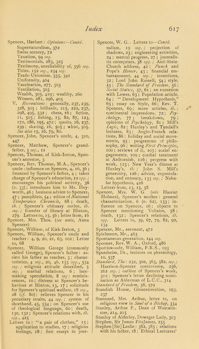 Spencer, Herbert: Opinions—Contd. Supernaturalism, 372 Swiss scenery, 72 Taxation, 94 seq. Teslimonials, 283, 325 Testimony, unreliability of, 356 seq. Titles, 152 seq., 234 seq. Trade-Unionism, 335, 341 Uniformity, 404 Vaccination, 277, 303 Ventilation, 303 Wealth, 305, 419; wealthy, 260 Women, 281, 296, 405 V. Recreations: generally, 237, 239, 328, 505 ; billiards, 215, 222, 237, 298, 495) 532 5 chess, 16 ; fiction, 11, 505; fishing, 15, 82, 87, 123, 172, 186, 195,472; quoits, 16, 237, 239 ; skating, 16, 505 ; whist, 505. See also 15, 16, 79, 80. Spencer, John, Spencer’s uncle, 4, 310, 447 Spencer, Matthew, Spencer’s grand- father, 3 seq., 11 Spencer, Thomas, of Ivirk-Ireton, Spen- cer’s ancestor, 3 Spencer, Rev. Thomas, M.A., Spencer’s uncle : influence on Spencer, 4, 16, 36 ; financed by Spencer’s father, 4 ; takes charge of Spencer’s education, 12sqq.; encourages his political activity, 36 (v. 33); introduces him to Mr. Hey- worth, 46 ; business advice to Spencer, 47 ; pamphlets, 54 ; editor of National Temperance Chronicle, 68 ; death, ib. ; Spencer’s obituary notice, ib. seq.; founder of library at Hinton, 279. Letters to, 15, 56 ; letter from, 16 Spencer, Mrs. Thos. (see ante, Anna Spencer) Spencer, William, of Kirk-1 re ton, 3 Spencer, William, Spencer’s uncle and teacher: 4, 9, 20, 21, 63, 102; Letter to, 68 Spencer, William George (commonly called George), Spencer’s father: as- sists his father as teacher, 3 ; charac- teristics, 4 seq., 20, 46, 133 sqq., 534 seq.; religious attitude described, 5 seq. ; marital relations, 6 ; lace- making speculation, 8 seq; reminis- cences, 10; distress at Spencer’s be- haviour at Hinton, 13, 17 ; solicitude for Spencer’s spiritual welfare, 18 seq., 28 (cf. 80); relieves Spencer in his pecuniary straits, 44 seq. ; system of shorthand, 45, 534; on Spencer’s use of theological language, 60; death, 130, 132 ; Spencer’s relations with, ib. sqq., 425 Letters to : “a pair of clothes,” 15; application to studies, 17 ; religious feelings, 18; first essays in jour- Spencer, W. G.. Letters to—Contd. nalism, 19 seq. ; projection of shadows, 23 ; engineering activities, 24 ; mental progress, 27 ; journalis- tic enterprises, 38 sqq.; Anti-State- Church address, 42 ; Punch and Pope’s Homer, 43 ; financial em- barrassment, 44 seq.; inventions, 52; Lord John Russell, 54; style, 55 ; The Standard of Freedom, 56 ; Social Statics, 57, 61 ; an excursion with Lewes, 63 ; Population article, 64 ; “ Development Hypothesis,” 65; essay on Style, 66; Rev. T. Spencer, 69; more articles, ib.; continental impressions, 72; Psy- chology, 77 ; breakdown, 79 ; opinions of Psychology, 81 ; Mill’s Logic, 82 ; Huxley’s and Tyndall’s lectures, 83; Anglo-French rela- tions, 86 ; holiday and social move- ments, 95 ; programme of philo- sophy, 96 ; writing First Principles, 100; reviews of it, 105; social en- gagements, 109 ; cordial treatment at Ardtornish, 116; progress with work, 123; New Year’s dinner at Huxley’s, ib. ; John S. Mill’s generosity, 126 ; advice, expostula- tion, and entreaty, 133 seq. ; Nebu- lar hypothesis, 426 Letters from, 13, 15, 58 Spencer, Mrs. W. G. (nee Harriet Holmes), Spencer’s mother: general characterization, 6 (v. 62), 133; in- fluence on Spencer, 16; objects to Spencer mentioning Voltaire, 58 ; death, 132; Spencer’s relations, ib. sqq. Letters to, 39, 67, 79, 82, 92, 134 Spencer, Mr., aeronaut, 472 Spielmann, Mr., 463 Spontaneous generation, 144 seq. Spooner, Rev. W. A., Oxford, 486 Spottiswoode, William, P.R.S., 193 Spurzheim, Dr., lectures on phrenology, 10, 537 Standard, The: 232, 302, 363, 582, seq.; Harrison-Spencer controversy, 256, 262 seq. ; outline of Spencer’s work, 312 ; Spencer’s letter declining nomi- nation as Alderman of L.C.C., 314 Standard of Freedom, 56, 579 Standish House, Gloucestershire, 193, 237 Stannard, Mrs. Arthur, letter to, on religious view in Soul of a Bishop, 354 Stanley, Arthur P., Dean of Westmin- ster, 214, 215 Stanley of Alderley, Dowager Lady, 303 Stephen, Sir James Fitzjames, 255 Stephen [Sir] Leslie : 382, 385 ; relations with his father, 18 ; Ethical Lecturers’