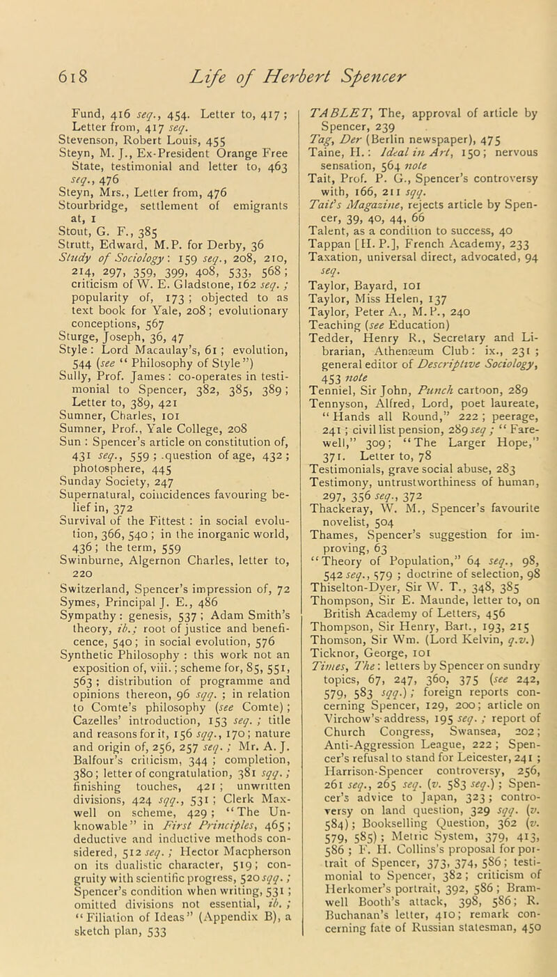 Fund, 416 seq., 454. Letter to, 417; Letter from, 417 seq. Stevenson, Robert Louis, 455 Steyn, M. J., Ex-President Orange Free State, testimonial and letter to, 463 seq., 476 Steyn, Mrs., Letter from, 476 Stourbridge, settlement of emigrants at, 1 Stout, G. F., 385 Strutt, Edward, M.P. for Derby, 36 Study of Sociology. 159 seq., 208, 210, 214, 297, 359, 399, 408, 533, 568; criticism of W. E. Gladstone, 162 seq. ; popularity of, 173 ; objected to as text book for Yale, 208; evolutionary conceptions, 567 Sturge, Joseph, 36, 47 Style: Lord Macaulay’s, 61 ; evolution, 544 (see “ Philosophy of Style”) Sully, Prof. James : co-operates in testi- monial to Spencer, 382, 385, 389; Letter to, 389, 421 Sumner, Charles, 101 Sumner, Prof., Yale College, 208 Sun : Spencer’s article on constitution of, 431 seq., 559 ; .question of age, 432; photosphere, 445 Sunday Society, 247 Supernatural, coincidences favouring be- lief in, 372 Survival of the Fittest : in social evolu- tion, 366, 540 ; in the inorganic world, 436; the term, 559 Swinburne, Algernon Charles, letter to, 220 Switzerland, Spencer’s impression of, 72 Symes, Principal J. E., 486 Sympathy : genesis, 537 ; Adam Smith’s theory, ib.; root of justice and benefi- cence, 540; in social evolution, 576 Synthetic Philosophy : this work not an exposition of, viii.; scheme for, 85, 551, 563 ; distribution of programme and opinions thereon, 96 sqq. ; in relation to Comte’s philosophy (see Comte); Cazelles’ introduction, 153 seq. ; title and reasons for it, 156 sqq., 170; nature and origin of, 256, 257 seq. ; Mr. A. J. Balfour’s criticism, 344 ; completion, 380; letter of congratulation, 381 sqq.; finishing touches, 421 ; unwritten divisions, 424 sqq., 531 ; Clerk Max- well on scheme, 429; “The Un- knowable” in First Principles, 465; deductive and inductive methods con- sidered, 512 seq. ; Hector Macpherson on its dualistic character, 519; con- gruity with scientific progress, 520sqq.; Spencer’s condition when writing, 531 ; omitted divisions not essential, ib. ; “Filiation of Ideas” (Appendix B), a sketch plan, 533 TABLET, The, approval of article by Spencer, 239 Tag, Der (Berlin newspaper), 475 Taine, II.: Ideal in Art, 150; nervous sensation, 564 note Tait, Prof. P. G., Spencer’s controversy with, 166, 211 sqq. j Tait’s Magazine, rejects article by Spen- cer, 39, 40, 44, 66 Talent, as a condition to success, 40 Tappan [II. P.], French Academy, 233 Taxation, universal direct, advocated, 94 seq. Taylor, Bayard, 101 Taylor, Miss Helen, 137 Taylor, Peter A., M.P., 240 Teaching (see Education) Tedder, Henry R., Secretary and Li- brarian, Athenaeum Club: ix., 231; general editor of Descriptive Sociology, 453 n°te Tenniel, Sir John, Punch cartoon, 289 Tennyson, Alfred, Lord, poet laureate, “ Hands all Round,” 222 ; peerage, 241 ; civil list pension, 289 seq ; “ Fare- well,” 309; “The Larger Hope,” 37 r. Letter to, 78 Testimonials, grave social abuse, 283 Testimony, untrustworthiness of human, 297, 356 seq., 372 Thackeray, W. M., Spencer’s favourite novelist, 504 Thames, Spencer’s suggestion for im- proving, 63 “Theory of Population,” 64 seq., 98, 542^., 579 ; doctrine of selection, 98 Thiselton-Dyer, Sir W. T., 348, 385 Thompson, Sir E. Maunde, letter to, on British Academy of Letters, 456 Thompson, Sir Henry, Bart., 193, 215 Thomson, Sir Wm. (Lord Kelvin, q.v.) Ticknor, George, 101 Times, The: letters by Spencer on sundry topics, 67, 247, 360, 375 (see 242, 579, 583 sqq.); foreign reports con- cerning Spencer, 129, 200; article on Virchow’s-address, 195 seq. ; report of Church Congress, Swansea, 202; Anti-Aggression League, 222 ; Spen- cer’s refusal to stand for Leicester, 241 ; Harrison-Spencer controversy, 256, 261 seq., 265 seq. (v. 583 seq.); Spen- cer’s advice to Japan, 323; contro- versy on land question, 329 sqq. (v. 584); Bookselling Question, 362 (v. 579. 585) > Metric System, 379, 413, 586 ; F. H. Collins’s proposal for por- trait of Spencer, 373. 374. 5S6 ; testi- monial to Spencer, 382 ; criticism of Herkomer’s portrait, 392, 586 ; Brarn- well Booth’s attack, 398, 586; R. Buchanan’s letter, 410; remark con- cerning fate of Russian statesman, 450