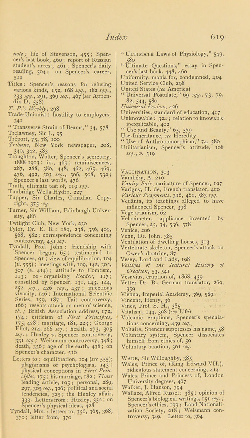 note; life of Stevenson, 455; Spen- cer’s last book, 460 ; report of Russian student’s arrest, 461 ; Spencer’s daily reading, 504; on Spencer’s career, 511 Titles : Spencer’s reasons for refusing various kinds, 152, 168 sqq., 182 sqq., 233 291, 369 seq., 467 (see Appen- dix D, 558) T. P.'s Weekly, 298 Trade-Unionist: hostility to employers, 341 “ Transverse Strain of Beams,” 34, 578 Trelawney, Sir J., 95 Treport, 75, 78, 100 Tribune, New York newspaper, 208, 340, 342, 583 Troughton, Walter, Spencer’s secretary, 1888-1903: ix., 469; reminiscences, 287, 288, 380, 448, 462, 465, 469, 476, 492, 503 seq., 506, 508, 532; Spencer’s last words, 476 Truth, ultimate test of, 119 sqq. Tunbridge Wells Hydro, 227 Tupper, Sir Charles, Canadian Copy- right, 375 seq. Turner, Sir William, Edinburgh Univer- sity, 486 Twilight Club, New York, 230 T)lor, Dr. E. B. : 189, 238, 356,409, 568, 582; correspondence concerning controversy, 451 seq. Tyndall, Prof. John : friendship with Spencer begun, 65 ; testimonial to Spencer, 91 ; view of equilibration, 104 (»• 555) i meetings with, 109, 142, 305, 307 (v. 414); attitude to Comtism, 113; re-organizing Reader, 117 5 consulted by Spencer, 131, 143, 144, 252 seq., 426 sqq., 437 ; infectious vivacity, 146 ; International Scientific Series, 159, 187; Tait controversy, 166 ; resents attack on men of science, ib. ; British Association address, 172, 174; criticism of First Pri7icip/es, 175, 428 ; marriage, 181, 223 ; George Eliot, 214, 266 seq.; health, 273, 305 seq. ; Huxley v. Spencer controversy, 331 sqq ; Weismann controversy, 348 ; death, 356 ; age of the earth, 438 ; on Spencer’s character, 510 Letters to : equilibration, 104 (see 555); plagiarisms of psychologists, 143 ; physical conceptions in First Prin- ciples, 175 ; his marriage, 182 ; Times leading article, 195 ; personal, 289, 297, 305 seq., 326; political and social tendencies, 325 ; the Huxley affair, 333. Letters from : Huxley, 332 ; on Spencer’s physical ideas, 428 Tyndall, Mrs. : letters to, 356, 365, 368, 370; letter from, 370 “Ultimate Laws of Physiology,” 549, 580 “ Ultimate Questions,” essay in Spen- cer’s last book, 448, 460 Uniformity, mania for, condemned, 404 United Service Club, 298 United States (see America) “ Universal Postulate,” 69 sqq., 73, 79, 82, 544, 580 Universal Review, 426 Universities, standard of education, 417 Unknowable: 324; relation to knowable inexplicable, 402 “ Use and Beauty,” 65, 579 Use-Inheritance, see Heredity “ Use of Anthropomorphism,” 74, 580 Utilitarianism, Spencer’s attitude, 108 seq., v. 519 Vaccination, 303 Vambery, A. 210 Vanity Fair, caricature of Spencer, 197 Varigny, PI. de, French translator, 400 Various Fragments, 316, 461, 583 sqq. Vedanta, its teachings alleged to have influenced Spencer, 398 Vegetarianism, 62 Velocimeter, appliance invented by Spencer, 25, 34, 536, 578 Venice, 206 Venn, Dr. John, 385 Ventilation of dwelling houses, 303 Vertebrate skeleton, Spencer’s attack on Owen’s doctrine, 87 Vesey, Lord and Lady, 198 Vestiges of the Natural History of Creation, 53, 541 Vesuvius, eruption of, 1868, 439 Vetter Dr. B., German translator, 269, 359 Vienna, Imperial Academy, 369, 589 Vincent, Plenry, 36 Vines, Prof. S. H., 385 Vitalism, 144, 398 (see Life) Volcanic eruptions, Spencer’s specula- tions concerning, 439 seq., Voltaire, Spencer suppresses his name, 58 Voluntary system, Spencer dissociates himself from ethics of, 59 Voluntary taxation, 301 seq. Wade, Sir Willoughby, 385 Wales, Prince of, (King Edward VII.), ridiculous statement concerning, 414 Wales, Prince and Princess of, London University degrees, 467 Walker, J. Idanson, 394 Wallace, Alfred Russel: 385 ; opinion of Spencer’s biological writings, 151 seq.; Spencer’s ethics, 199; Land Nationali- zation Society, 218 ; Weismann con- troversy, 349. Letter to, 364