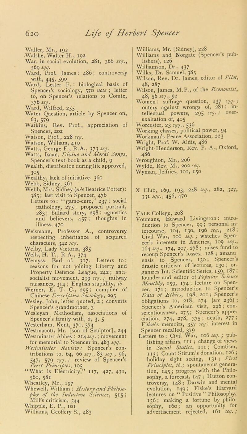 Waller, Mr., 192 -Walshe, Walter H., 192 War, in social evolution, 281, 366 seq., 569 sqq. Ward, Prof. James: 486; controversy with, 445, 590 Ward, Lester F. : biological basis of Spencer’s sociology, 570 note ; letter to, on Spencer’s relations to Comte, 376 seq. Ward, Wilfred, 255 Water Question, article by Spencer on, 63> 579 . Watkins, Rev. Prof., appreciation of Spencer, 202 Watson, Prof., 228 seq. Watson, William, 410 Watts, George F., R.A., 373 seq. Watts, Isaac, Divine and Moral Songs, Spencer’s text-book as a child, 9 Wealth, distiibulion during life approved, 305 Wealthy, lack of initiative, 360 Webb, Sidney, 361 Webb, Mrs. Sidney (ule Beatrice Potter): 385 ; last visit to Spencer, 476 Letters to: “game-cure,” 237; social pathology, 275; proposed portrait, 283; billiard story, 298 ; agnostics and believers, 457; thoughts in illness, 470 Weismann, Professor A., controversy respecting inheritance of acquired characters, 342 sqq. Welby, Lady Victoria, 385 Wells, H. T., R.A., 374 Wernyss, Earl of, 317. Letters to: reasons for not joining Liberty and Property Defence League, 242; anti- socialist movement, 299 seq. ; railway nuisances, 314 ; English stupidity, id. Werner, E. T. C., 295; compiler of Chinese Descriptive Sociology, 295 Wesley, John, letter quoted, 2 ; converts Spencer’s grandmother, 3 Wesleyan Methodism, associations of Spencer’s family with, 2, 3, 5 Westerham, Kent, 370, 374 Westmacott, Mr. [son of Sculptor], 244 Westminster Abbey : 214 seq.; movement for memorial to Spencer in, 483 sqq. Westminster Review: Spencer’s con- tributions to, 64, 66 seq., 83 seq., 96, 547, 579 sqq. ; review of Spencer’s First Principles, 105 “What is Electricity,” 117, 427, 431, 560, 581 Wheatley, Mr., 197 Whewell, William : History and Philoso- phy of the Inductive Sciences, 515 ; Mill’s criticism, 544 Whipple, E. P., 101 Williams, Geoffery S., 483 Williams, Mr. [Sidney], 228 Williams and Norgate (Spencer’s pub- lishers), 126 Williamson, Dr., 437 Wilks, Dr. Samuel, 385 Wilson, Rev. Dr. James, editor of Pilot, 48, 287 Wilson, James, M.P., of the Economist, 48, 56 seq., 92 Women: suffrage question, 137 sqq.; outcry against wrongs of, 281; in- tellectual powers, 295 seq. ; over- exaltation of, 405 Worcester, 23 sqq., 536 Working classes, political power, 94 Workman’s Peace Association, 223 Wright, Prof. W. Aldis, 486 Wright-Henderson, Rev. P. A., Oxford, 486 Wroughton, Mr., 206 Wylde, Rev. M., 202 seq. Wyman, Jeffries, 101, 150 X Club, 169, 193, 248 seq., 282, 327, 331 SU- > 456, 470 Yale College, 208 Youmans, Edward Livingston: intro- duction to Spencer, 99; personal in- tercourse, 104, 130, 196 seq., 218; Civil War, 106 seq. ; watches Spen- cer’s interests in America, 109 seq., 164 seq., 174, 207, 278 ; raises fund to recoup Spencer’s losses, 128 ; amanu- ensis to Spencer, 130; Spencer’s drastic criticism of lectures, 130; or- ganizes Int. Scientific Series, 159, 187 ; founder and editor of Popular Science Monthly, 159, 174 i lecture on Spen- cer, 171 ; introduction to Spencer’s Data of Ethics, 198, 201 ; Spencer’s obligations to, 218, 274 (see 236) ; Spencer’s American visit, 226; con- scientiousness, 275; Spencer’s appre- ciation, 274, 278, 375 ; death, 277 ; Fiske’s memoirs, 357 seq; interest in Spencer recalled, 379 Letters to : Civil War, 106 seq. ; pub- lishing affairs, 111 ; change of views in Social Statics, 111 ; Comtism, 113 ; Count Stirum’s donation, 126 ; holiday sight seeing, 131 ; First Principles, ib.; spontaneous genera- tion, 145 ; progress with the Philo- sophy, a forecast, 147 ; Hutton con- troversy, 14S; Darwin and mental evolution, 149; Fiske’s Harvard lectures on “ Positive ” Philosophy, 156; making a fortune by philo- sophy, 160; an opportunity for advertisement rejected, 161 seq.;