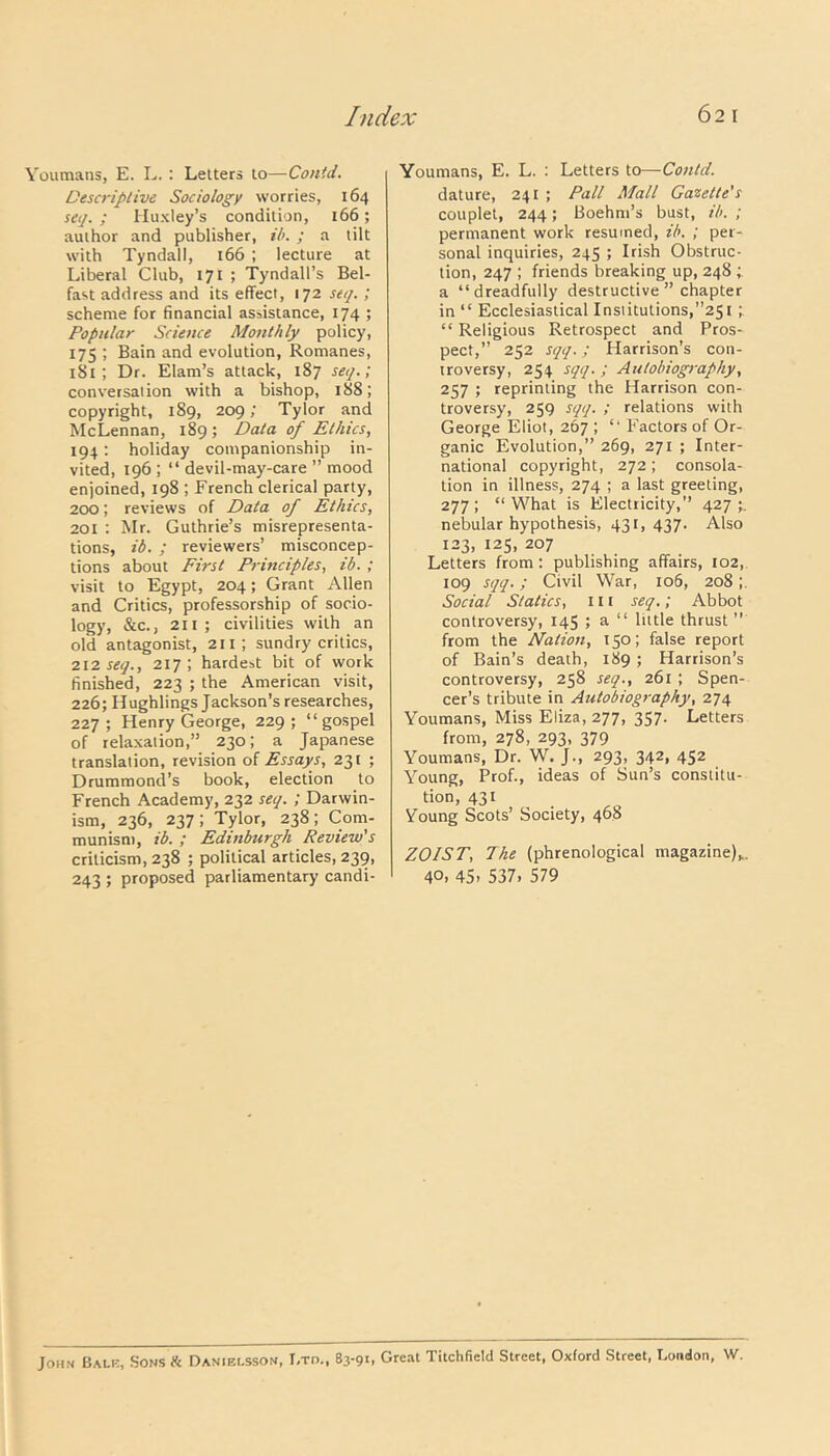 Youmans, E. L. : Letters to—Contd. Descriptive Sociology worries, 164 seq. ; Huxley’s condition, 166; author and publisher, il>. ; a tilt with Tyndall, 166 ; lecture at Liberal Club, 171 ; Tyndall’s Bel- fast address and its effect, 172 seq. ; scheme for financial assistance, 174 ; Popular Science Monthly policy, 175 ; Bain and evolution, Romanes, 1S1 ; Dr. Elam’s attack, 187 seq.; conversation with a bishop, 188; copyright, 189, 209; Tylor and McLennan, 189 ; Data of Ethics, 194: holiday companionship in- vited, 196 ; “ devil-may-care ” mood enjoined, 198 ; French clerical party, 200; reviews of Data of Ethics, 201 : Mr. Guthrie’s misrepresenta- tions, id. ; reviewers’ misconcep- tions about First Principles, ib. ; visit to Egypt, 204; Grant Allen and Critics, professorship of socio- logy, &c., 211 ; civilities with an old antagonist, 211; sundry critics, 212 seq., 217; hardest bit of work finished, 223 ; the American visit, 226; Hughlings Jackson’s researches, 227; Henry George, 229; “gospel of relaxation,” 230; a Japanese translation, revision of Essays, 231 ; Drummond’s book, election to French Academy, 232 seq. ; Darwin- ism, 236, 237; Tylor, 238; Com- munism, ib. ; Edinburgh Review's criticism, 238 ; political articles, 239, 243 ; proposed parliamentary candi- Youmans, E. L. : Letters to—Contd. dature, 241 ; Pall Mall Gazette's couplet, 244; Boehm’s bust, ib. ; permanent work resumed, ib. ; per- sonal inquiries, 245 ; Irish Obstruc- tion, 247 ; friends breaking up, 248 ; a “dreadfully destructive ” chapter in “ Ecclesiastical Institutions,”251 ; “ Religious Retrospect and Pros- pect,” 252 sqq.; Harrison’s con- troversy, 254 sqq. ; Autobiography, 257 ; reprinting the Harrison con- troversy, 259 sqq. ; relations with George Eliot, 267 ; “ Factors of Or- ganic Evolution,” 269, 271 ; Inter- national copyright, 272; consola- tion in illness, 274 ; a last greeting, 277 ; “ What is Electricity,” 427 nebular hypothesis, 431,437. Also 123, 125, 207 Letters from: publishing affairs, 102, 109 sqq.; Civil War, 106, 208 Social Statics, 111 seq.; Abbot controversy, 145 ; a “ little thrust ” from the Nation, 150; false report of Bain’s death, 189 ; Harrison’s controversy, 258 seq., 261 ; Spen- cer’s tribute in Autobiography, 274 Youmans, Miss Eliza, 277, 357. Letters from, 278, 293, 379 Youmans, Dr. W. J., 293, 342, 452 Young, Prof., ideas of Sun’s constitu- tion, 431 Young Scots’ Society, 468 ZOIST, 7he (phrenological magazine),. 40, 45- 537. 579 John Bale, Sons Ik Danielsson, I.td., 83-91. Great Titchfield Street, Oxford Street, London, W.