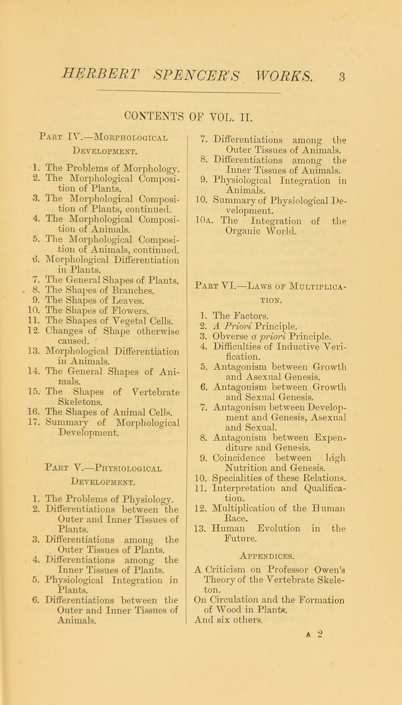 CONTENTS Part IV.—Morphological Development. 1. The Problems of Morphology. 2. The Morphological Composi- tion of Plants. 3. The Morphological Composi- tion of Plants, continued. 4. The Morphological Composi- tion of Animals. 5. The Morphological Composi- tion of Animals, continued. 0. Morphological Differentiation in Plants. 7. The General Shapes of Plants. . 8. The Shapes of Branches. 9. The Shapes of Leaves. 10. The Shapes of Flowers. 11. The Shapes of Vegetal Cells. 12. Changes of Shape otherwise caused. ' 13. Morphological Differentiation in Animals. 14. The General Shapes of Ani- mals. 15. The Shapes of Vertebrate Skeletons. 16. The Shapes of Animal Cells. 17. Summary of Morphological Development. Part V.—Physiological Development. 1. The Problems of Physiology. 2. Differentiations between the Outer and Inner Tissues of Plants. 3. Differentiations among the Outer Tissues of Plants. 4. Differentiations among the Inner Tissues of Plants. 5. Physiological Integration in Plants. 6. Differentiations between the Outer and Inner Tissues of Animals. OP VOL. II. 7. Differentiations among the Outer Tissues of Animals. 8. Differentiations among the Inner Tissues of Animals. 9. Physiological Integration in Animals. 10. Summary of Physiological De- velopment. 10a. The Integration of the Organic World. Part VI.—Laws of Multiplica- tion. 1. The Factors. 2. A Priori Principle. 3. Obverse a priori Principle. 4. Difficulties of Inductive Veri- fication. 5. Antagonism between Growth and Asexual Genesis. 6. Antagonism between Growth and Sexual Genesis. 7. Antagonism between Develop- ment and Genesis, Asexual and Sexual. 8. Antagonism between Expen- diture and Genesis. 9. Coincidence between high Nutrition and Genesis. 10. Specialities of these Relations. 11. Interpretation and Qualifica- tion. 12. Multiplication of the Human Race. 13. Human Evolution in the Future. Appendices. A Criticism on Professor Owen’s Theory of the Vertebrate Skele- ton. On Circulation and the Formation of Wood in Plants. And six others.