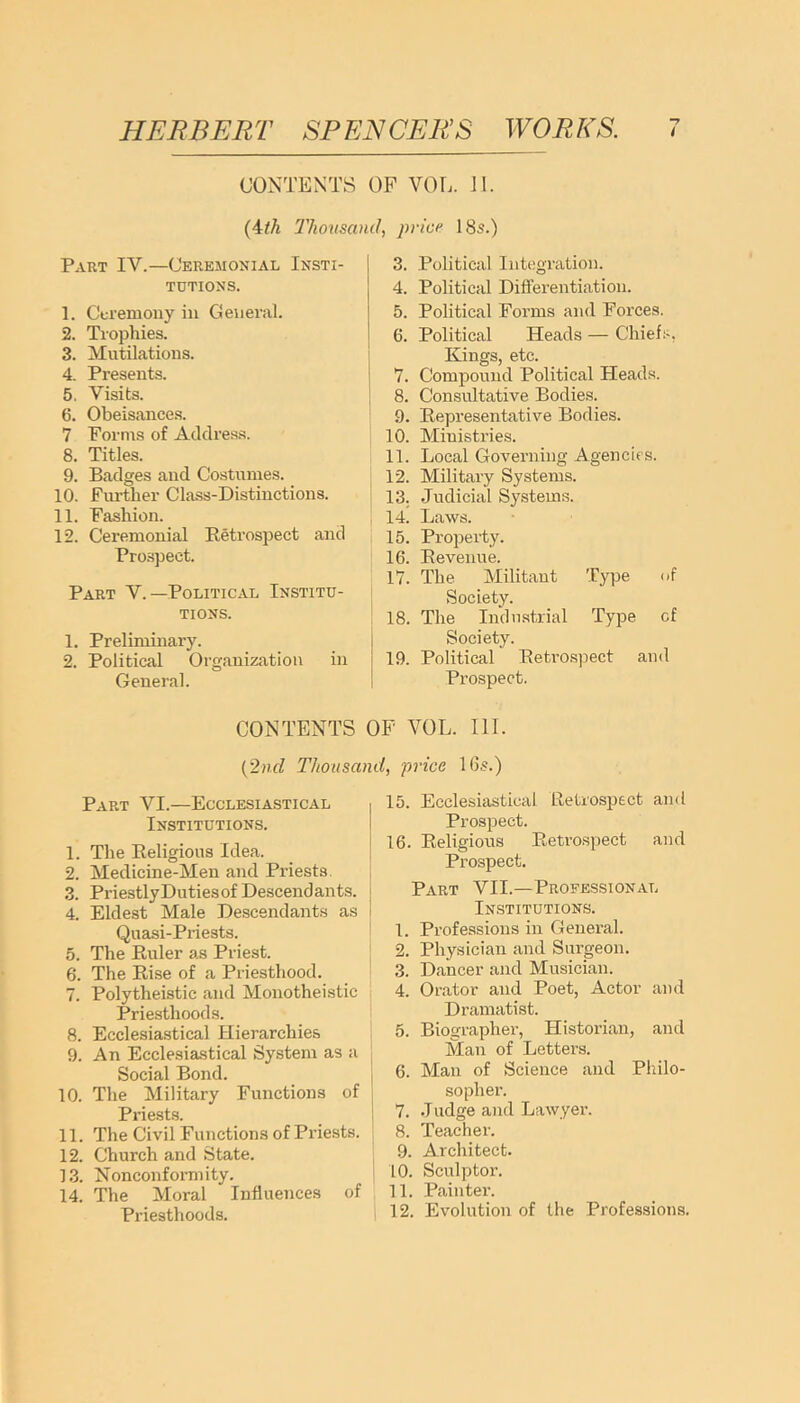 CONTENTS OF VOL. 11. (4th 'Thousand, price 18s.) Part IV.—Ceremonial Insti- tutions. 1. Ceremony in General. 2. Trophies. 3. Mutilations. 4. Presents. 5. Visits. 6. Obeisances. 7 Forms of Address. 8. Titles. 9. Badges and Costumes. 10. Further Class-Distinctions. 11. Fashion. 12. Ceremonial Retrospect and Prospect. Part V.—Political Institu- tions. 1. Preliminary. 2. Political Organization in General. 3. Political Integration. 4. Political Differentiation. 5. Political Forms and Forces. 6. Political Heads — Chiefs, Kings, etc. 7. Compound Political Heads. 8. Consultative Bodies. .9. Representative Bodies. 10. Ministries. 11. Local Governing Agencies. 12. Military Systems, i 13. Judicial Systems. 14. Laws. 15. Property. 16. Revenue. 17. The Militant Type of Society. 18. The Industrial Type cf Society. 19. Political Retrospect and Prospect. CONTENTS OF VOL. III. (2nd Thousand, price 16s.) Part VI.—Ecclesiastical Institutions. 1. The Religious Idea. 2. Medicine-Men and Priests 3. Priestly Duties of Descendants. 4. Eldest Male Descendants as Quasi-Priests. 5. The Ruler as Priest. 6. The Rise of a Priesthood. 7. Polytheistic and Monotheistic Priesthoods. 8. Ecclesiastical Hierarchies 9. An Ecclesiastical System as a Social Bond. 10. The Military Functions of Priests. 11. The Civil Functions of Priests. 12. Church and State. 13. Nonconformity. 14. The Moral Influences of Priesthoods. 15. Ecclesiastical Retrospect and Prospect. 16. Religious Retrospect and Prospect. Part VII.—Professional Institutions. 1. Professions in General. 2. Physician and Surgeon. 3. Dancer and Musician. 4. Orator and Poet, Actor and Dramatist. 5. Biographer, Historian, and Man of Letters. 6. Man of Science and Philo- sopher. 7. J udge and Lawyer. 8. Teacher. 9. Architect. 10. Sculptor. 11. Painter. 12. Evolution of the Professions.