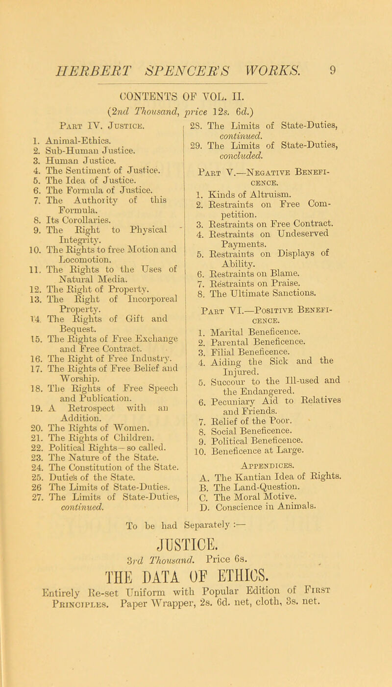 CONTENTS OF YOL. II. (2nd Thousand, pi-ice 12s. 6c2.) Part IY. Justice. 1. Animal-Ethics. 2. Sub-Human Justice. 3. Human Justice. 4. The Sentiment of Justice. 5. The Idea of Justice. 6. The Formula of Justice. 7. The Authority of this Formula. 8. Its Corollaries. 9. The Eight to Physical Integrity. 10. The Eights to free Motion and Locomotion. 11. The Eights to the Uses of Natural Media. 12. The Eight of Property. 13. The Eight of Incorporeal Property. 14. Tire Eights of Gift and Bequest. 15. The Eights of Free Exchange and Free Contract. 16. The Eight of Free Industry. 17. The Eights of Free Belief and Worship. 18. The Eights of Free Speech and Publication. 19. A Eetrospect with an Addition. 20. The Eights of Women. 21. The Eights of Children. 22. Political Eights— so called. 23. The Nature of the State. 24. The Constitution of the State. 25. Duties of the State. 26 The Limits of State-Duties. 27. The Limits of State-Duties, continued. 2S. The Limits of State-Duties, continued. 29. The Limits of State-Duties, concluded. Part V.—Negative Benefi- cence. 1. Kinds of Altruism. 2. Eestraints on Free Com- petition. 3. Eesti’aints on Free Contract. 4. Eestraints on Undeserved Payments. 5. Eestraints on Displays of Ability. 6. Eestraints on Blame. 7. Eestraints on Praise. 8. The Ultimate Sanctions. Part YI.—Positive Benefi- cence. 1. Marital Beneficence. 2. Parental Beneficence. 3. Filial Beneficence. 4. Aiding the Sick and the Injured. 5. Succour to the Ill-used and the Endangered. 6. Pecuniary Aid to Eelatives and Friends. 7. Eelief of the Poor. 8. Social Beneficence. 9. Political Beneficence. 10. Beneficence at Large. Appendices. A. The Kantian Idea of Eights. B. The Land-Question. C. The Moral Motive. D. Conscience in Animals. To be had Separately :— JUSTICE. 3vd Thousand. Price 6s. THE DATA OF ETHICS. Entirely Ee-set Uniform with Popular Edition of First Principi.es. Paper Wrapper, 2s. fid. net, cloth, os. net.