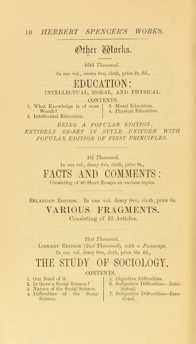 4Qth Thousand. In one vol., crown 8vo, cloth, price 2s. 6d., EDUCATION: INTELLECTUAL, MORAL, AND PHYSICAL. CONTENTS. 1. What Knowledge is of most 3. Moral Education. Worth 1 4. Physical Education. 2. Intellectual Education. BEING A POPULAR EDITION, ENTIRELY RE-SET IN STYLE UNIFORM WITH POPULAR EDITION OF FIRST PRINCIPLES. 4th Thousand. In one vol., demy 8vo, cloth, price 6s., FACTS AND COMMENTS: Consisting of 40 Short Essays on various topics. Enlarged Edition. In one vol. deni}’ 8vo, cloth, price 6s. VARIOUS FRAGMENTS. Consisting of 23 Articles. 21s£ Thousand. Library Edition (2nd Thousand), ivitli a Postscript. In one vol. demy 8vo, cloth, price 10s. 6d., THE STUDY OF SOCIOLOGY. CONTENTS. 1. Our Need of it. 2. Is there a Social Science ? 3. Nature of the Social Science. 4. Difficulties of the Social Science. 5. Objective Difficulties. 6. Subjective Difficulties—Intel- lectual. 7. Subjective Difficulties—Emo- tional.