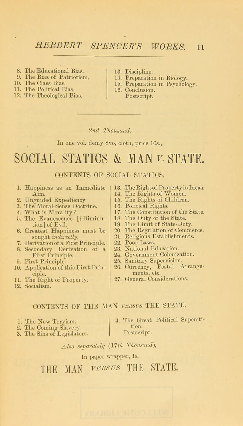 8. The Educational Bias. 9. The Bias of Patriotism. 10. The Class-Bias. 11. The Political Bias. 12. The Theological Bias. 13. Discipline. 14. Preparation in Biology. 15. Preparation in Psychology. 16. Conclusion. Postscript. 2nd Thousand. In one vol. demy 8vo, cloth, price 10s., SOCIAL STATICS & MAN v. STATE. CONTENTS OF SOCIAL STATICS. 1. Happiness as an Immediate Aim. 2. Unguided Expediency 3. The Moral- Sense Doctrine. 4. What is Morality ? 5. The Evanescence [? Diminu- tion] of Evil. 6. Greatest Happiness must be sought indirectly. 7. Derivation of a First Principle. 8. Secondary Derivation of a First Principle. 9. First Principle. 10. Application of this First Prin- ciple. 11. The Bight of Property. 12. Socialism. 13. TlieBightof Property in Ideas. 14. The Bights of Women. 15. The Bights of Children. 16. Political Bights. 17. The Constitution of the State. 18. The Duty of the State. 19. The Limit of State-Duty. 20. The Begulation of Commerce. 21. Beligious Establishments. 22. Poor Laws. 23. National Education. 24. Government Colonization. 25. Sanitary Supervision. 26. Currency, Postal Arrange- ments, etc. 27. General Considerations. CONTENTS OF THE MAN vehsus THE STATE. 1. The New Ton'ism. 2. The Coming Slavery. 3. The Sins of Legislators. 4. The Great Political Supersti- tion. Postscript. Also separately (17th Thousand), In paper wrapper, Is. THE MAN versus THE STATE.