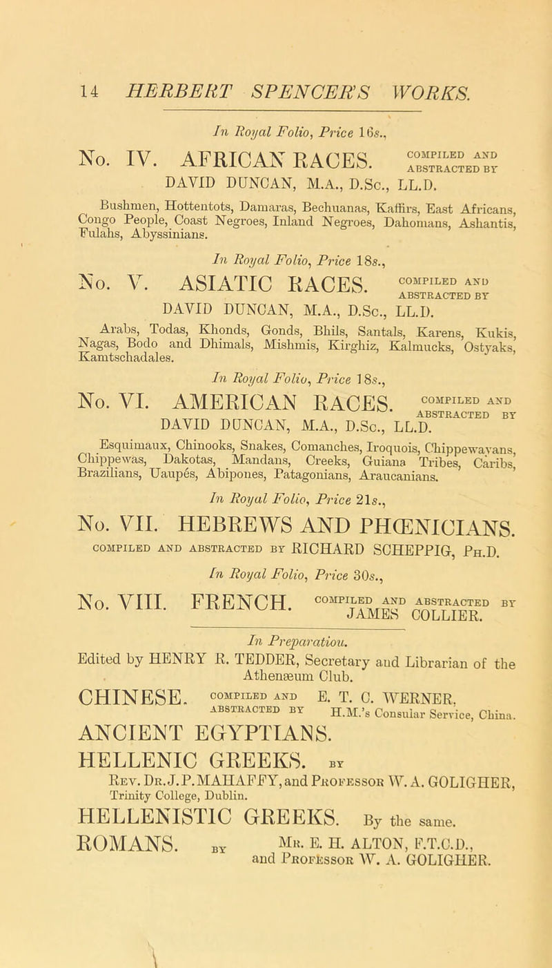 In Royal Folio, Price 16s., No. IV. AFRICAN RACES. DAVID DUNCAN, M.A., D.Sc., LL.D. Bushmen, Hottentots, Damaras, Bechuanas, Kaffirs, East Africans, Congo People, Coast Negroes, Inland Negroes, Dahonians, Ashantis, Fulahs, Abyssinians. In Royal Folio, Price 18s., No. V. ASIATIC RACES. C0MPILED ABSTRACTED BY DAVID DUNCAN, M.A., D.Sc., LL.D. Arabs, Todas, Khonds, Gonds, Bhils, Santals, Karens, Kukis, Nagas, Bodo and Dhimals, Mislimis, Kirghiz, Kalmucks, Ostyaks, Kamtschadales. In Royal Folio, Price 18s., No. VI. AMERICAN RACES COMPILED AND ABSTRACTED BY DAVID DUNCAN, M.A., D.Sc., LL.D. Esquimaux, Chinooks, Snakes, Comanches, Iroquois, Chippewavans Ghippewas, Dakotas, Man dans, Creeks, Guiana Tribes, Caribs Brazilians, Uaupes, Abipones, Patagonians, Araucanians. In Royal Folio, Price 21s., No. VII. HEBREWS AND PHCENICIANS. COMPILED AND ABSTRACTED BY RICHARD SCHEPPIG, Ph.D. In Royal Folio, Price 30s., No. VIII. FRENCH. COMPILED AND ABSTRACTED BY JAMES COLLIER. In Preparation. Edited by HENRY R. TEDDER, Secretary aud Librarian of the AthentBum Club. CHINESE. COMPILED AND E. T. C. WERNER, abstracted BY H.M.’s Consular Service, China. ANCIENT EGYPTIANS. HELLENIC GREEKS, by Rev. Dr.J.P.MAHAFEY,andProfessor VV. A. GOLIGHER, Trinity College, Dublin. HELLENISTIC GREEKS. By the same. ROMANS. BY Mr- e- H. ALTON, E.T.C.D., and Professor AY. A. GOLIGHER.