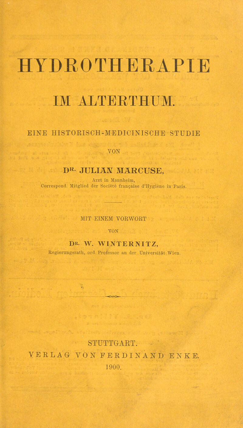 HYDROTHERAPIE B IM ALTEETHUM. EINE HISTORISCH-MEDICINISCHE STUDIE VON DK JULIAN MÄRCUSE, Arzt in Mannlieim, Correspond. Mitglied der Sociötö fran§aise d’Hygiene in Paris. MIT EINEM VORWORT VON DB. W. WINTERNITZ, Regierungsrath, ord. Professor an der. Universität Wien. O i YE ■ STUTTGART. ^ ' RLAG VON FERDINAND ENKE. 1900.