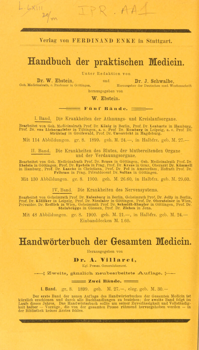 Verlag von FEROINAN« ENKE in Stuttgart. Handbuch der praktischen Medicin. Dnter Redaktion von Dr. W. Ebstein, und Dr, J. Schwalbe, Geh. Medicinalrath, o. Professor in Göttingen, Herausgeber der Deutschen raed. Wochenschrift herausgegeben von W. Ebstein. - F ü u f B ä n d e. ■ - ■ 1. Band. Die Krankheiten der Athmnngs- und Kreislanfsorgane. Bearbeitet von Geh. Medicinalrath Prof. Dr. König in Berlin, Prof. Dr. Lenliartz in Hamburg, Prof. Dr. von Liebermeister in Tübingen, a. o. Prof. Dr. Romberg in Leipzig, a. o. Prof. Dr. Striibing in Greifswald, Prof. Dr. Unverricht in Magdeburg. Mit 114 Abbildungen, gr. 8. 1899. geh. M. 24.—, in Halbfrz. geb. M. 27.— II. Band. Die Krankheiten des Blutes, der blutbereitenden Organe und der Verdauungsorgane. Bearbeitet von Geh. Medicinalrath Prof. Dr. Braun in Göttingeu, Geh. Medicinalrath Prof. Dr. Ebstein in Göttingen, Prof. Dr. Epstein in Prag, Prof. Dr. Kraus in Graz, Oberarzt Dr. Kfimmell in Hamburg, Prof. Dr. Lauche in Christiana, Prof. Dr. Pel in Amsterdam, Hofrath Prof. Dr. Pribrani in Prag, Privatdocent Dr. Sultan in Göttingen. Mit 130 Abbildungen, gr. 8. 1900. geh. M. 26.60, in Halbfrz. geb. M. 29.60. IV. Band. Die Krankheiten des Nervensystems. Bearbeitet von Geheimrath Prof. Dr. Eulenbnrg in Berlin, Geheinrrath Prof. Dr. Jolly in Berlin, Prof. Dr. Köliiker in Leipzig, Prof. Dr. Nicolaier in Göttingen, Prof. Dr. Obersteiner in Wien, Privatdoc. Dr. Redlich in Wien, Geheimrath Prof. Dr. Schraidt-Rimpler in Göttingen, Prof. Dr. Steinbrügge in Giessen, Prof. Dr. Ziehen in Jena. Mit 48 Abbildungen, gr. 8. 1900. geh. M. 21.—, in Halbfrz. geb. M. 24.— Einbanddecken M. 1.60. Handwörterbuch der Gesamten Medicin. Herausgegeben von I> r. A. Vi 11 a r e t. Kgl. Preuss. Generaloberarzt. —Z-weite, gänzlicli n.eu.'bearToeitete -A-viflage. J—— ■ ■-■■■ Zwei Bände. — ■ 1. Band. gr. 8. 1899. geh. M. 27.—, eleg. geb. M. 30.— Der erste Band der neuen Auflage des Handwörterbuches der Gesamten Medicin ist kürzlich erschienen und durch alle Buchhandlungen zu beziehen; der zweite Band folgt im Laufe dieses Jahres. Das Handwörterbuch sollte um seiner Zuverlässigkeit und Vollständig- keit halber — Vorzüge, die von der gesamten Presse rühmend bervorgehoben werden — in der Bibliothek keines Arztes fehlen.