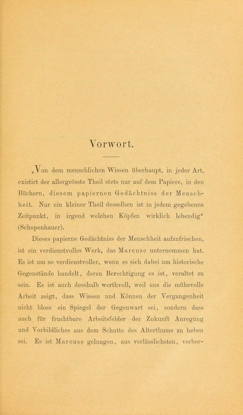 Yorwort. „\on dem meuscliliclien Wissen überhaupt, in jeder Art, existirt der allergrösste Theil stets nur auf dein Papiere, in den Büchern, diesem papiernen Gedächtniss der Mensch- heit. Nur ein kleiner Theil desselben ist in jedem gegebenen Zeitpunkt, in irgend welchen Köpfen wirklich lebendig“ (Schopenhauer). Dieses papierne Gedächtniss der Menschheit aufzufrischen, ist ein verdienstvolles Werk, das Marcuse unternommen hat. Es ist um so verdienstvoller, wenn es sich dabei um historische Gegenstände handelt, deren Berechtigung es ist, veraltet zu sein. Es ist auch desshalb werthvoll, weil uns die mühevolle Arbeit zeigt, dass Wissen uud Können der Vergangenheit nicht bloss ein Spiegel der Gegenwart sei, sondern dass auch für fruchtbare Arbeitsfelder der Zukunft Anregung und Vorbildliches aus dem Schutte des Alterthums zu heben sei. Es ist Marcuse gelungen, aus verlässlichsten, verhör-