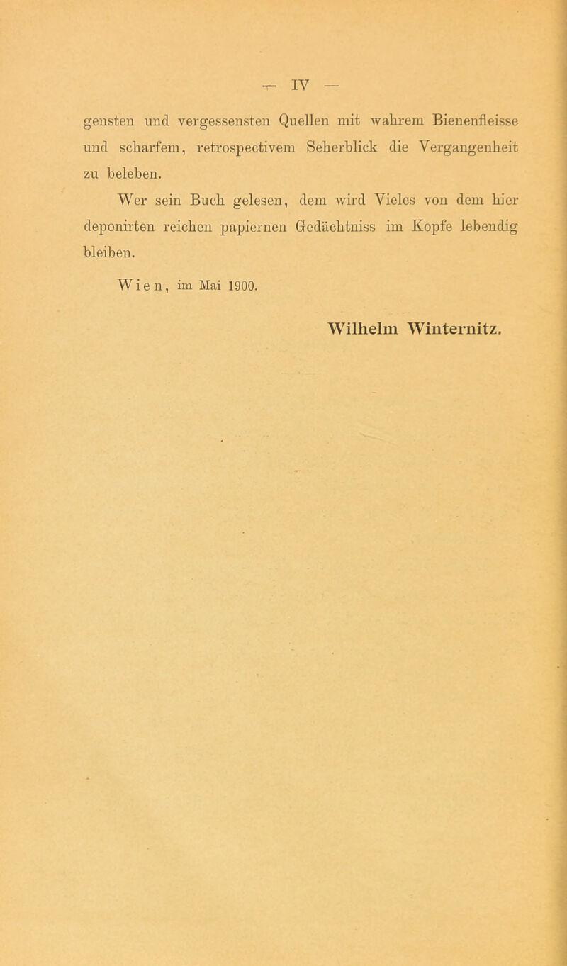 geilsten und vergessensten Quellen mit wahrem Bienenfleisse und scharfem, retrospectivem Seherblick die Vergangenheit zu beleben. Wer sein Buch gelesen, dem wird Vieles von dem hier deponirten reichen papiernen Gedächtniss im Kopfe lebendig bleiben, Wien, im Mai 1900. Wilhelm Winternitz.