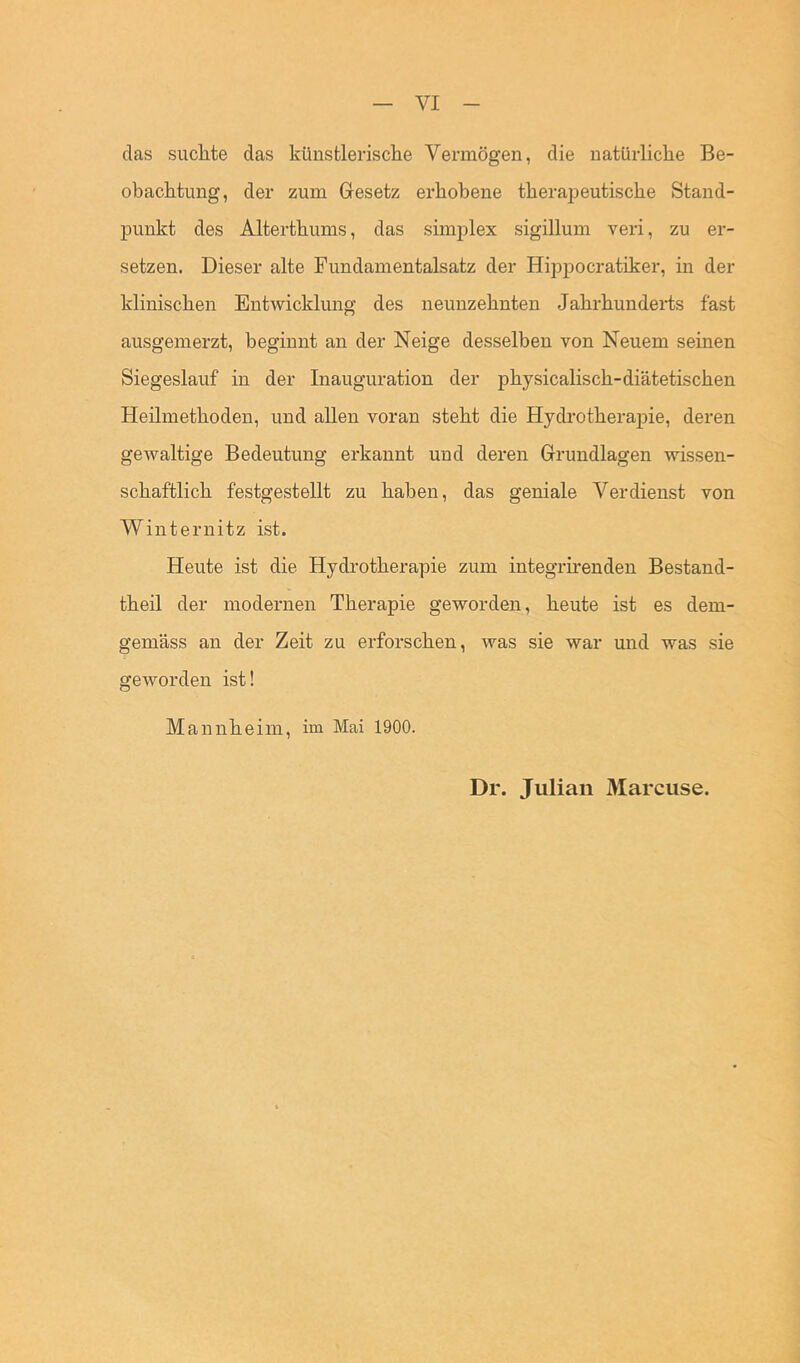 das suchte das künstlerische Vermögen, die natürliche Be- obachtung, der zum Gesetz erhobene therapeutische Stand- punkt des Alterthums, das simplex sigillum veri, zu er- setzen. Dieser alte Fundamentalsatz der Hippocratiker, in der klinischen Entwicklung des neunzehnten Jahrhunderts fast ausgemerzt, beginnt an der Neige desselben von Neuem seinen Siegeslauf in der Inauguration der physicalisch-diätetischen Heilmethoden, und allen voran steht die Hydrotherapie, deren gewaltige Bedeutung erkannt und deren Grundlagen wissen- schaftlich festgestellt zu haben, das geniale Verdienst von Winternitz ist. Heute ist die Hydrotherapie zum integrhenden Bestand- theil der modernen Therapie geworden, heute ist es dem- gemäss an der Zeit zu erforschen, was sie war und was sie geworden ist! Mannheim, im Mai 1900. Dr. Julian Marcuse.