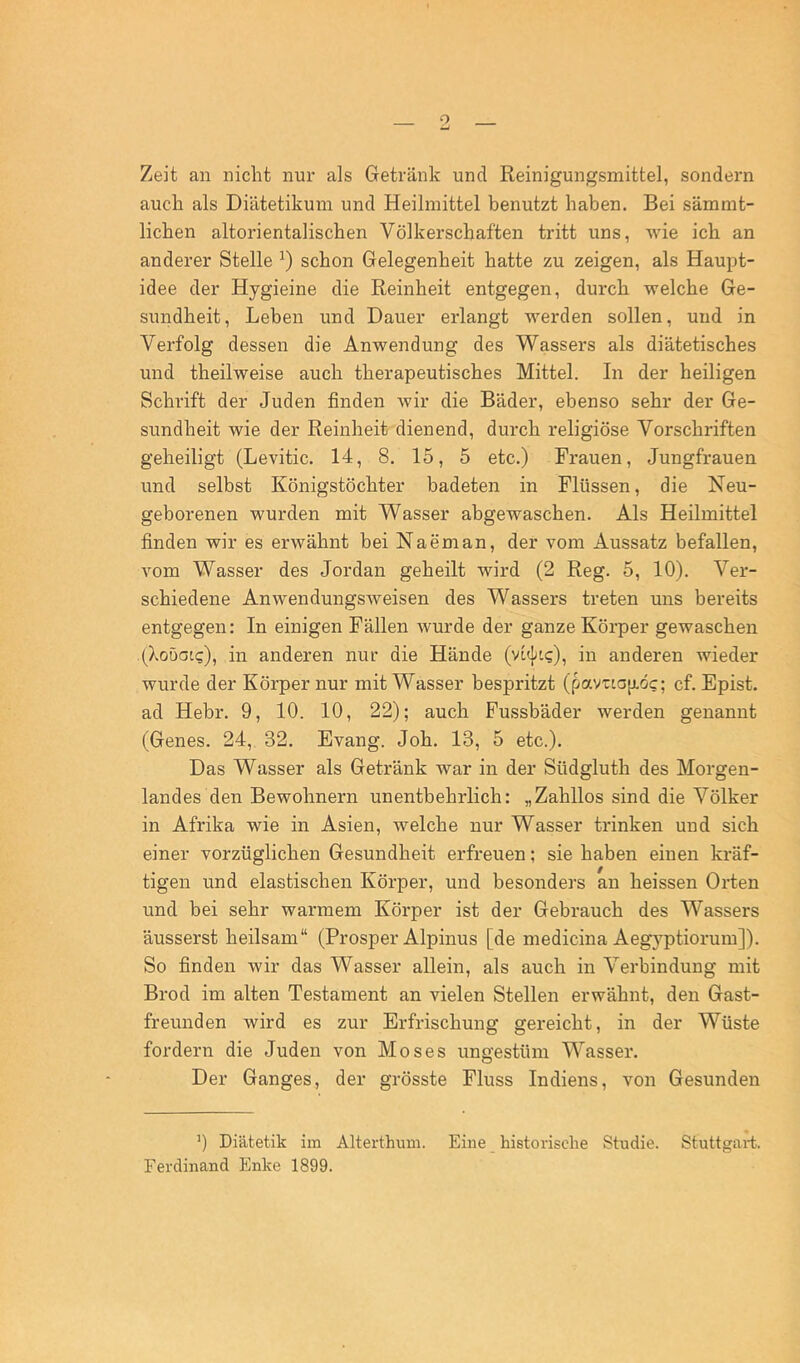 Zeit an nicht nur als Getränk und Reinigungsmittel, sondern auch als Diätetikum und Heilmittel benutzt haben. Bei sämmt- lichen altorientalischen Völkerschaften tritt uns, wie ich an anderer Stelle schon Gelegenheit hatte zu zeigen, als Haupt- idee der Hygieine die Reinheit entgegen, durch welche Ge- sundheit, Leben und Dauer erlangt werden sollen, und in Verfolg dessen die Anwendung des Wassers als diätetisches und theilweise auch therapeutisches Mittel. In der heiligen Schrift der Juden finden wir die Bäder, ebenso sehr der Ge- sundheit wie der Reinheit dienend, durch religiöse Vorschriften geheiligt (Levitic. 14, 8. 15, 5 etc.) Frauen, Jungfrauen und selbst Königstöchter badeten in Flüssen, die Neu- geborenen wurden mit Wasser abgewaschen. Als Heilmittel finden wir es erwähnt bei Naeman, der vom Aussatz befallen, vom Wasser des Jordan geheilt wird (2 Reg. 5, 10). Ver- schiedene Anwendungsweisen des Wassers treten uns bereits entgegen; In einigen Fällen wurde der ganze Körper gewaschen (Xoöatg), in anderen nur die Hände (vli^?), in anderen wieder wurde der Körper nur mit Wasser bespritzt (pavTLO[j.öc; cf. Epist. ad Hebr. 9, 10. 10, 22); auch Fussbäder werden genannt (Genes. 24, 32. Evang. Job. 13, 5 etc.). Das Wasser als Getränk war in der Südgluth des Morgen- landes den Bewohnern unentbehrlich: „Zahllos sind die Völker in Afrika wie in Asien, welche nur Wasser trinken und sich einer vorzüglichen Gesundheit erfreuen; sie haben einen kräf- tigen und elastischen Körper, und besonders an heissen Orten und bei sehr warmem Körper ist der Gebrauch des Wassers äusserst heilsam“ (Prosper Alpinus [de medicina Aegyptiorum]). So finden wir das Wasser allein, als auch in Verbindung mit Brod im alten Testament an vielen Stellen erwähnt, den Gast- freunden wird es zur Erfrischung gereicht, in der Wüste fordern die Juden von Moses ungestüm Wasser. Der Ganges, der grösste Fluss Indiens, von Gesunden 0 Diätetik im Alterthum. Eine historische Studie. Stuttgart. Ferdinand Enke 1899.