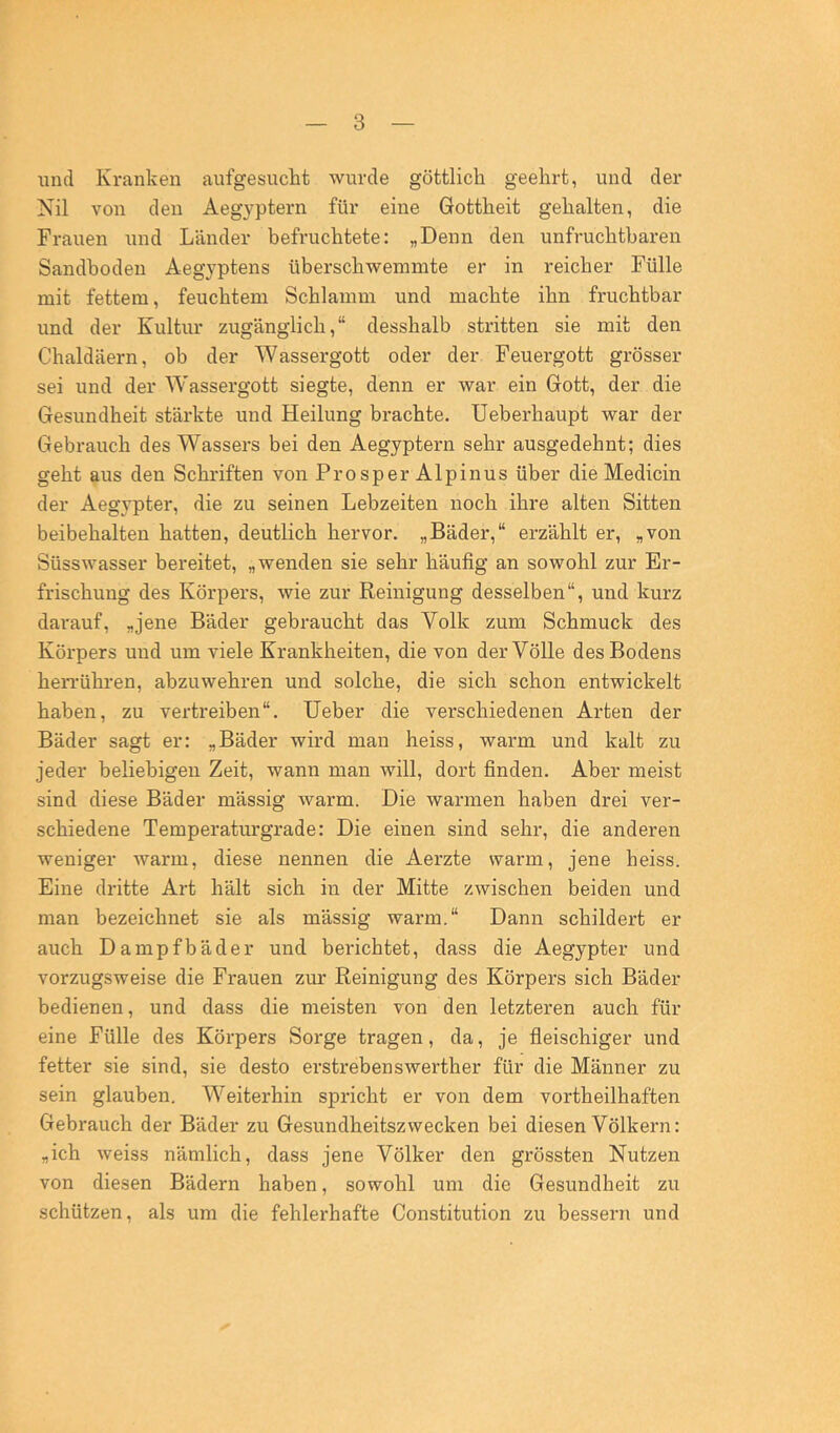 und Kranken aufgesucht wurde göttlich geehrt, und der Nil von den Aegyptern für eine Gottheit gehalten, die Frauen und Länder befruchtete: „Denn den unfruchtbaren Sandboden Aegyptens überschwemmte er in reicher Fülle mit fettem, feuchtem Schlamm und machte ihn fruchtbar und der Kultur zugänglich,“ desshalb stritten sie mit den Chaldäern, ob der Wassergott oder der Feuergott grösser sei und der W'assergott siegte, denn er war ein Gott, der die Gesundheit stärkte und Heilung brachte. Ueberhaupt war der Gebrauch des Wassers bei den Aegyptern sehr ausgedehnt; dies geht aus den Schriften von Prosper Alpinus über die Medicin der Aegypter, die zu seinen Lebzeiten noch ihre alten Sitten beibehalten hatten, deutlich hervor. „Bäder,“ erzählt er, „von Süsswasser bereitet, „wenden sie sehr häufig an sowohl zur Er- frischung des Körpers, wie zur Reinigung desselben“, und kurz dai'auf, „jene Bäder gebraucht das Volk zum Schmuck des Körpers und um viele Krankheiten, die von der Völle des Bodens hen-ühren, abzuwehren und solche, die sich schon entwickelt haben, zu vertreiben“. lieber die verschiedenen Arten der Bäder sagt er: „Bäder wird man heiss, warm und kalt zu jeder beliebigen Zeit, wann man will, dort finden. Aber meist sind diese Bäder mässig warm. Die warmen haben drei ver- schiedene Temperaturgrade: Die einen sind sehr, die anderen weniger warm, diese nennen die Aerzte warm, jene heiss. Eine dritte Art hält sich in der Mitte zwischen beiden und man bezeichnet sie als mässig warm.“ Dann schildert er auch Dampfbäder und berichtet, dass die Aegypter und vorzugsweise die Frauen zur Reinigung des Körpers sich Bäder bedienen, und dass die meisten von den letzteren auch für eine Fülle des Körpers Sorge tragen, da, je fleischiger und fetter sie sind, sie desto erstrebenswerther für die Männer zu sein glauben. Weiterhin spricht er von dem vortheilhaften Gebrauch der Bäder zu Gesundheitszwecken bei diesen Völkern: „ich weiss nämlich, dass jene Völker den grössten Nutzen von diesen Bädern haben, sowohl um die Gesundheit zu schützen, als um die fehlerhafte Constitution zu bessern und