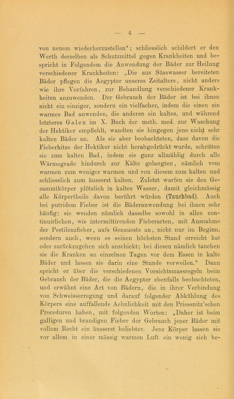 von neuem wieclerlierzustellen“; schliesslich schildert er den Werth derselben als Schutzmittel gegen Krankheiten und be- spricht in Folgendem die Anwendung der Bäder zur Heilung verschiedener Krankheiten: „Die aus Süsswasser bereiteten Bäder pflegen die Aegypter unseres Zeitalters, nicht anders wie ihre Vorfahren, zur Behandlung verschiedener Krank- heiten anzuwenden. Der Gebrauch der Bäder ist bei ihnen nicht ein einziger, sondern ein vielfacher, indem die einen ein warmes Bad anwenden, die anderen ein kaltes, und während letzteres Galen im X. Buch der meth. med. zur Waschung der Hektiker empflehlt, wandten sie hingegen jene nicht sehr kalten Bäder an. Als sie aber beobachteten, dass davon die Fieberhitze der Hektiker nicht herabgedrückt wurde, schritten sie zum kalten Bad, indem sie ganz allmählig durch alle Wärmegrade hindurch zur Kälte gelangten, nämlich vom warmen zum weniger warmen und von diesem zum kalten und schliesslich zum äusserst kalten. Zuletzt warfen sie den Ge- sammtkörper plötzlich in kaltes Wasser, damit gleichmässig alle Körpertheile davon berührt würden (Tauchbad). Auch bei putridem Fieber i.st die Bäderanwendung bei ihnen sehr häufig: sie wenden nämlich dasselbe sowohl in allen con- tinuirlichen, wie intermittirenden Fieberarten, mit Ausnahme der Pestilenzfieber, aufs Genaueste an, nicht nur im Beginn, sondern auch, wenn es seinen höchsten Stand erreicht hat oder zurückzugehen sich anschickt; bei diesen nämlich tauchen sie die Kranken an einzelnen Tagen vor dem Essen in kalte Bäder und lassen sie darin eine Stunde verweilen.“ Daun spricht er über die verschiedenen Vorsichtsmassregelu beim Gebrauch der Bäder, die die Aegypter ebenfalls beobachteten, und erwähnt eine Art von Bädern, die in ihrer Verbindung von Schweisserregung und darauf folgender Abkühlung des KörjDers eine auffallende Aehnlichkeit mit den Priessnitz’schen Proceduren haben, mit folgenden Worten: „Daher ist beim galligen und brandigen Fieber der Gebrauch jener Bäder mit vollem Recht ein äusserst beliebter. Jene Körper lassen sie vor allem in einer massig warmen Luft ein wenig sich be-