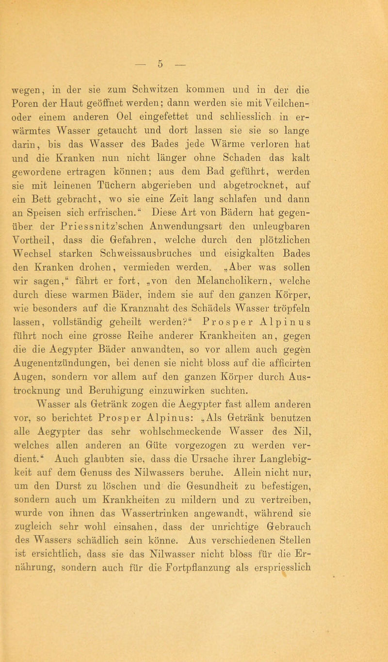 wegen, in der sie zum Schwitzen kommen und in der die Poren der Haut geöffnet werden; dann werden sie mit Veilchen- oder einem anderen Oel eingefettet und schliesslich in er- wärmtes Wasser getaucht und dort lassen sie sie so lange darin, bis das Wasser des Bades jede Wärme verloren hat und die Kranken nun nicht länger ohne Schaden das kalt gewordene ertragen können; aus dem Bad geführt, werden sie mit leinenen Tüchern abgerieben und abgetrocknet, auf ein Bett gebracht, wo sie eine Zeit lang schlafen und dann an Speisen sich erfrischen.“ Diese Art von Bädern hat gegen- über. der Priessnitz’schen Anwendungsart den unleugbaren Vortheil, dass die Gefahren, welche durch den plötzlichen Wechsel starken Schweissaushruches und eisigkalten Bades den Kranken drohen, vermieden werden. „Aber was sollen wir sagen,“ fährt er fort, „von den Melancholikern, welche durch diese warmen Bäder, indem sie auf den ganzen Körper, wie besonders auf die Kranznaht des Schädels Wasser tröpfeln lassen, vollständig geheilt werden?“ Prosper Alpinus führt noch eine grosse Reihe anderer Krankheiten an, gegen die die Aegypter Bäder anwandten, so vor allem auch gegen Augenentzündungen, bei denen sie nicht bloss auf die afficirten Augen, sondern vor allem auf den ganzen Körper durch Aus- trocknung und Beruhigung einzuwirken suchten. Wasser als Getränk zogen die Aegypter fast allem anderen vor, so berichtet Prosper Alpinus: „Als Getränk benutzen alle Aegypter das sehr wohlschmeckende Wasser des Nil, welches allen anderen an Güte vorgezogen zu werden ver- dient.“ Auch glaubten sie, dass die Ursache ihrer Langlebig- keit auf dem Genuss des Nilwassers beruhe. Allein nicht nur, um den Durst zu löschen und die Gesundheit zu befestigen, sondern auch um Krankheiten zu mildern und zu vertreiben, wurde von ihnen das Wasserti’inken angewandt, während sie zugleich sehr wohl einsahen, dass der unrichtige Gebrauch des Wassers schädlich sein könne. Aus verschiedenen Stellen ist ersichtlich, dass sie das Nilwasser nicht bloss für die Er- nährung, sondern auch für die Fortpflanzung als erspriesslich