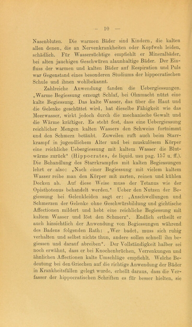 Nasenbluten. Die warmen Bäder sind Kindern, die kalten allen denen, die an Nervenkrankheiten oder Kopfweh leiden, schädlich. Für Wassersüchtige empfiehlt er Mineralbäder, bei alten jauchigen Geschwüren alaunhaltige Bäder. Der Ein- fluss der warmen und kalten Bäder auf Respiration und Puls war Gegenstand eines besonderen Studiums der hippocratischen Schule und ihnen wohlbekannt. Zahlreiche Anwendung fanden die Uebergiessungen. „Warme Begiessung erzeugt Schlaf, bei Ohnmacht nützt eine kalte Begiessung. Das kalte Wasser, das über die Haut und die Gelenke geschüttet wird, hat dieselbe Fähigkeit Avie das Meerwasser, wirkt jedoch durch die mechanische Gewalt und die Wärme kräftiger. Es steht fest, dass eine TJebergiessung reichlicher Mengen kalten Wassers den Schweiss fortnimmt und den Schmerz betäubt. Zuweilen ruft auch beim Starr- krampf in jugendlichem Alter und bei muskulösem Körper eine reichliche TJebergiessung mit kaltem Wasser die Blut- wärme zurück“ (Hippocrates, de liquid, usu pag. 157 u. ff.). Die Behandlung des Starrkrampfes mit kalten Begiessungen lehrt er also: „Nach einer Begiessung mit vielem kaltem Wasser reibe man den Körper mit zarten, reinen und kühlen Decken ab. Auf diese Weise muss der Tetanus wie der Opisthotonus behandelt werden.“ üeber den Nutzen der Be- giessung bei Gelenkleiden sagt er: „Anschwellungen und Schmerzen der Gelenke ohne Geschwürsbildung und gichtische Affectionen mildert und hebt eine reichliche Beffiessunar mit o o kaltem Wasser und löst den Schmerz“. Endlich ertheilt er auch hinsichtlich der Anwendung von Begiessungen während des Badens folgenden Rath: „Wer badet, muss sich ruhig verhalten und selbst nichts thun, andere sollen schnell ihn be- giessen und darauf abreiben“. Der Vollständigkeit halber sei noch erwähnt, dass er bei Knochenbrüchen, Verrenkungen und ähnlichen Affectionen kalte Umschläge empfiehlt. Welche Be- deutung bei den Griechen auf die richtige Anwendung der Bäder in Krankheitsfällen gelegt wurde, erhellt daraus, dass die Ver- fasser der hippocratischen Schriften es für besser hielten, sie