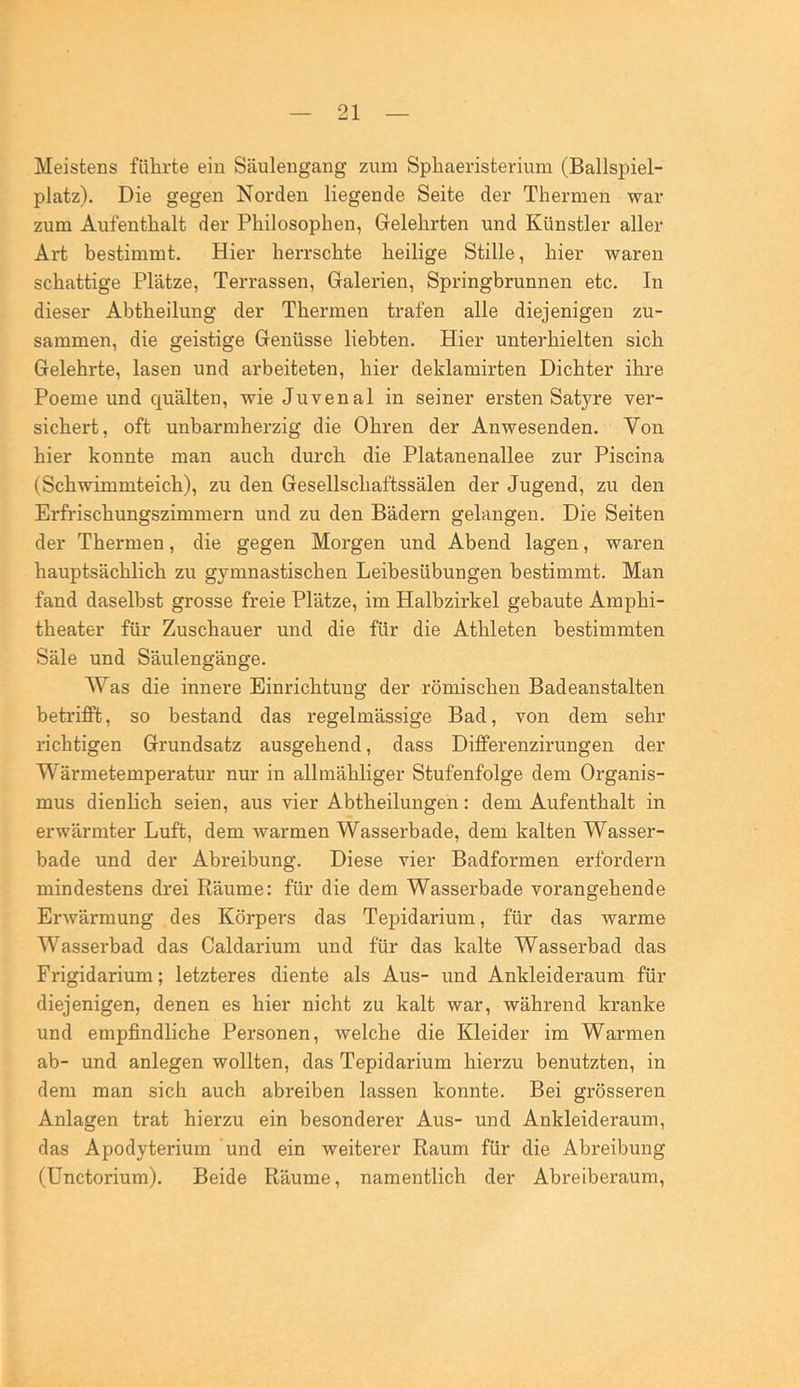 Meistens führte ein Säulengang zum Spbaeristerium (Ballspiel- platz). Die gegen Norden liegende Seite der Thermen war zum Aufenthalt der Philosophen, Gelehrten und Künstler aller Art bestimmt. Hier herrschte heilige Stille, hier waren schattige Plätze, Terrassen, Galerien, Springbrunnen etc. In dieser Abtheilung der Thermen trafen alle diejenigen zu- sammen, die geistige Genüsse liebten. Hier unterhielten sich Gelehrte, lasen und arbeiteten, hier deklamirten Dichter ihre Poeme und quälten, wie Juvenal in seiner ersten Satyre ver- sichert, oft unbarmherzig die Ohren der Anwesenden. Von hier konnte man auch durch die Platanenallee zur Piscina (Schwimmteich), zu den Gesellschaftssälen der Jugend, zu den Erfrischungszimmern und zu den Bädern gelangen. Die Seiten der Thermen, die gegen Morgen und Abend lagen, waren hauptsächlich zu gymnastischen Leibesübungen bestimmt. Man fand daselbst grosse freie Plätze, im Halbzirkel gebaute Amphi- theater für Zuschauer und die für die Athleten bestimmten Säle und Säulengänge. Was die innere Einrichtung der römischen Badeanstalten betrifPt, so bestand das regelmässige Bad, von dem sehr richtigen Grundsatz ausgehend, dass Differenzirungen der Wärmetemperatur nur in allmähliger Stufenfolge dem Organis- mus dienlich seien, aus vier Abtheilungen: dem Aufenthalt in erwärmter Luft, dem warmen Wasserbade, dem kalten Wasser- bade und der Abreibung. Diese vier Badformen erfordern mindestens drei Räume: für die dem Wasserbade vorangehende Erwärmung des Körpers das Tepidarium, für das warme Wasserbad das Caldarium und für das kalte Wasserbad das Frigidarium; letzteres diente als Aus- und Ankleideraum für diejenigen, denen es hier nicht zu kalt war, während kranke und empfindliche Personen, welche die Kleider im Warmen ab- und anlegen wollten, das Tepidarium hierzu benutzten, in dem man sich auch abreiben lassen konnte. Bei grösseren Anlagen trat hierzu ein besonderer Aus- und Ankleideraum, das Apodyterium und ein weiterer Raum für die Abreibung (Unctorium). Beide Räume, namentlich der Abreiberaum,