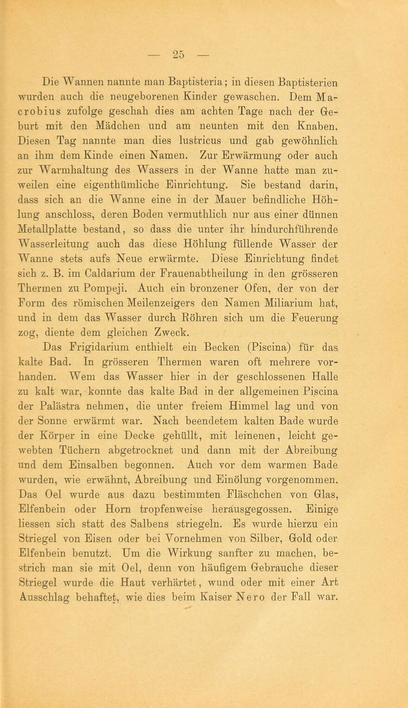 Die Wannen nannte man Baptisteria; in diesen Baptisterien wurden auch die neugeborenen Kinder gewaschen. Dem Ma- c roh ins zufolge geschah dies am achten Tage nach der Ge- burt mit den Mädchen und am neunten mit den Knaben. Diesen Tag nannte man dies lustricus und gab gewöhnlich an ihm dem Kinde einen Namen. Zur Erwärmung oder auch zur Warmhaltung des Wassers in der Wanne hatte man zu- weilen eine eigenthümliche Einrichtung. Sie bestand darin, dass sich an die Wanne eine in der Mauer befindliche Höh- lung anschloss, deren Boden vermuthlich nur aus einer dünnen Metallplatte bestand, so dass die unter ihr hindurchführende Wasserleitung auch das diese Höhlung füllende Wasser der Wanne stets aufs Neue erwärmte. Diese Einrichtung findet sich z. B. im Caldarium der Frauenabtheilung in den grösseren Thermen zu Pompeji. Auch ein bronzener Ofen, der von der Form des römischen Meilenzeigers den Namen Miliarium hat, und in dem das Wasser durch Röhren sich um die Feuerung zog, diente dem gleichen Zweck. Das Frigidarium enthielt ein Becken (Piscina) für das kalte Bad. In grösseren Thermen waren oft mehrere vor- handen. Wem das Wasser hier in der geschlossenen Halle zu kalt war, konnte das kalte Bad in der allgemeinen Piscina der Palästra nehmen, die unter freiem Himmel lag und von der Sonne erwärmt war. Nach beendetem kalten Bade wurde der Körper in eine Decke gehüllt, mit leinenen, leicht ge- webten Tüchern abgetrocknet und dann mit der Abreibung und dem Einsalben begonnen. Auch vor dem warmen Bade wurden, wie erwähnt, Abreibung und Einölung vorgenommen. Das Oel wurde aus dazu bestimmten Fläschchen von Glas, Elfenhein oder Horn tropfenweise herausgegossen. Einige Hessen sich statt des Salbens striegeln. Es wurde hierzu ein Striegel von Eisen oder bei Vornehmen von Silber, Gold oder Elfenbein benutzt. Um die Wirkung sanfter zu machen, be- strich man sie mit Oel, denn von häufigem Gebrauche dieser Striegel wurde die Haut verhärtet, wund oder mit einer Art Ausschlag behaftet, wie dies beim Kaiser Nero der Fall war.