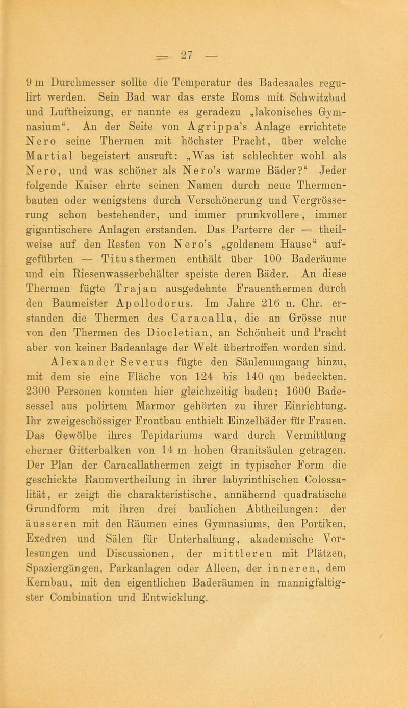 9 m Durclimesser sollte die Temperatur des Badesaales regu- lirt werden. Sein Bad war das erste Roms mit Schwitzbad und Luftheizung, er nannte es geradezu „lakonisches Gym- nasium“. An der Seite von Agrippa’s Anlage errichtete Nero seine Thermen mit höchster Pracht, über welche Martial begeistert ausruft: „Was ist schlechter wohl als Nero, und was schöner als Nero’s warme Bäder?“ Jeder folgende Kaiser ehrte seinen Namen durch neue Thermen- bauten oder wenigstens durch Verschönerung und Vergrösse- ruug schon bestehender, und immer prunkvollere, immer gigantischere Anlagen erstanden. Das Parterre der — theil- weise auf den Kesten von Nero’s „goldenem Hause“ auf- geführten — Titusthermen enthält über 100 Baderäume und ein Riesen Wasserbehälter speiste deren Bäder. An diese Thermen fügte Trajan ausgedehnte Frauenthermen durch den Baumeister Apollodorus. Im Jahre 216 n. Chr. er- standen die Thermen des Caracalla, die an Grösse nur von den Thermen des Diocletian, an Schönheit und Pracht aber von keiner Badeanlage der Welt übertroffen worden sind. Alexander Severus fügte den Säulenumgang hinzu, mit dem sie eine Fläche von 124 bis 140 qm bedeckten. 2300 Personen konnten hier gleichzeitig baden; 1600 Bade- sessel aus polirtem Marmor gehörten zu ihrer Einrichtung. Ihr zweigeschössiger Frontbau enthielt Einzelbäder für Frauen. Das Gewölbe ihres Tepidariums ward durch Vermittlung eherner Gitterbalken von 14 m hohen Granitsäulen getragen. Der Plan der Caracallathermen zeigt in tyjDischer Form die geschickte Raumvertheilung in ihrer labyrinthischen Colossa- lität, er zeigt die charakteristische, annähernd quadratische Grundform mit ihren drei baulichen Abtheilungen: der äusseren mit den Räumen eines Gymnasiums, den Portiken, Exedren und Sälen für Unterhaltung, akademische Vor- lesungen und Discussionen, der mittleren mit Plätzen, Spaziergängen, Parkanlagen oder Alleen, der inneren, dem Kernbau, mit den eigentlichen Baderäumen in mannigfaltig- ster Combination und Entwicklung.