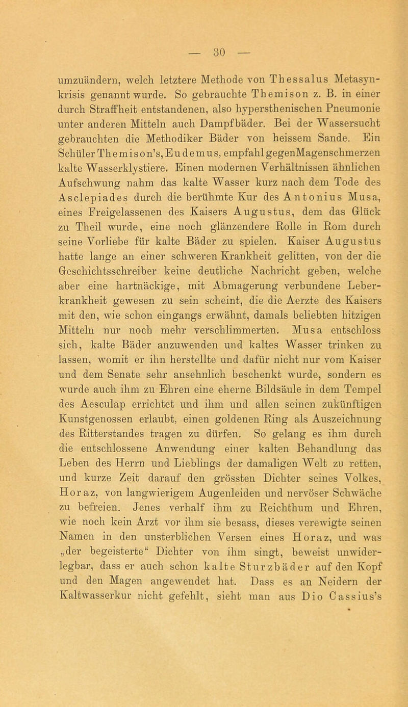 umzuänderii, welch letztere Methode von Thessalus Metasyn- krisis genannt wurde. So gebrauchte Theniison z. B. in einer durch Straffheit entstandenen, also hypersthenischen Pneumonie unter anderen Mitteln auch Dampfbäder. Bei der Wassersucht gebrauchten die Methodiker Bäder von heissem Sande. Ein Schüler Th e mi son’s, E u d e m u s, empfahl gegenMagenschmerzen kalte Wasserklystiere. Einen modernen Verhältnissen ähnlichen Aufschwung nahm das kalte Wasser kurz nach dem Tode des Asclepiades durch die berühmte Kur des Antonius Musa, eines Freigelassenen des Kaisers Augustus, dem das Glück zu Theil wurde, eine noch glänzendere Rolle in Rom durch seine Vorliebe für kalte Bäder zu spielen. Kaiser Augustus hatte lange an einer schweren Krankheit gelitten, von der die Geschichtsschreiber keine deutliche Nachricht geben, welche aber eine hartnäckige, mit Abmagerung verbundene Leber- krankheit gewesen zu sein scheint, die die Aerzte des Kaisers mit den, wie schon eingangs erwähnt, damals beliebten hitzigen Mitteln nur noch mehr verschlimmerten. Musa entschloss sich, kalte Bäder anzuwenden und kaltes Wasser trinken zu lassen, womit er ihn herstellte und dafür nicht nur vom Kaiser und dem Senate sehr ansehnlich beschenkt wurde, sondern es wurde auch ihm zu Ehren eine eherne Bildsäule in dem Tempel des Aesculap errichtet und ihm und allen seinen zukünftigen Kunstgenossen erlaubt, einen goldenen Ring als Auszeichnung des Ritterstandes tragen zu dürfen. So gelang es ihm durch die entschlossene Anwendung einer kalten Behandlung das Leben des Herrn und Lieblings der damaligen Welt zu retten, und kurze Zeit darauf den grössten Dichter seines Volkes, Horaz, von langwierigem Augenleiden und nervöser Schwäche zu befreien. Jenes verhalf ihm zu Reichthum und Ehren, wie noch kein Arzt vor ihm sie besass, dieses verewigte seinen Namen in den unsterblichen Versen eines Horaz, und Avas „der begeisterte“ Dichter von ihm singt, beweist unwider- legbar, dass er auch schon kalte Sturzbäder auf den Kopf und den Magen angewendet hat. Dass es an Neidern der Kaltwasserkur nicht gefehlt, sieht man aus Dio Cassius’s